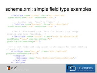 schema.xml: simple field type examples
    <fieldType name="string" class="solr.StrField"
 sortMissingLast="true" omitNorms="true"/>

     <!-- boolean type: "true" or "false" -->
     <fieldType name="boolean" class="solr.BoolField"
 sortMissingLast="true" omitNorms="true"/>

    <!-- A Trie based date field for faster date range
queries and date faceting. -->
    <fieldType name="tdate" class="solr.TrieDateField"
omitNorms="true" precisionStep="6"
positionIncrementGap="0"/>

  <!-- A text field that only splits on whitespace for exact matching
of words -->
    <fieldType name="text_ws" class="solr.TextField"
positionIncrementGap="100">
      <analyzer>
        <tokenizer class="solr.WhitespaceTokenizerFactory"/>
      </analyzer>
    </fieldType>
 