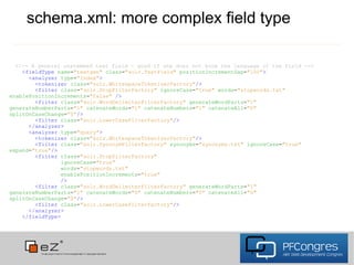 schema.xml: more complex field type

  <!-- A general unstemmed text field - good if one does not know the language of the field -->
    <fieldType name="textgen" class="solr.TextField" positionIncrementGap="100">
      <analyzer type="index">
        <tokenizer class="solr.WhitespaceTokenizerFactory"/>
        <filter class="solr.StopFilterFactory" ignoreCase="true" words="stopwords.txt"
enablePositionIncrements="false" />
        <filter class="solr.WordDelimiterFilterFactory" generateWordParts="1"
generateNumberParts="1" catenateWords="1" catenateNumbers="1" catenateAll="0"
splitOnCaseChange="0"/>
        <filter class="solr.LowerCaseFilterFactory"/>
      </analyzer>
      <analyzer type="query">
        <tokenizer class="solr.WhitespaceTokenizerFactory"/>
        <filter class="solr.SynonymFilterFactory" synonyms="synonyms.txt" ignoreCase="true"
expand="true"/>
        <filter class="solr.StopFilterFactory"
                ignoreCase="true"
                words="stopwords.txt"
                enablePositionIncrements="true"
                />
        <filter class="solr.WordDelimiterFilterFactory" generateWordParts="1"
generateNumberParts="1" catenateWords="0" catenateNumbers="0" catenateAll="0"
splitOnCaseChange="0"/>
        <filter class="solr.LowerCaseFilterFactory"/>
      </analyzer>
    </fieldType>
 