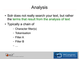 Analysis
●   Solr does not really search your text, but rather
    the terms that result from the analysis of text
●   Typically a chain of
        –   Character filter(s)
        –   Tokenisation
        –   Filter A
        –   Filter B
        –   …
 