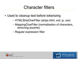 Character filters
●   Used to cleanup text before tokenizing
       –   HTMLStripCharFilter (strips html, xml, js, css)
       –   MappingCharFilter (normalisation of characters,
            removing accents)
       –   Regular expression filter
 