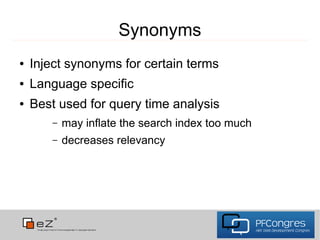Synonyms
●   Inject synonyms for certain terms
●   Language specific
●   Best used for query time analysis
       –   may inflate the search index too much
       –   decreases relevancy
 