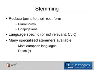 Stemming
●   Reduce terms to their root form
       –   Plural forms
       –   Conjugations
●   Language specific (or not relevant, CJK)
●   Many specialised stemmers available
       –   Most european languages
       –   Dutch (!)
 