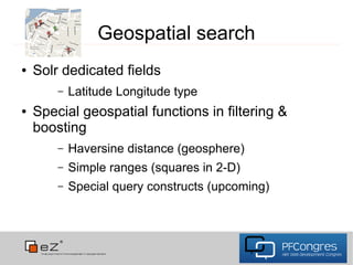 Geospatial search
●   Solr dedicated fields
        –   Latitude Longitude type
●   Special geospatial functions in filtering &
    boosting
        –   Haversine distance (geosphere)
        –   Simple ranges (squares in 2-D)
        –   Special query constructs (upcoming)
 