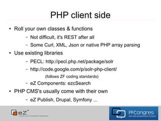PHP client side
●   Roll your own classes & functions
         –   Not difficult, it's REST after all
         –   Some Curl, XML, Json or native PHP array parsing
●   Use existing libraries
         –   PECL: http://pecl.php.net/package/solr
         –   http://code.google.com/p/solr-php-client/
                    (follows ZF coding standards)
         –   eZ Components: ezcSearch
●   PHP CMS's usually come with their own
         –   eZ Publish, Drupal, Symfony ...
 
