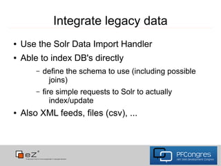 Integrate legacy data
●   Use the Solr Data Import Handler
●   Able to index DB's directly
        –   define the schema to use (including possible
             joins)
        –   fire simple requests to Solr to actually
               index/update
●   Also XML feeds, files (csv), ...
 