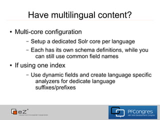 Have multilingual content?
●   Multi-core configuration
        –   Setup a dedicated Solr core per language
        –   Each has its own schema definitions, while you
             can still use common field names
●   If using one index
        –   Use dynamic fields and create language specific
             analyzers for dedicate language
             suffixes/prefixes
 