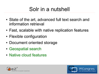 Solr in a nutshell
●   State of the art, advanced full text search and
    information retrieval
●   Fast, scalable with native replication features
●   Flexible configuration
●   Document oriented storage
●   Geospatial search
●   Native cloud features
 