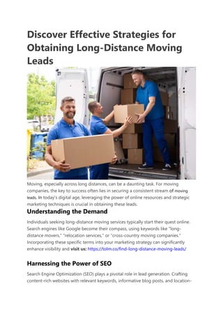 Discover Effective Strategies for
Obtaining Long-Distance Moving
Leads
Moving, especially across long distances, can be a daunting task. For moving
companies, the key to success often lies in securing a consistent stream of moving
leads. In today's digital age, leveraging the power of online resources and strategic
marketing techniques is crucial in obtaining these leads.
Understanding the Demand
Individuals seeking long-distance moving services typically start their quest online.
Search engines like Google become their compass, using keywords like "long-
distance movers," "relocation services," or "cross-country moving companies."
Incorporating these specific terms into your marketing strategy can significantly
enhance visibility and visit us: https://tolm.co/find-long-distance-moving-leads/
Harnessing the Power of SEO
Search Engine Optimization (SEO) plays a pivotal role in lead generation. Crafting
content-rich websites with relevant keywords, informative blog posts, and location-
 