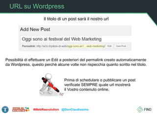 URL su Wordpress
#WebReevolution @DonClaudissimo
Il titolo di un post sarà il nostro url
Possibilità di effettuare un Edit a posteriori del permalink creato automaticamente
da Wordpress, questo perchè alcune volte non rispecchia quanto scritto nel titolo.
Prima di schedulare o pubblicare un post
verificate SEMPRE quale url mostrerà
il Vostro contenuto online.
 