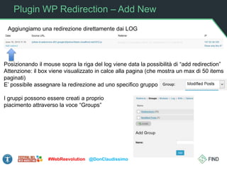 Plugin WP Redirection – Add New
#WebReevolution @DonClaudissimo
Posizionando il mouse sopra la riga del log viene data la possibilità di “add redirection”
Attenzione: il box viene visualizzato in calce alla pagina (che mostra un max di 50 items
paginati)
E’ possibile assegnare la redirezione ad uno specifico gruppo
I gruppi possono essere creati a proprio
piacimento attraverso la voce “Groups”
Aggiungiamo una redirezione direttamente dai LOG
 