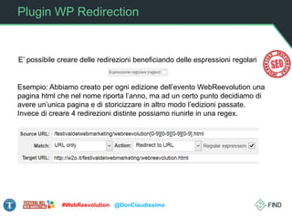 Plugin WP Redirection
#WebReevolution @DonClaudissimo
E’ possibile creare delle redirezioni beneficiando delle espressioni regolari
Esempio: Abbiamo creato per ogni edizione dell’evento WebReevolution una
pagina html che nel nome riporta l’anno, ma ad un certo punto decidiamo di
avere un’unica pagina e di storicizzare in altro modo l’edizioni passate.
Invece di creare 4 redirezioni distinte possiamo riunirle in una regex.
 