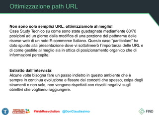 Ottimizzazione path URL
Non sono solo semplici URL, ottimizziamole al meglio!
Case Study Tecnico su come sono state guadagnate mediamente 60/70
posizioni ad un giorno dalla modifica di una porzione del pathname delle
risorse web di un noto E-commerce Italiano. Questo caso “particolare” ha
dato spunto alla presentazione dove vi sottolineerò l’importanza delle URL e
di come gestirle al meglio sia in ottica di posizionamento organico che di
informazioni percepite.
#WebReevolution @DonClaudissimo
Estratto dall’intervista:
Alcune volte bisogna fare un passo indietro in questo ambiente che è
sempre in continua evoluzione e fissare dei concetti che spesso, colpa degli
strumenti e non solo, non vengono rispettati con risvolti negativi sugli
obiettivi che vogliamo raggiungere.
 