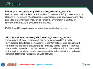Wikipedia
URI: http://it.wikipedia.org/wiki/Uniform_Resource_Identifier
La locuzione Uniform Resource Identifier (in acronimo URI) in informatica, si
riferisce a una stringa che identifica univocamente una risorsa generica che
può essere un indirizzo Web, un documento, un'immagine, un file, un
servizio, un indirizzo di posta elettronica, ecc.
L'URL è un URI, o più comunemente chiamato indirizzo web.
#WebReevolution @DonClaudissimo
URL: http://it.wikipedia.org/wiki/Uniform_Resource_Locator
La locuzione Uniform Resource Locator (in acronimo URL), nella
terminologia delle telecomunicazioni e dell'informatica è una sequenza di
caratteri che identifica univocamente l'indirizzo di una risorsa in Internet,
tipicamente presente su un host server, come ad esempio un documento,
un'immagine, un video, rendendola accessibile ad un client che ne faccia
richiesta attraverso l'utilizzo di un web browser.
 