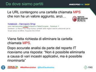 Da dove siamo partiti
Le URL contengono una cartella chiamata MPS
che non ha un valore aggiunto, anzi…
Viene fatta richiesta di eliminare la cartella
chiamata MPS.
Dopo accurate analisi da parte del reparto IT
riceviamo una risposta: “Non è possibile eliminarla
a causa di vari incastri applicativi, ma è possibile
rinominarla”
#WebReevolution @DonClaudissimo
 