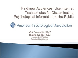 APA Convention 2007 Pauline Wallin, Ph.D. Independent Practice [email_address] Find new Audiences: Use Internet Technologies for Disseminating Psychological Information to the Public 