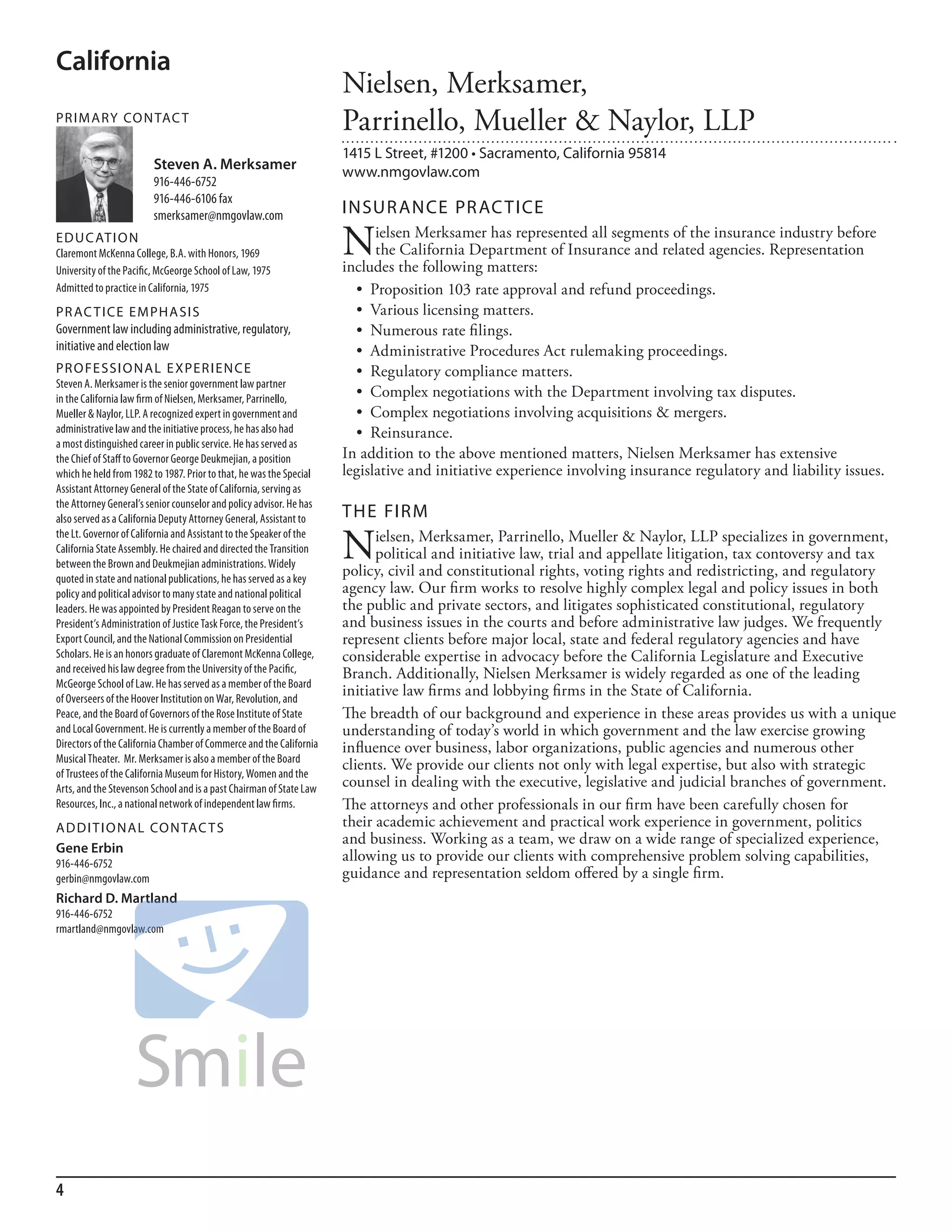 California
                                                                     Nielsen, Merksamer,
PR I M ARy Co N TAC T
                                                                     Parrinello, Mueller & Naylor, LLP
                                                                     1415 L Street, #1200 • Sacramento, California 95814
                         Steven A. Merksamer                         www.nmgovlaw.com
                         916-446-6752
                         916-446-6106 fax
                         smerksamer@nmgovlaw.com                     INSuR ANCE PR AC TICE
ED u C AT I o N
Claremont mckenna College, b.a. with honors, 1969
university of the Pacific, mcGeorge school of law, 1975
                                                                     N     ielsen Merksamer has represented all segments of the insurance industry before
                                                                           the California Department of Insurance and related agencies. Representation
                                                                     includes the following matters:
admitted to practice in California, 1975                               •		Proposition	103	rate	approval	and	refund	proceedings.
PR AC T I CE E M PHA SI S                                              •		Various	licensing	matters.
Government law including administrative, regulatory,                   •		Numerous	rate	filings.
initiative and election law                                            •		Administrative	Procedures	Act	rulemaking	proceedings.
PR o FE SSI o NAL E xPER I EN CE                                       •		Regulatory	compliance	matters.
steven a. merksamer is the senior government law partner
in the California law firm of nielsen, merksamer, Parrinello,          •		Complex	negotiations	with	the	Department	involving	tax	disputes.
mueller & naylor, llP. a recognized expert in government and           •		Complex	negotiations	involving	acquisitions	&	mergers.
administrative law and the initiative process, he has also had         •		Reinsurance.
a most distinguished career in public service. he has served as
the Chief of staff to Governor George deukmejian, a position         In addition to the above mentioned matters, Nielsen Merksamer has extensive
which he held from 1982 to 1987. Prior to that, he was the special   legislative and initiative experience involving insurance regulatory and liability issues.
assistant attorney General of the state of California, serving as
the attorney General’s senior counselor and policy advisor. he has
also served as a California deputy attorney General, assistant to    THE FIRM
the lt. Governor of California and assistant to the speaker of the
California state assembly. he chaired and directed the Transition
between the brown and deukmejian administrations. Widely
                                                                     N     ielsen, Merksamer, Parrinello, Mueller & Naylor, LLP specializes in government,
                                                                           political and initiative law, trial and appellate litigation, tax contoversy and tax
                                                                     policy, civil and constitutional rights, voting rights and redistricting, and regulatory
quoted in state and national publications, he has served as a key
policy and political advisor to many state and national political    agency law. Our firm works to resolve highly complex legal and policy issues in both
leaders. he was appointed by President reagan to serve on the        the public and private sectors, and litigates sophisticated constitutional, regulatory
President’s administration of Justice Task force, the President’s    and business issues in the courts and before administrative law judges. We frequently
export Council, and the national Commission on Presidential          represent clients before major local, state and federal regulatory agencies and have
scholars. he is an honors graduate of Claremont mckenna College,     considerable expertise in advocacy before the California Legislature and Executive
and received his law degree from the university of the Pacific,      Branch. Additionally, Nielsen Merksamer is widely regarded as one of the leading
mcGeorge school of law. he has served as a member of the board
of overseers of the hoover institution on War, revolution, and
                                                                     initiative law firms and lobbying firms in the State of California.
Peace, and the board of Governors of the rose institute of state     The breadth of our background and experience in these areas provides us with a unique
and local Government. he is currently a member of the board of       understanding of today’s world in which government and the law exercise growing
directors of the California Chamber of Commerce and the California   influence over business, labor organizations, public agencies and numerous other
musical Theater. mr. merksamer is also a member of the board
                                                                     clients. We provide our clients not only with legal expertise, but also with strategic
of Trustees of the California museum for history, Women and the
arts, and the stevenson school and is a past Chairman of state law   counsel in dealing with the executive, legislative and judicial branches of government.
resources, inc., a national network of independent law firms.        The attorneys and other professionals in our firm have been carefully chosen for
AD D I T I o NAL Co N TAC T S                                        their academic achievement and practical work experience in government, politics
                                                                     and business. Working as a team, we draw on a wide range of specialized experience,
Gene Erbin
916-446-6752
                                                                     allowing us to provide our clients with comprehensive problem solving capabilities,
gerbin@nmgovlaw.com                                                  guidance and representation seldom offered by a single firm.
Richard D. Martland
916-446-6752
rmartland@nmgovlaw.com




4
 