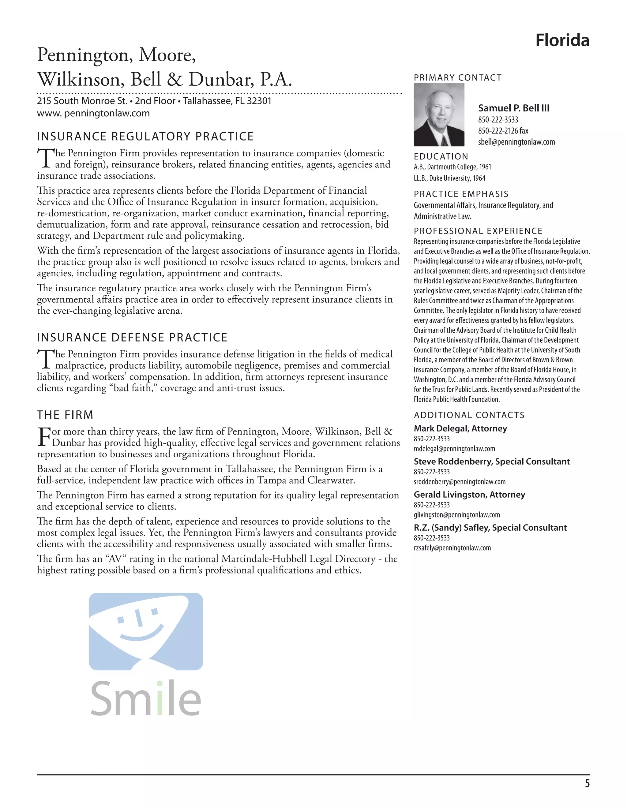Florida
Pennington, Moore,
Wilkinson, Bell & Dunbar, P.A.                                                                PR I M ARy Co N TAC T

215 South Monroe St. • 2nd Floor • Tallahassee, FL 32301
www. penningtonlaw.com                                                                                                 Samuel P. Bell III
                                                                                                                       850-222-3533
                                                                                                                       850-222-2126 fax
INSuR ANCE REGuL AToRy PR AC TICE                                                                                      sbell@penningtonlaw.com

T    he Pennington Firm provides representation to insurance companies (domestic
     and foreign), reinsurance brokers, related financing entities, agents, agencies and
insurance trade associations.
                                                                                              ED u C AT I o N
                                                                                              a.b., dartmouth College, 1961
                                                                                              ll.b., duke university, 1964
This practice area represents clients before the Florida Department of Financial              PR AC T I CE E M PHA SIS
Services and the Office of Insurance Regulation in insurer formation, acquisition,            Governmental affairs, insurance regulatory, and
re-domestication, re-organization, market conduct examination, financial reporting,           administrative law.
demutualization, form and rate approval, reinsurance cessation and retrocession, bid
                                                                                              PR o FE SSI o NAL E xPER I EN CE
strategy, and Department rule and policymaking.                                               representing insurance companies before the florida legislative
With the firm’s representation of the largest associations of insurance agents in Florida,    and executive branches as well as the office of insurance regulation.
the practice group also is well positioned to resolve issues related to agents, brokers and   Providing legal counsel to a wide array of business, not-for-profit,
agencies, including regulation, appointment and contracts.                                    and local government clients, and representing such clients before
                                                                                              the florida legislative and executive branches. during fourteen
The insurance regulatory practice area works closely with the Pennington Firm’s               year legislative career, served as majority leader, Chairman of the
governmental affairs practice area in order to effectively represent insurance clients in     rules Committee and twice as Chairman of the appropriations
the ever-changing legislative arena.                                                          Committee. The only legislator in florida history to have received
                                                                                              every award for effectiveness granted by his fellow legislators.
                                                                                              Chairman of the advisory board of the institute for Child health
INSuR ANCE DEFENSE PR AC TICE                                                                 Policy at the university of florida, Chairman of the development


T
                                                                                              Council for the College of Public health at the university of south
     he Pennington Firm provides insurance defense litigation in the fields of medical        florida, a member of the board of directors of brown & brown
     malpractice, products liability, automobile negligence, premises and commercial          insurance Company, a member of the board of florida house, in
liability, and workers’ compensation. In addition, firm attorneys represent insurance         Washington, d.C. and a member of the florida advisory Council
clients regarding “bad faith,” coverage and anti-trust issues.                                for the Trust for Public lands. recently served as President of the
                                                                                              florida Public health foundation.

THE FIRM                                                                                      AD D I T I o NAL Co N TAC T S


F   or more than thirty years, the law firm of Pennington, Moore, Wilkinson, Bell &           Mark Delegal, Attorney
                                                                                              850-222-3533
    Dunbar has provided high-quality, effective legal services and government relations       mdelegal@penningtonlaw.com
representation to businesses and organizations throughout Florida.
                                                                                              Steve Roddenberry, Special Consultant
Based at the center of Florida government in Tallahassee, the Pennington Firm is a            850-222-3533
full-service, independent law practice with offices in Tampa and Clearwater.                  sroddenberry@penningtonlaw.com
The Pennington Firm has earned a strong reputation for its quality legal representation       Gerald Livingston, Attorney
and exceptional service to clients.                                                           850-222-3533
                                                                                              glivingston@penningtonlaw.com
The firm has the depth of talent, experience and resources to provide solutions to the
                                                                                              R.Z. (Sandy) Safley, Special Consultant
most complex legal issues. Yet, the Pennington Firm’s lawyers and consultants provide         850-222-3533
clients with the accessibility and responsiveness usually associated with smaller firms.      rzsafely@penningtonlaw.com
The firm has an “AV” rating in the national Martindale-Hubbell Legal Directory - the
highest rating possible based on a firm’s professional qualifications and ethics.




                                                                                                                                                                 5
 