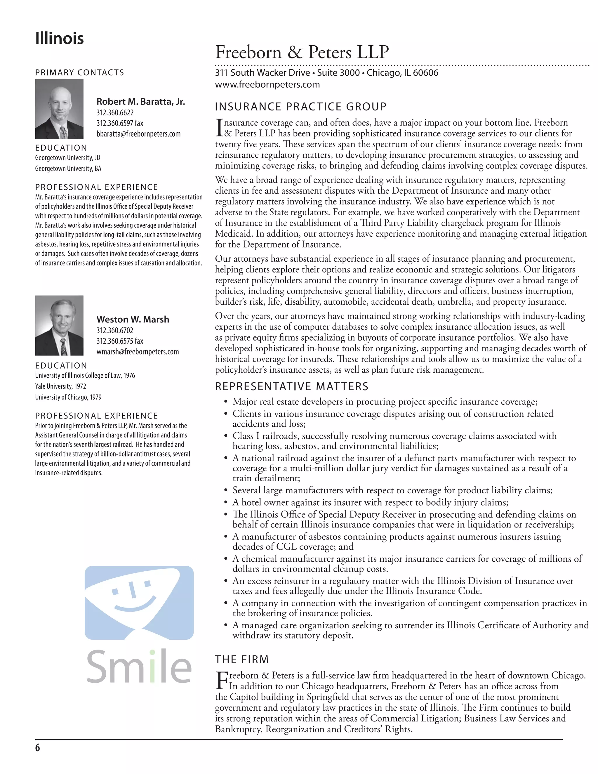 Illinois
                                                                           Freeborn & Peters LLP
PR I M ARy Co N TAC T S                                                    311 South Wacker Drive • Suite 3000 • Chicago, IL 60606
                                                                           www.freebornpeters.com
                          Robert M. Baratta, Jr.
                          312.360.6622
                                                                           INSuR ANCE PR AC TICE GRouP
                          312.360.6597 fax
                          bbaratta@freebornpeters.com                      I  nsurance coverage can, and often does, have a major impact on your bottom line. Freeborn
                                                                              & Peters LLP has been providing sophisticated insurance coverage services to our clients for
                                                                           twenty five years. These services span the spectrum of our clients’ insurance coverage needs: from
ED u C AT I o N
Georgetown university, Jd                                                  reinsurance regulatory matters, to developing insurance procurement strategies, to assessing and
Georgetown university, ba                                                  minimizing coverage risks, to bringing and defending claims involving complex coverage disputes.
                                                                           We have a broad range of experience dealing with insurance regulatory matters, representing
PR o FE SSI o NAL E xPER I EN CE                                           clients in fee and assessment disputes with the Department of Insurance and many other
mr. baratta’s insurance coverage experience includes representation
of policyholders and the illinois office of special deputy receiver
                                                                           regulatory matters involving the insurance industry. We also have experience which is not
with respect to hundreds of millions of dollars in potential coverage.     adverse to the State regulators. For example, we have worked cooperatively with the Department
mr. baratta’s work also involves seeking coverage under historical         of Insurance in the establishment of a Third Party Liability chargeback program for Illinois
general liability policies for long-tail claims, such as those involving   Medicaid. In addition, our attorneys have experience monitoring and managing external litigation
asbestos, hearing loss, repetitive stress and environmental injuries       for the Department of Insurance.
or damages. such cases often involve decades of coverage, dozens
of insurance carriers and complex issues of causation and allocation.      Our attorneys have substantial experience in all stages of insurance planning and procurement,
                                                                           helping clients explore their options and realize economic and strategic solutions. Our litigators
                                                                           represent policyholders around the country in insurance coverage disputes over a broad range of
                                                                           policies, including comprehensive general liability, directors and officers, business interruption,
                                                                           builder’s risk, life, disability, automobile, accidental death, umbrella, and property insurance.
                          Weston W. Marsh                                  Over the years, our attorneys have maintained strong working relationships with industry-leading
                          312.360.6702                                     experts in the use of computer databases to solve complex insurance allocation issues, as well
                          312.360.6575 fax                                 as private equity firms specializing in buyouts of corporate insurance portfolios. We also have
                          wmarsh@freebornpeters.com                        developed sophisticated in-house tools for organizing, supporting and managing decades worth of
                                                                           historical coverage for insureds. These relationships and tools allow us to maximize the value of a
ED u C AT I o N                                                            policyholder’s insurance assets, as well as plan future risk management.
university of illinois College of law, 1976
Yale university, 1972                                                      REPRESENTATIVE MAT TERS
university of Chicago, 1979
                                                                             •	 Major	real	estate	developers	in	procuring	project	specific	insurance	coverage;
                                                                                                                                        	
PR o FE SSI o NAL E xPER I EN CE                                             •	 Clients	in	various	insurance	coverage	disputes	arising	out	of	construction	related	
Prior to joining freeborn & Peters llP, mr. marsh served as the                 accidents and loss;
assistant General Counsel in charge of all litigation and claims             •	 Class	I	railroads,	successfully	resolving	numerous	coverage	claims	associated	with	
for the nation’s seventh largest railroad. he has handled and                   hearing loss, asbestos, and environmental liabilities;
supervised the strategy of billion-dollar antitrust cases, several
large environmental litigation, and a variety of commercial and
                                                                             •	 A	national	railroad	against	the	insurer	of	a	defunct	parts	manufacturer	with	respect	to	
insurance-related disputes.
                                                                                coverage for a multi-million dollar jury verdict for damages sustained as a result of a
                                                                                train derailment;
                                                                             •	 Several	large	manufacturers	with	respect	to	coverage	for	product	liability	claims;
                                                                             •	 A	hotel	owner	against	its	insurer	with	respect	to	bodily	injury	claims;
                                                                             •	 The	Illinois	Offi
                                                                                  	             		ce	of	Special	Deputy	Receiver	in	prosecuting	and	defending	claims	on	
                                                                                behalf of certain Illinois insurance companies that were in liquidation or receivership;
                                                                             •	 A	manufacturer	of	asbestos	containing	products	against	numerous	insurers	issuing	
                                                                                decades of CGL coverage; and
                                                                             •	 A	chemical	manufacturer	against	its	major	insurance	carriers	for	coverage	of	millions	of	
                                                                                dollars in environmental cleanup costs.
                                                                             •	 An	excess	reinsurer	in	a	regulatory	matter	with	the	Illinois	Division	of	Insurance	over	
                                                                                taxes and fees allegedly due under the Illinois Insurance Code.
                                                                             •	 A	company	in	connection	with	the	investigation	of	contingent	compensation	practices	in	
                                                                                the brokering of insurance policies.
                                                                             •	 A	managed	care	organization	seeking	to	surrender	its	Illinois	Certificate	of	Authority	and	
                                                                                                                                                     	
                                                                                withdraw its statutory deposit.

                                                                           THE FIRM

                                                                           F    reeborn & Peters is a full-service law firm headquartered in the heart of downtown Chicago.
                                                                                In addition to our Chicago headquarters, Freeborn & Peters has an office across from
                                                                           the Capitol building in Springfield that serves as the center of one of the most prominent
                                                                           government and regulatory law practices in the state of Illinois. The Firm continues to build
                                                                           its strong reputation within the areas of Commercial Litigation; Business Law Services and
                                                                           Bankruptcy, Reorganization and Creditors’ Rights.
6
 