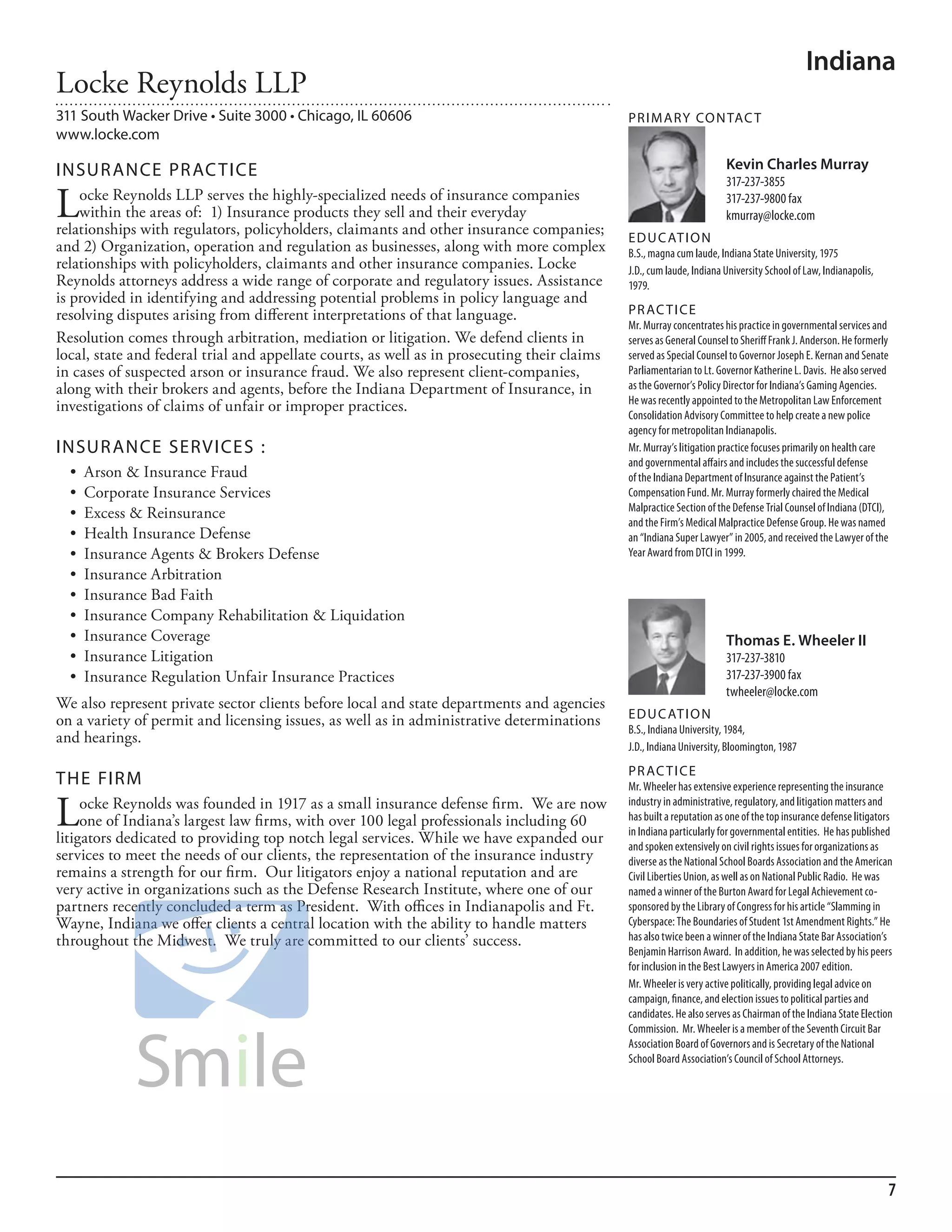 Indiana
Locke Reynolds LLP
311 South Wacker Drive • Suite 3000 • Chicago, IL 60606                                       PR I M ARy Co N TAC T
www.locke.com

INSuR ANCE PR AC TICE                                                                                                  Kevin Charles Murray
                                                                                                                       317-237-3855

L   ocke Reynolds LLP serves the highly-specialized needs of insurance companies
    within the areas of: 1) Insurance products they sell and their everyday
relationships with regulators, policyholders, claimants and other insurance companies;
                                                                                                                       317-237-9800 fax
                                                                                                                       kmurray@locke.com
                                                                                              ED u C AT I o N
and 2) Organization, operation and regulation as businesses, along with more complex          b.s., magna cum laude, indiana state university, 1975
relationships with policyholders, claimants and other insurance companies. Locke              J.d., cum laude, indiana university school of law, indianapolis,
Reynolds attorneys address a wide range of corporate and regulatory issues. Assistance        1979.
is provided in identifying and addressing potential problems in policy language and
resolving disputes arising from different interpretations of that language.                   PR AC T I CE
                                                                                              mr. murray concentrates his practice in governmental services and
Resolution comes through arbitration, mediation or litigation. We defend clients in           serves as General Counsel to sheriff frank J. anderson. he formerly
local, state and federal trial and appellate courts, as well as in prosecuting their claims   served as special Counsel to Governor Joseph e. kernan and senate
in cases of suspected arson or insurance fraud. We also represent client-companies,           Parliamentarian to lt. Governor katherine l. davis. he also served
along with their brokers and agents, before the Indiana Department of Insurance, in           as the Governor’s Policy director for indiana’s Gaming agencies.
                                                                                              he was recently appointed to the metropolitan law enforcement
investigations of claims of unfair or improper practices.
                                                                                              Consolidation advisory Committee to help create a new police
                                                                                              agency for metropolitan indianapolis.
INSuR ANCE SERVICES :                                                                         mr. murray’s litigation practice focuses primarily on health care
                                                                                              and governmental affairs and includes the successful defense
  •	 Arson	&	Insurance	Fraud                                                                  of the indiana department of insurance against the Patient’s
  •	 Corporate	Insurance	Services                                                             Compensation fund. mr. murray formerly chaired the medical
                                                                                              malpractice section of the defense Trial Counsel of indiana (dTCi),
  •	 Excess	&	Reinsurance
                                                                                              and the firm’s medical malpractice defense Group. he was named
  •	 Health	Insurance	Defense                                                                 an “indiana super lawyer” in 2005, and received the lawyer of the
  •	 Insurance	Agents	&	Brokers	Defense                                                       Year award from dTCi in 1999.
  •	 Insurance	Arbitration
  •	 Insurance	Bad	Faith
  •	 Insurance	Company	Rehabilitation	&	Liquidation
  •	 Insurance	Coverage                                                                                                Thomas E. Wheeler II
  •	 Insurance	Litigation                                                                                              317-237-3810
  •	 Insurance	Regulation	Unfair	Insurance	Practices                                                                   317-237-3900 fax
                                                                                                                       twheeler@locke.com
We also represent private sector clients before local and state departments and agencies
on a variety of permit and licensing issues, as well as in administrative determinations      ED u C AT I o N
                                                                                              b.s., indiana university, 1984,
and hearings.
                                                                                              J.d., indiana university, bloomington, 1987
                                                                                              PR AC T I CE
THE FIRM                                                                                      mr. Wheeler has extensive experience representing the insurance

L    ocke Reynolds was founded in 1917 as a small insurance defense firm. We are now
     one of Indiana’s largest law firms, with over 100 legal professionals including 60
litigators dedicated to providing top notch legal services. While we have expanded our
                                                                                              industry in administrative, regulatory, and litigation matters and
                                                                                              has built a reputation as one of the top insurance defense litigators
                                                                                              in indiana particularly for governmental entities. he has published
                                                                                              and spoken extensively on civil rights issues for organizations as
services to meet the needs of our clients, the representation of the insurance industry       diverse as the national school boards association and the american
remains a strength for our firm. Our litigators enjoy a national reputation and are           Civil liberties union, as well as on national Public radio. he was
very active in organizations such as the Defense Research Institute, where one of our         named a winner of the burton award for legal achievement co-
partners recently concluded a term as President. With offices in Indianapolis and Ft.         sponsored by the library of Congress for his article “slamming in
Wayne, Indiana we offer clients a central location with the ability to handle matters         Cyberspace: The boundaries of student 1st amendment rights.” he
throughout the Midwest. We truly are committed to our clients’ success.                       has also twice been a winner of the indiana state bar association’s
                                                                                              benjamin harrison award. in addition, he was selected by his peers
                                                                                              for inclusion in the best lawyers in america 2007 edition.
                                                                                              mr. Wheeler is very active politically, providing legal advice on
                                                                                              campaign, finance, and election issues to political parties and
                                                                                              candidates. he also serves as Chairman of the indiana state election
                                                                                              Commission. mr. Wheeler is a member of the seventh Circuit bar
                                                                                              association board of Governors and is secretary of the national
                                                                                              school board association’s Council of school attorneys.




                                                                                                                                                                 7
 