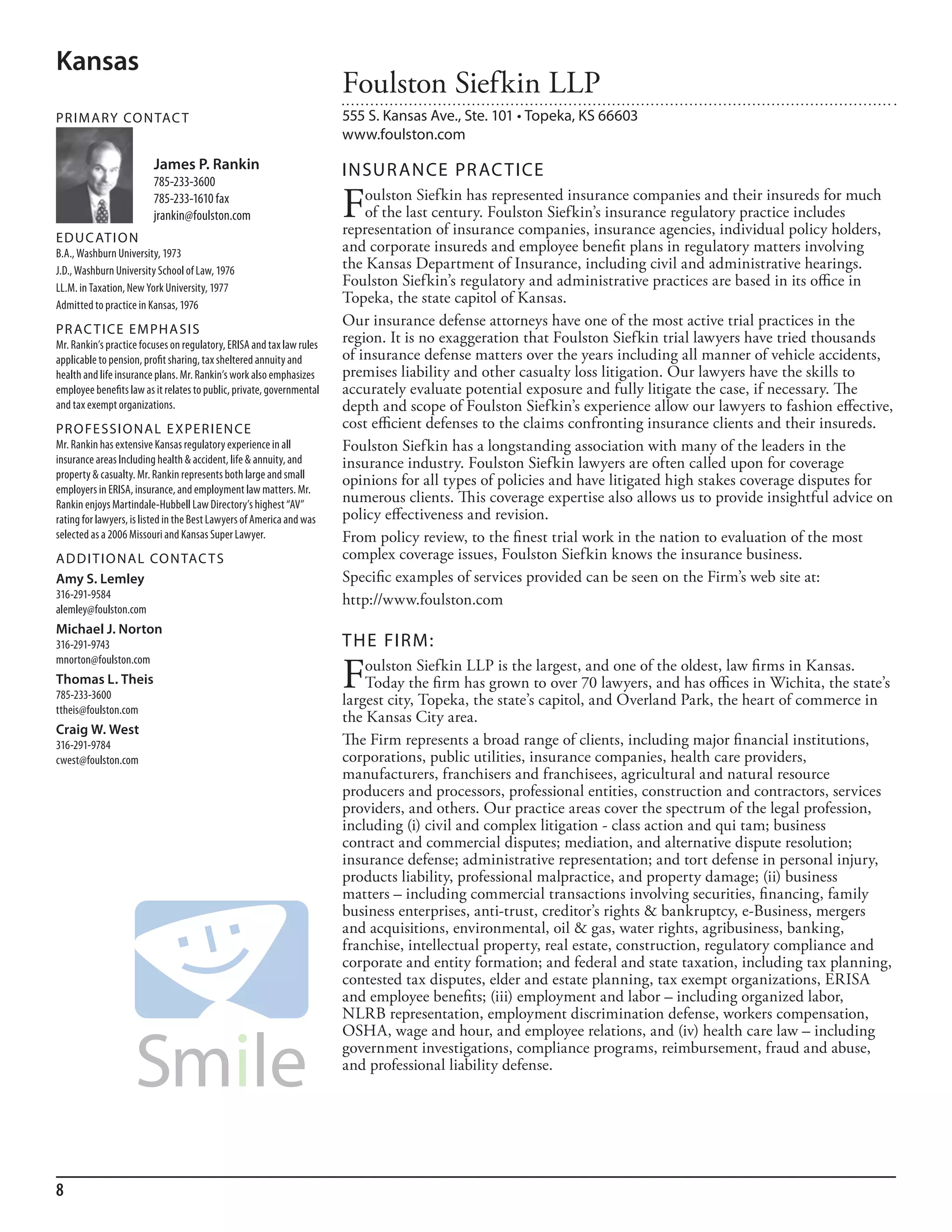 Kansas
                                                                       Foulston Siefkin LLP
PR I M ARy Co N TAC T                                                  555 S. Kansas Ave., Ste. 101 • Topeka, KS 66603
                                                                       www.foulston.com
                         James P. Rankin                               INSuR ANCE PR AC TICE
                         785-233-3600
                         785-233-1610 fax
                         jrankin@foulston.com                          F   oulston Siefkin has represented insurance companies and their insureds for much
                                                                           of the last century. Foulston Siefkin’s insurance regulatory practice includes
                                                                       representation of insurance companies, insurance agencies, individual policy holders,
ED u C AT I o N
b.a., Washburn university, 1973                                        and corporate insureds and employee benefit plans in regulatory matters involving
J.d., Washburn university school of law, 1976                          the Kansas Department of Insurance, including civil and administrative hearings.
ll.m. in Taxation, new York university, 1977
                                                                       Foulston Siefkin’s regulatory and administrative practices are based in its office in
admitted to practice in kansas, 1976
                                                                       Topeka, the state capitol of Kansas.
                                                                       Our insurance defense attorneys have one of the most active trial practices in the
PR AC T I CE E M PHA SI S
mr. rankin’s practice focuses on regulatory, erisa and tax law rules
                                                                       region. It is no exaggeration that Foulston Siefkin trial lawyers have tried thousands
applicable to pension, profit sharing, tax sheltered annuity and       of insurance defense matters over the years including all manner of vehicle accidents,
health and life insurance plans. mr. rankin’s work also emphasizes     premises liability and other casualty loss litigation. Our lawyers have the skills to
employee benefits law as it relates to public, private, governmental   accurately evaluate potential exposure and fully litigate the case, if necessary. The
and tax exempt organizations.                                          depth and scope of Foulston Siefkin’s experience allow our lawyers to fashion effective,
PR o FE SSI o NAL E xPER I EN CE                                       cost efficient defenses to the claims confronting insurance clients and their insureds.
mr. rankin has extensive kansas regulatory experience in all           Foulston Siefkin has a longstanding association with many of the leaders in the
insurance areas including health & accident, life & annuity, and       insurance industry. Foulston Siefkin lawyers are often called upon for coverage
property & casualty. mr. rankin represents both large and small
                                                                       opinions for all types of policies and have litigated high stakes coverage disputes for
employers in erisa, insurance, and employment law matters. mr.
rankin enjoys martindale-hubbell law directory’s highest “aV”
                                                                       numerous clients. This coverage expertise also allows us to provide insightful advice on
rating for lawyers, is listed in the best lawyers of america and was   policy effectiveness and revision.
selected as a 2006 missouri and kansas super lawyer.                   From policy review, to the finest trial work in the nation to evaluation of the most
AD D I T I o NAL Co N TAC T S                                          complex coverage issues, Foulston Siefkin knows the insurance business.
Amy S. Lemley                                                          Specific examples of services provided can be seen on the Firm’s web site at:
316-291-9584                                                           http://www.foulston.com
alemley@foulston.com
Michael J. Norton
316-291-9743                                                           THE FIRM:

                                                                       F
mnorton@foulston.com
                                                                           oulston Siefkin LLP is the largest, and one of the oldest, law firms in Kansas.
Thomas L. Theis                                                            Today the firm has grown to over 70 lawyers, and has offices in Wichita, the state’s
785-233-3600                                                           largest city, Topeka, the state’s capitol, and Overland Park, the heart of commerce in
ttheis@foulston.com
                                                                       the Kansas City area.
Craig W. West
316-291-9784                                                           The Firm represents a broad range of clients, including major financial institutions,
cwest@foulston.com                                                     corporations, public utilities, insurance companies, health care providers,
                                                                       manufacturers, franchisers and franchisees, agricultural and natural resource
                                                                       producers and processors, professional entities, construction and contractors, services
                                                                       providers, and others. Our practice areas cover the spectrum of the legal profession,
                                                                       including (i) civil and complex litigation - class action and qui tam; business
                                                                       contract and commercial disputes; mediation, and alternative dispute resolution;
                                                                       insurance defense; administrative representation; and tort defense in personal injury,
                                                                       products liability, professional malpractice, and property damage; (ii) business
                                                                       matters – including commercial transactions involving securities, financing, family
                                                                       business enterprises, anti-trust, creditor’s rights & bankruptcy, e-Business, mergers
                                                                       and acquisitions, environmental, oil & gas, water rights, agribusiness, banking,
                                                                       franchise, intellectual property, real estate, construction, regulatory compliance and
                                                                       corporate and entity formation; and federal and state taxation, including tax planning,
                                                                       contested tax disputes, elder and estate planning, tax exempt organizations, ERISA
                                                                       and employee benefits; (iii) employment and labor – including organized labor,
                                                                       NLRB representation, employment discrimination defense, workers compensation,
                                                                       OSHA, wage and hour, and employee relations, and (iv) health care law – including
                                                                       government investigations, compliance programs, reimbursement, fraud and abuse,
                                                                       and professional liability defense.




8
 