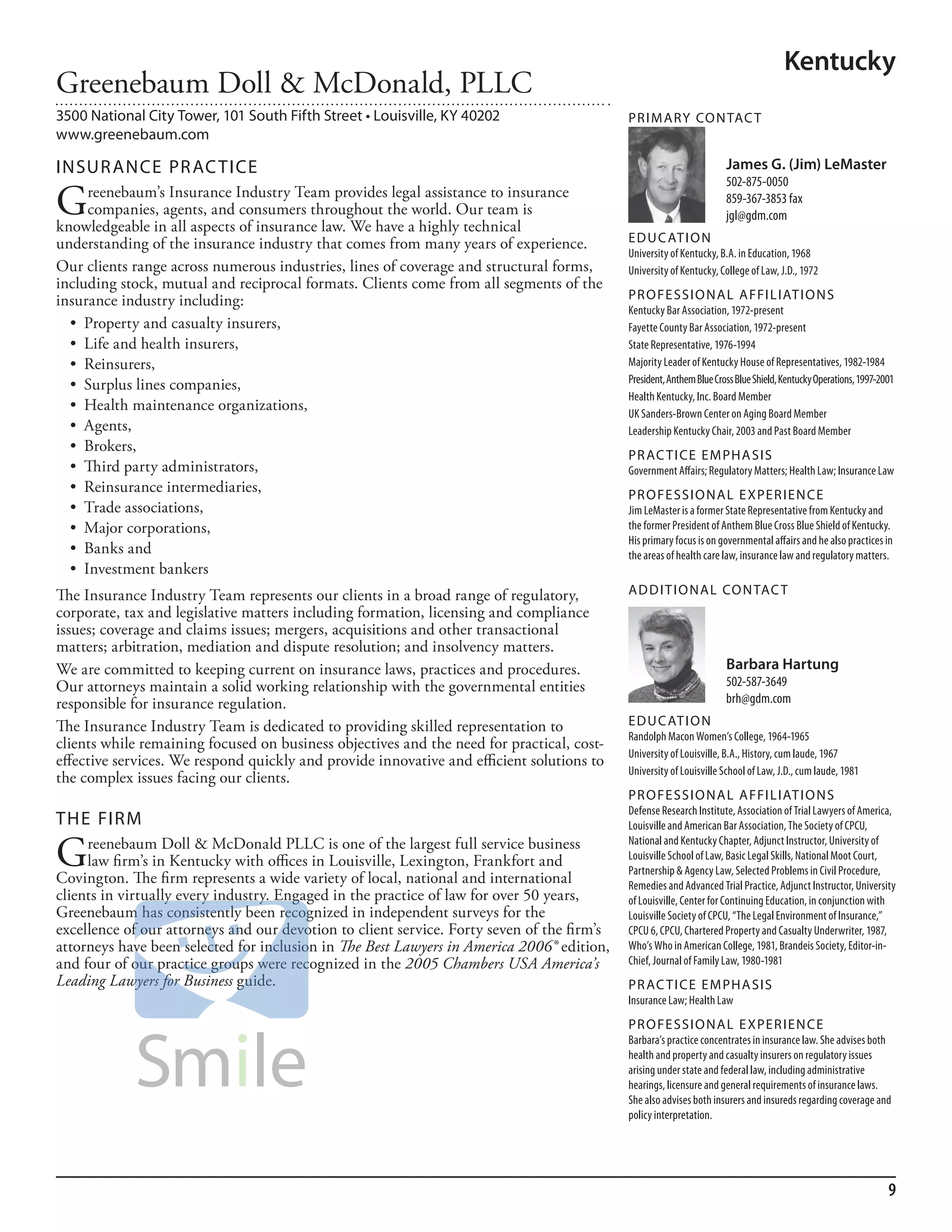 Kentucky
Greenebaum Doll & McDonald, PLLC
3500 National City Tower, 101 South Fifth Street • Louisville, KY 40202                     PR I M ARy Co N TAC T
www.greenebaum.com

INSuR ANCE PR AC TICE                                                                                                 James G. (Jim) LeMaster
                                                                                                                      502-875-0050

G     reenebaum’s Insurance Industry Team provides legal assistance to insurance
      companies, agents, and consumers throughout the world. Our team is
knowledgeable in all aspects of insurance law. We have a highly technical
                                                                                                                      859-367-3853 fax
                                                                                                                      jgl@gdm.com

understanding of the insurance industry that comes from many years of experience.           ED u C AT I o N
                                                                                            university of kentucky, b.a. in education, 1968
Our clients range across numerous industries, lines of coverage and structural forms,       university of kentucky, College of law, J.d., 1972
including stock, mutual and reciprocal formats. Clients come from all segments of the
insurance industry including:                                                               PR o FE SSI o NAL AFFI L IAT I o N S
                                                                                            kentucky bar association, 1972-present
  •	 Property	and	casualty	insurers,	                                                       fayette County bar association, 1972-present
  •	 Life	and	health	insurers,	                                                             state representative, 1976-1994
  •	 Reinsurers,	                                                                           majority leader of kentucky house of representatives, 1982-1984
                                                                                            President, anthem blue Cross blue shield, kentucky operations, 1997-2001
  •	 Surplus	lines	companies,	
                                                                                            health kentucky, inc. board member
  •	 Health	maintenance	organizations,	                                                     uk sanders-brown Center on aging board member
  •	 Agents,	                                                                               leadership kentucky Chair, 2003 and Past board member
  •	 Brokers,	
                                                                                            PR AC T I CE E M PHA SIS
  •	 Third	party	administrators,	                                                           Government affairs; regulatory matters; health law; insurance law
  •	 Reinsurance	intermediaries,	                                                           PR o FE SSI o NAL E xPER I EN CE
  •	 Trade	associations,	                                                                   Jim lemaster is a former state representative from kentucky and
  •	 Major	corporations,	                                                                   the former President of anthem blue Cross blue shield of kentucky.
                                                                                            his primary focus is on governmental affairs and he also practices in
  •	 Banks	and	                                                                             the areas of health care law, insurance law and regulatory matters.
  •	 Investment	bankers	
The Insurance Industry Team represents our clients in a broad range of regulatory,          AD D I T I o NAL Co N TAC T
corporate, tax and legislative matters including formation, licensing and compliance
issues; coverage and claims issues; mergers, acquisitions and other transactional
matters; arbitration, mediation and dispute resolution; and insolvency matters.
We are committed to keeping current on insurance laws, practices and procedures.                                      Barbara Hartung
Our attorneys maintain a solid working relationship with the governmental entities                                    502-587-3649
responsible for insurance regulation.                                                                                 brh@gdm.com

The Insurance Industry Team is dedicated to providing skilled representation to             ED u C AT I o N
                                                                                            randolph macon Women’s College, 1964-1965
clients while remaining focused on business objectives and the need for practical, cost-
                                                                                            university of louisville, b.a., history, cum laude, 1967
effective services. We respond quickly and provide innovative and efficient solutions to
                                                                                            university of louisville school of law, J.d., cum laude, 1981
the complex issues facing our clients.
                                                                                            PR o FE SSI o NAL AFFI L IAT I o N S
                                                                                            defense research institute, association of Trial lawyers of america,
THE FIRM                                                                                    louisville and american bar association, The society of CPCu,

G    reenebaum Doll & McDonald PLLC is one of the largest full service business             national and kentucky Chapter, adjunct instructor, university of
     law firm’s in Kentucky with offices in Louisville, Lexington, Frankfort and            louisville school of law, basic legal skills, national moot Court,
                                                                                            Partnership & agency law, selected Problems in Civil Procedure,
Covington. The firm represents a wide variety of local, national and international          remedies and advanced Trial Practice, adjunct instructor, university
clients in virtually every industry. Engaged in the practice of law for over 50 years,      of louisville, Center for Continuing education, in conjunction with
Greenebaum has consistently been recognized in independent surveys for the                  louisville society of CPCu, “The legal environment of insurance,”
excellence of our attorneys and our devotion to client service. Forty seven of the firm’s   CPCu 6, CPCu, Chartered Property and Casualty underwriter, 1987,
attorneys have been selected for inclusion in The Best Lawyers in America 2006® edition,    Who’s Who in american College, 1981, brandeis society, editor-in-
and four of our practice groups were recognized in the 2005 Chambers USA America’s          Chief, Journal of family law, 1980-1981
Leading Lawyers for Business guide.                                                         PR AC T I CE E M PHA SIS
                                                                                            insurance law; health law
                                                                                            PR o FE SSI o NAL E xPER I EN CE
                                                                                            barbara’s practice concentrates in insurance law. she advises both
                                                                                            health and property and casualty insurers on regulatory issues
                                                                                            arising under state and federal law, including administrative
                                                                                            hearings, licensure and general requirements of insurance laws.
                                                                                            she also advises both insurers and insureds regarding coverage and
                                                                                            policy interpretation.




                                                                                                                                                                  9
 