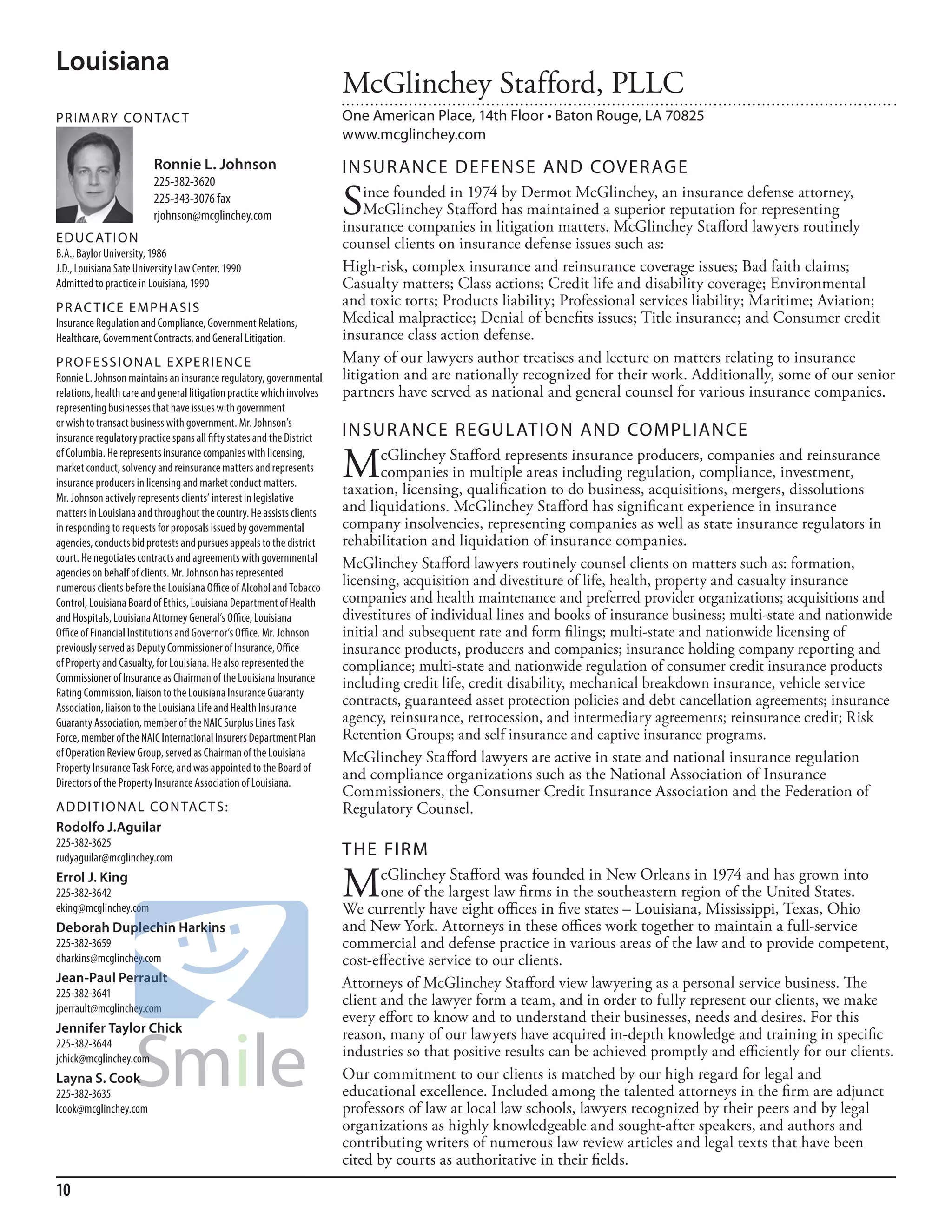 Louisiana
                                                                        McGlinchey Stafford, PLLC
PR I M ARy Co N TAC T                                                   One American Place, 14th Floor • Baton Rouge, LA 70825
                                                                        www.mcglinchey.com
                         Ronnie L. Johnson                              INSuR ANCE DEFENSE AND CoVER AGE
                         225-382-3620
                         225-343-3076 fax
                         rjohnson@mcglinchey.com                        S   ince founded in 1974 by Dermot McGlinchey, an insurance defense attorney,
                                                                            McGlinchey Stafford has maintained a superior reputation for representing
                                                                        insurance companies in litigation matters. McGlinchey Stafford lawyers routinely
ED u C AT I o N                                                         counsel clients on insurance defense issues such as:
b.a., baylor university, 1986
J.d., louisiana sate university law Center, 1990                        High-risk, complex insurance and reinsurance coverage issues; Bad faith claims;
admitted to practice in louisiana, 1990                                 Casualty matters; Class actions; Credit life and disability coverage; Environmental
PR AC T I CE E M PHA SI S                                               and toxic torts; Products liability; Professional services liability; Maritime; Aviation;
insurance regulation and Compliance, Government relations,              Medical malpractice; Denial of benefits issues; Title insurance; and Consumer credit
healthcare, Government Contracts, and General litigation.               insurance class action defense.
PR o FE SSI o NAL E xPER I EN CE                                        Many of our lawyers author treatises and lecture on matters relating to insurance
ronnie l. Johnson maintains an insurance regulatory, governmental       litigation and are nationally recognized for their work. Additionally, some of our senior
relations, health care and general litigation practice which involves   partners have served as national and general counsel for various insurance companies.
representing businesses that have issues with government
or wish to transact business with government. mr. Johnson’s
insurance regulatory practice spans all fifty states and the district   INSuR ANCE REGuL ATIoN AND CoMPLIANCE
of Columbia. he represents insurance companies with licensing,
market conduct, solvency and reinsurance matters and represents
insurance producers in licensing and market conduct matters.
                                                                        M       cGlinchey Stafford represents insurance producers, companies and reinsurance
                                                                                companies in multiple areas including regulation, compliance, investment,
                                                                        taxation, licensing, qualification to do business, acquisitions, mergers, dissolutions
mr. Johnson actively represents clients’ interest in legislative
matters in louisiana and throughout the country. he assists clients     and liquidations. McGlinchey Stafford has significant experience in insurance
in responding to requests for proposals issued by governmental          company insolvencies, representing companies as well as state insurance regulators in
agencies, conducts bid protests and pursues appeals to the district     rehabilitation and liquidation of insurance companies.
court. he negotiates contracts and agreements with governmental
                                                                        McGlinchey Stafford lawyers routinely counsel clients on matters such as: formation,
agencies on behalf of clients. mr. Johnson has represented
numerous clients before the louisiana office of alcohol and Tobacco
                                                                        licensing, acquisition and divestiture of life, health, property and casualty insurance
Control, louisiana board of ethics, louisiana department of health      companies and health maintenance and preferred provider organizations; acquisitions and
and hospitals, louisiana attorney General’s office, louisiana           divestitures of individual lines and books of insurance business; multi-state and nationwide
office of financial institutions and Governor’s office. mr. Johnson     initial and subsequent rate and form filings; multi-state and nationwide licensing of
previously served as deputy Commissioner of insurance, office           insurance products, producers and companies; insurance holding company reporting and
of Property and Casualty, for louisiana. he also represented the        compliance; multi-state and nationwide regulation of consumer credit insurance products
Commissioner of insurance as Chairman of the louisiana insurance
                                                                        including credit life, credit disability, mechanical breakdown insurance, vehicle service
rating Commission, liaison to the louisiana insurance Guaranty
association, liaison to the louisiana life and health insurance
                                                                        contracts, guaranteed asset protection policies and debt cancellation agreements; insurance
Guaranty association, member of the naiC surplus lines Task             agency, reinsurance, retrocession, and intermediary agreements; reinsurance credit; Risk
force, member of the naiC international insurers department Plan        Retention Groups; and self insurance and captive insurance programs.
of operation review Group, served as Chairman of the louisiana          McGlinchey Stafford lawyers are active in state and national insurance regulation
Property insurance Task force, and was appointed to the board of
directors of the Property insurance association of louisiana.
                                                                        and compliance organizations such as the National Association of Insurance
                                                                        Commissioners, the Consumer Credit Insurance Association and the Federation of
AD D I T I o NAL Co N TAC T S:                                          Regulatory Counsel.
Rodolfo J.Aguilar
225-382-3625
rudyaguilar@mcglinchey.com
                                                                        THE FIRM
Errol J. King
225-382-3642
eking@mcglinchey.com
                                                                        M      cGlinchey Stafford was founded in New Orleans in 1974 and has grown into
                                                                               one of the largest law firms in the southeastern region of the United States.
                                                                        We currently have eight offices in five states – Louisiana, Mississippi, Texas, Ohio
Deborah Duplechin Harkins                                               and New York. Attorneys in these offices work together to maintain a full-service
225-382-3659                                                            commercial and defense practice in various areas of the law and to provide competent,
dharkins@mcglinchey.com                                                 cost-effective service to our clients.
Jean-Paul Perrault                                                      Attorneys of McGlinchey Stafford view lawyering as a personal service business. The
225-382-3641
jperrault@mcglinchey.com
                                                                        client and the lawyer form a team, and in order to fully represent our clients, we make
                                                                        every effort to know and to understand their businesses, needs and desires. For this
Jennifer Taylor Chick                                                   reason, many of our lawyers have acquired in-depth knowledge and training in specific
225-382-3644
jchick@mcglinchey.com
                                                                        industries so that positive results can be achieved promptly and efficiently for our clients.
Layna S. Cook                                                           Our commitment to our clients is matched by our high regard for legal and
225-382-3635                                                            educational excellence. Included among the talented attorneys in the firm are adjunct
lcook@mcglinchey.com                                                    professors of law at local law schools, lawyers recognized by their peers and by legal
                                                                        organizations as highly knowledgeable and sought-after speakers, and authors and
                                                                        contributing writers of numerous law review articles and legal texts that have been
                                                                        cited by courts as authoritative in their fields.
10
 