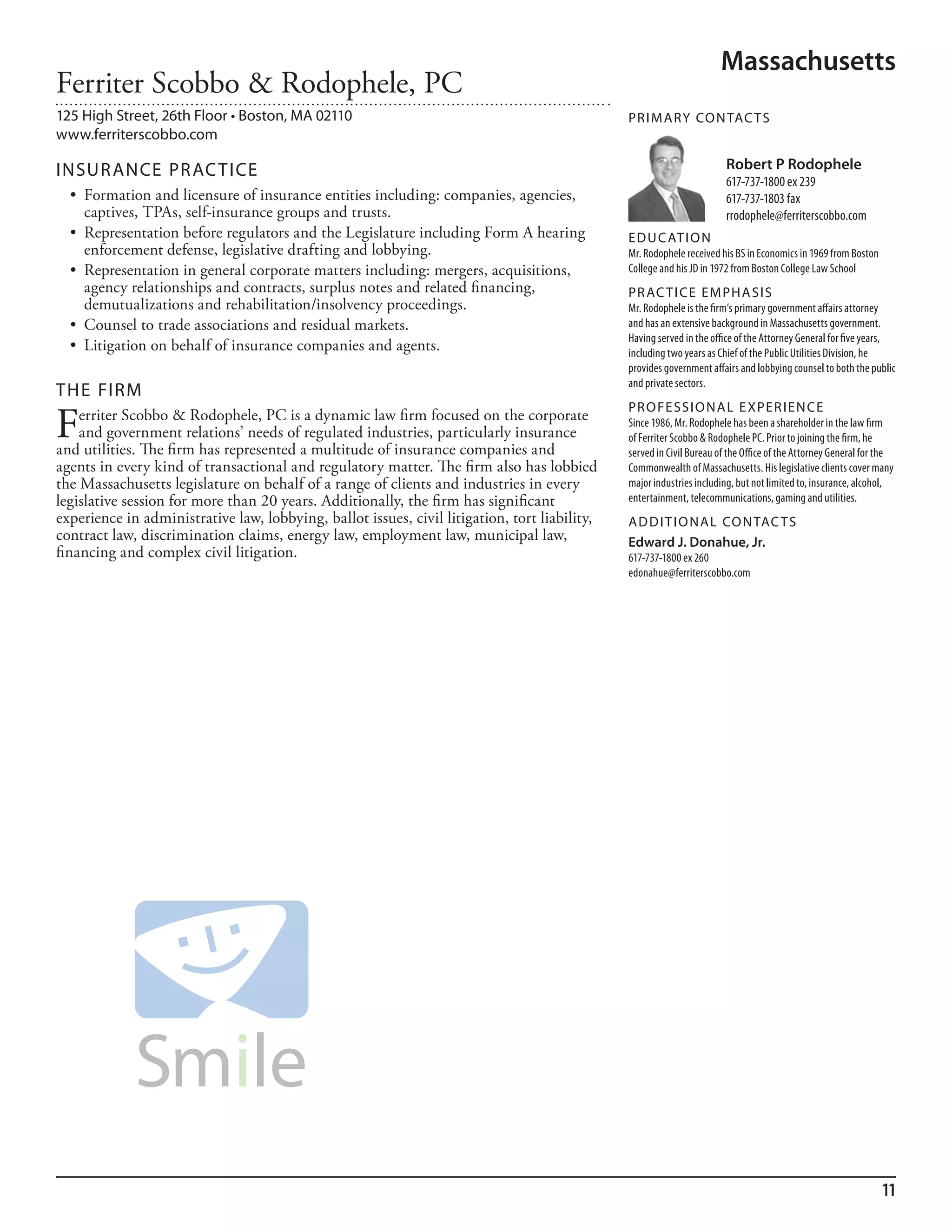Massachusetts
Ferriter Scobbo & Rodophele, PC
125 High Street, 26th Floor • Boston, MA 02110                                                 PR I M ARy Co N TAC T S
www.ferriterscobbo.com

INSuR ANCE PR AC TICE                                                                                                   Robert P Rodophele
                                                                                                                        617-737-1800 ex 239
  •	 Formation	and	licensure	of	insurance	entities	including:	companies,	agencies,	                                     617-737-1803 fax
     captives, TPAs, self-insurance groups and trusts.                                                                  rrodophele@ferriterscobbo.com
  •	 Representation	before	regulators	and	the	Legislature	including	Form	A	hearing	            ED u C AT I o N
     enforcement defense, legislative drafting and lobbying.                                   mr. rodophele received his bs in economics in 1969 from boston
  •	 Representation	in	general	corporate	matters	including:	mergers,	acquisitions,	            College and his Jd in 1972 from boston College law school
     agency relationships and contracts, surplus notes and related financing,                  PR AC T I CE E M PHA SIS
     demutualizations and rehabilitation/insolvency proceedings.                               mr. rodophele is the firm’s primary government affairs attorney
  •	 Counsel	to	trade	associations	and	residual	markets.                                       and has an extensive background in massachusetts government.
                                                                                               having served in the office of the attorney General for five years,
  •	 Litigation	on	behalf	of	insurance	companies	and	agents.                                   including two years as Chief of the Public utilities division, he
                                                                                               provides government affairs and lobbying counsel to both the public
                                                                                               and private sectors.
THE FIRM
                                                                                               PR o FE SSI o NAL E xPER I EN CE
F   erriter Scobbo & Rodophele, PC is a dynamic law firm focused on the corporate
    and government relations’ needs of regulated industries, particularly insurance
and utilities. The firm has represented a multitude of insurance companies and
                                                                                               since 1986, mr. rodophele has been a shareholder in the law firm
                                                                                               of ferriter scobbo & rodophele PC. Prior to joining the firm, he
                                                                                               served in Civil bureau of the office of the attorney General for the
agents in every kind of transactional and regulatory matter. The firm also has lobbied         Commonwealth of massachusetts. his legislative clients cover many
the Massachusetts legislature on behalf of a range of clients and industries in every          major industries including, but not limited to, insurance, alcohol,
legislative session for more than 20 years. Additionally, the firm has significant             entertainment, telecommunications, gaming and utilities.
experience in administrative law, lobbying, ballot issues, civil litigation, tort liability,   AD D I T I o NAL Co N TAC T S
contract law, discrimination claims, energy law, employment law, municipal law,                Edward J. Donahue, Jr.
financing and complex civil litigation.                                                        617-737-1800 ex 260
                                                                                               edonahue@ferriterscobbo.com




                                                                                                                                                                11
 