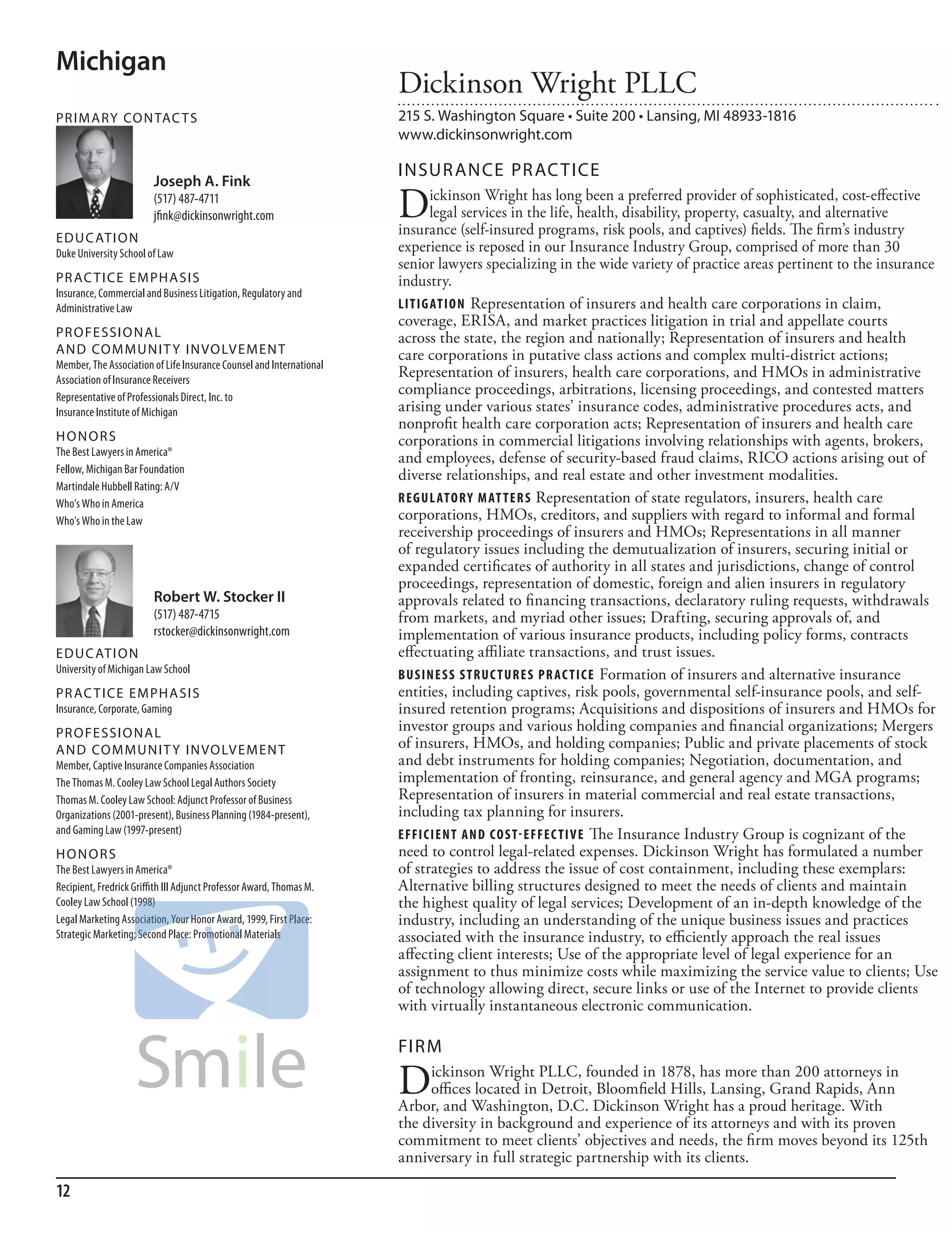 Michigan
                                                                      Dickinson Wright PLLC
PR I M ARy Co N TAC T S                                               215 S. Washington Square • Suite 200 • Lansing, MI 48933-1816
                                                                      www.dickinsonwright.com

                                                                      INSuR ANCE PR AC TICE
                         Joseph A. Fink
                         (517) 487-4711
                         jfink@dickinsonwright.com                    D       ickinson Wright has long been a preferred provider of sophisticated, cost-effective
                                                                              legal services in the life, health, disability, property, casualty, and alternative
                                                                      insurance (self-insured programs, risk pools, and captives) fields. The firm’s industry
ED u C AT I o N
duke university school of law                                         experience is reposed in our Insurance Industry Group, comprised of more than 30
                                                                      senior lawyers specializing in the wide variety of practice areas pertinent to the insurance
PR AC T I CE E M PHA SI S                                             industry.
insurance, Commercial and business litigation, regulatory and
administrative law                                                    LIt I g at I o n Representation of insurers and health care corporations in claim,
                                                                      coverage, ERISA, and market practices litigation in trial and appellate courts
PR o FE SSI o NAL                                                     across the state, the region and nationally; Representation of insurers and health
AN D Co M Mu N I T y I N Vo LV E M EN T                               care corporations in putative class actions and complex multi-district actions;
member, The association of life insurance Counsel and international
association of insurance receivers
                                                                      Representation of insurers, health care corporations, and HMOs in administrative
representative of Professionals direct, inc. to
                                                                      compliance proceedings, arbitrations, licensing proceedings, and contested matters
insurance institute of michigan                                       arising under various states’ insurance codes, administrative procedures acts, and
                                                                      nonprofit health care corporation acts; Representation of insurers and health care
HoNoRS                                                                corporations in commercial litigations involving relationships with agents, brokers,
The best lawyers in america®
                                                                      and employees, defense of security-based fraud claims, RICO actions arising out of
fellow, michigan bar foundation
                                                                      diverse relationships, and real estate and other investment modalities.
martindale hubbell rating: a/V
Who’s Who in america                                                  R eg uL at o R y M at t e R S Representation of state regulators, insurers, health care
Who’s Who in the law                                                  corporations, HMOs, creditors, and suppliers with regard to informal and formal
                                                                      receivership proceedings of insurers and HMOs; Representations in all manner
                                                                      of regulatory issues including the demutualization of insurers, securing initial or
                                                                      expanded certificates of authority in all states and jurisdictions, change of control
                                                                      proceedings, representation of domestic, foreign and alien insurers in regulatory
                         Robert W. Stocker II                         approvals related to financing transactions, declaratory ruling requests, withdrawals
                         (517) 487-4715                               from markets, and myriad other issues; Drafting, securing approvals of, and
                         rstocker@dickinsonwright.com                 implementation of various insurance products, including policy forms, contracts
ED u C AT I o N                                                       effectuating affiliate transactions, and trust issues.
university of michigan law school
                                                                      BuS Ine S S S t Ru c t u R e S PR ac t I c e Formation of insurers and alternative insurance
PR AC T I CE E M PHA SI S                                             entities, including captives, risk pools, governmental self-insurance pools, and self-
insurance, Corporate, Gaming                                          insured retention programs; Acquisitions and dispositions of insurers and HMOs for
PR o FE SSI o NAL                                                     investor groups and various holding companies and financial organizations; Mergers
AN D Co M Mu N I T y I N Vo LV E M EN T                               of insurers, HMOs, and holding companies; Public and private placements of stock
member, Captive insurance Companies association                       and debt instruments for holding companies; Negotiation, documentation, and
The Thomas m. Cooley law school legal authors society                 implementation of fronting, reinsurance, and general agency and MGA programs;
Thomas m. Cooley law school: adjunct Professor of business            Representation of insurers in material commercial and real estate transactions,
organizations (2001-present), business Planning (1984-present),       including tax planning for insurers.
and Gaming law (1997-present)                                         e ffI c Ie n t and co S t- e ffec t I v e The Insurance Industry Group is cognizant of the
HoNoRS                                                                need to control legal-related expenses. Dickinson Wright has formulated a number
The best lawyers in america®                                          of strategies to address the issue of cost containment, including these exemplars:
recipient, fredrick Griffith iii adjunct Professor award, Thomas m.   Alternative billing structures designed to meet the needs of clients and maintain
Cooley law school (1998)                                              the highest quality of legal services; Development of an in-depth knowledge of the
legal marketing association, Your honor award, 1999, first Place:     industry, including an understanding of the unique business issues and practices
strategic marketing; second Place: Promotional materials              associated with the insurance industry, to efficiently approach the real issues
                                                                      affecting client interests; Use of the appropriate level of legal experience for an
                                                                      assignment to thus minimize costs while maximizing the service value to clients; Use
                                                                      of technology allowing direct, secure links or use of the Internet to provide clients
                                                                      with virtually instantaneous electronic communication.

                                                                      FIRM

                                                                      D    ickinson Wright PLLC, founded in 1878, has more than 200 attorneys in
                                                                           offices located in Detroit, Bloomfield Hills, Lansing, Grand Rapids, Ann
                                                                      Arbor, and Washington, D.C. Dickinson Wright has a proud heritage. With
                                                                      the diversity in background and experience of its attorneys and with its proven
                                                                      commitment to meet clients’ objectives and needs, the firm moves beyond its 125th
                                                                      anniversary in full strategic partnership with its clients.

12
 