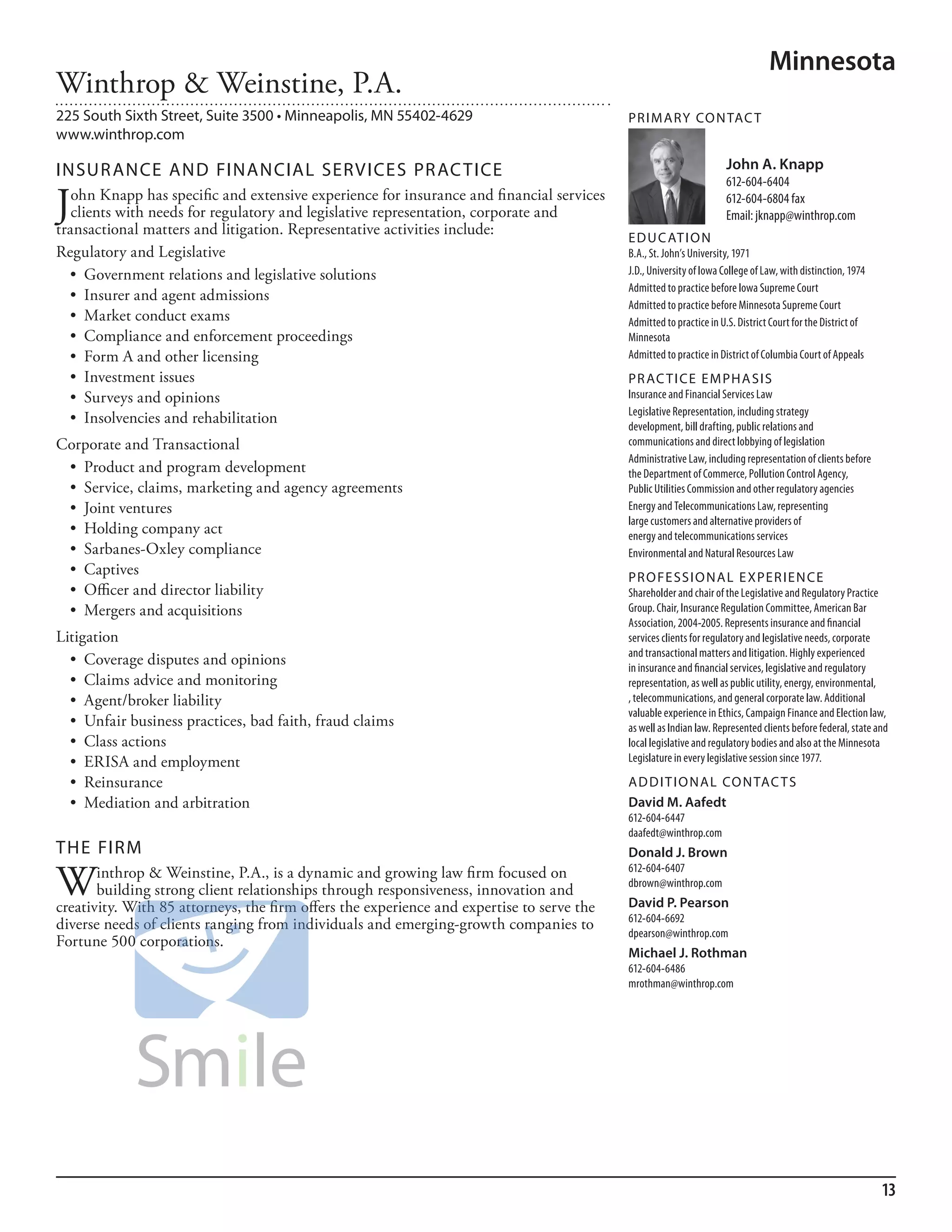 Minnesota
Winthrop & Weinstine, P.A.
225 South Sixth Street, Suite 3500 • Minneapolis, MN 55402-4629                            PR I M ARy Co N TAC T
www.winthrop.com

INSuR ANCE AND FINANCIAL SERVICES PR AC TICE                                                                         John A. Knapp
                                                                                                                     612-604-6404

J  ohn Knapp has specific and extensive experience for insurance and financial services
   clients with needs for regulatory and legislative representation, corporate and
transactional matters and litigation. Representative activities include:
                                                                                                                     612-604-6804 fax
                                                                                                                     email: jknapp@winthrop.com
                                                                                           ED u C AT I o N
Regulatory and Legislative                                                                 b.a., st. John’s university, 1971
  •	 Government	relations	and	legislative	solutions	                                       J.d., university of iowa College of law, with distinction, 1974
                                                                                           admitted to practice before iowa supreme Court
  •	 Insurer	and	agent	admissions	
                                                                                           admitted to practice before minnesota supreme Court
  •	 Market	conduct	exams	                                                                 admitted to practice in u.s. district Court for the district of
  •	 Compliance	and	enforcement	proceedings	                                               minnesota
  •	 Form	A	and	other	licensing	                                                           admitted to practice in district of Columbia Court of appeals
  •	 Investment	issues	                                                                    PR AC T I CE E M PHA SIS
  •	 Surveys	and	opinions	                                                                 insurance and financial services law
                                                                                           legislative representation, including strategy
  •	 Insolvencies	and	rehabilitation	                                                      development, bill drafting, public relations and
Corporate and Transactional                                                                communications and direct lobbying of legislation
                                                                                           administrative law, including representation of clients before
 •	 Product	and	program	development	                                                       the department of Commerce, Pollution Control agency,
 •	 Service,	claims,	marketing	and	agency	agreements	                                      Public utilities Commission and other regulatory agencies
 •	 Joint	ventures	                                                                        energy and Telecommunications law, representing
                                                                                           large customers and alternative providers of
 •	 Holding	company	act	                                                                   energy and telecommunications services
 •	 Sarbanes-Oxley	compliance	                                                             environmental and natural resources law
 •	 Captives	                                                                              PR o FE SSI o NAL E xPER I EN CE
 •	 Officer	and	director	liability	                                                        shareholder and chair of the legislative and regulatory Practice
 •	 Mergers	and	acquisitions                                                               Group. Chair, insurance regulation Committee, american bar
                                                                                           association, 2004-2005. represents insurance and financial
Litigation                                                                                 services clients for regulatory and legislative needs, corporate
                                                                                           and transactional matters and litigation. highly experienced
  •	 Coverage	disputes	and	opinions	                                                       in insurance and financial services, legislative and regulatory
  •	 Claims	advice	and	monitoring		                                                        representation, as well as public utility, energy, environmental,
  •	 Agent/broker	liability	                                                               , telecommunications, and general corporate law. additional
                                                                                           valuable experience in ethics, Campaign finance and election law,
  •	 Unfair	business	practices,	bad	faith,	fraud	claims	                                   as well as indian law. represented clients before federal, state and
  •	 Class	actions	                                                                        local legislative and regulatory bodies and also at the minnesota
  •	 ERISA	and	employment	                                                                 legislature in every legislative session since 1977.

  •	 Reinsurance	                                                                          AD D I T I o NAL Co N TAC T S
  •	 Mediation	and	arbitration                                                             David M. Aafedt
                                                                                           612-604-6447
                                                                                           daafedt@winthrop.com
THE FIRM                                                                                   Donald J. Brown

W      inthrop & Weinstine, P.A., is a dynamic and growing law firm focused on             612-604-6407
                                                                                           dbrown@winthrop.com
       building strong client relationships through responsiveness, innovation and
creativity. With 85 attorneys, the firm offers the experience and expertise to serve the   David P. Pearson
                                                                                           612-604-6692
diverse needs of clients ranging from individuals and emerging-growth companies to
                                                                                           dpearson@winthrop.com
Fortune 500 corporations.
                                                                                           Michael J. Rothman
                                                                                           612-604-6486
                                                                                           mrothman@winthrop.com




                                                                                                                                                             13
 