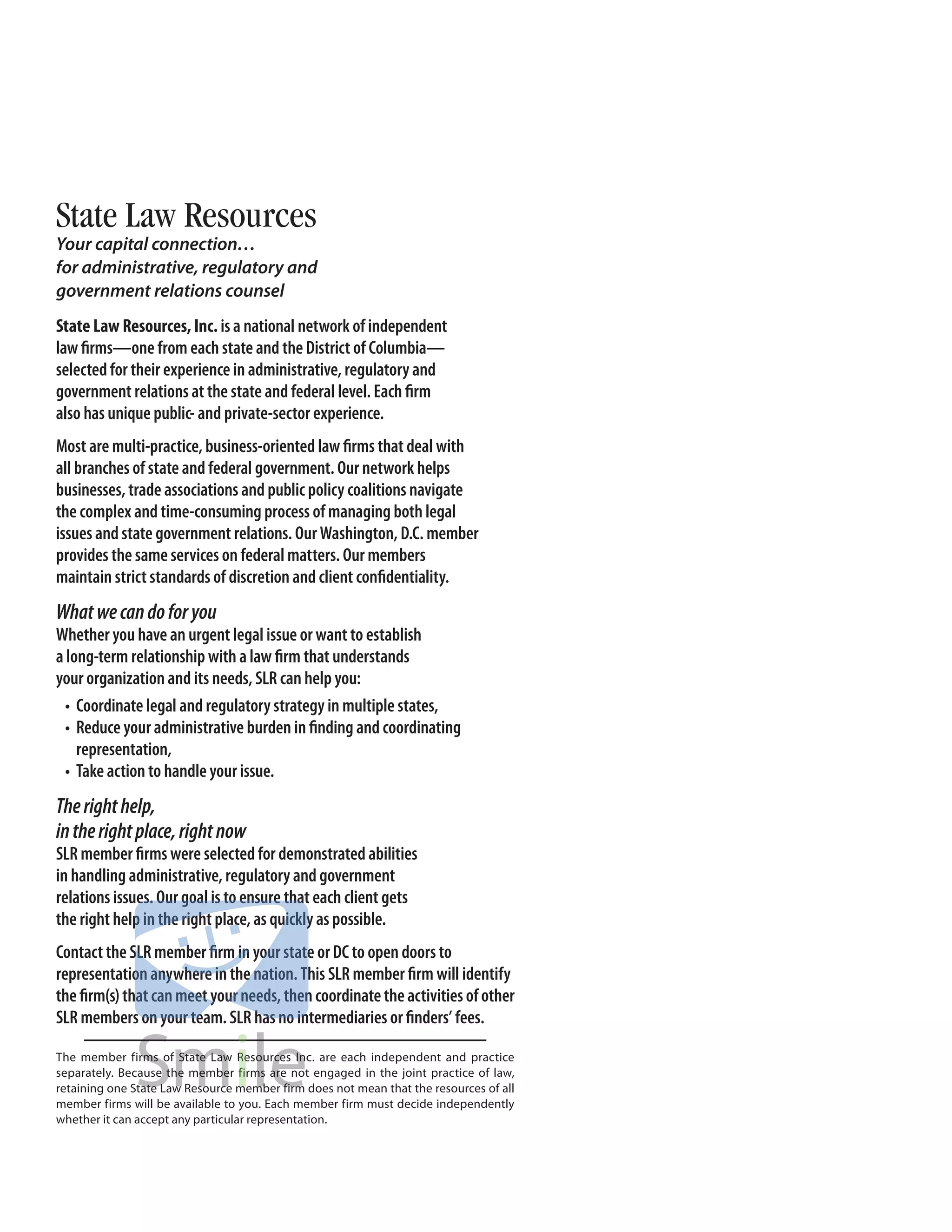 State Law Resources
Your capital connection…
for administrative, regulatory and
government relations counsel
State Law Resources, Inc. is a national network of independent
law firms—one from each state and the District of Columbia—
selected for their experience in administrative, regulatory and
government relations at the state and federal level. Each firm
also has unique public- and private-sector experience.
Most are multi-practice, business-oriented law firms that deal with
all branches of state and federal government. Our network helps
businesses, trade associations and public policy coalitions navigate
the complex and time-consuming process of managing both legal
issues and state government relations. Our Washington, D.C. member
provides the same services on federal matters. Our members
maintain strict standards of discretion and client confidentiality.
What we can do for you
Whether you have an urgent legal issue or want to establish
a long-term relationship with a law firm that understands
your organization and its needs, SLR can help you:
  •	 Coordinate	legal	and	regulatory	strategy	in	multiple	states,
  •	 Reduce	your	administrative	burden	in	finding	and	coordinating	
     representation,
  •	 Take	action	to	handle	your	issue.
The right help,
in the right place, right now
SLR member firms were selected for demonstrated abilities
in handling administrative, regulatory and government
relations issues. Our goal is to ensure that each client gets
the right help in the right place, as quickly as possible.
Contact the SLR member firm in your state or DC to open doors to
representation	anywhere	in	the	nation.	This	SLR	member	firm	will	identify	
the firm(s) that can meet your needs, then coordinate the activities of other
SLR members on your team. SLR has no intermediaries or finders’ fees.

The member firms of State Law Resources Inc. are each independent and practice
separately. Because the member firms are not engaged in the joint practice of law,
retaining one State Law Resource member firm does not mean that the resources of all
member firms will be available to you. Each member firm must decide independently
whether it can accept any particular representation.
 