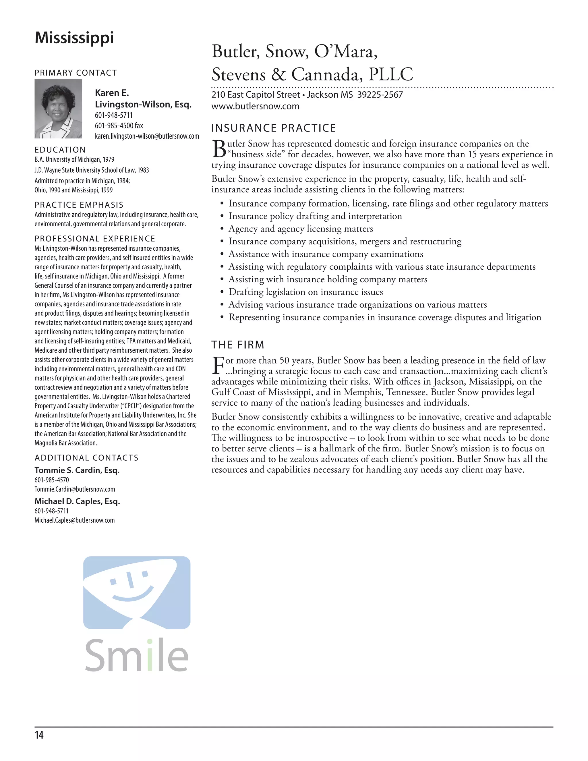Mississippi
                                                                       Butler, Snow, O’Mara,
PR I M ARy Co N TAC T
                                                                       Stevens & Cannada, PLLC
                         Karen E.                                      210 East Capitol Street • Jackson MS 39225-2567
                         Livingston-Wilson, Esq.                       www.butlersnow.com
                         601-948-5711
                         601-985-4500 fax                              INSuR ANCE PR AC TICE
                         karen.livingston-wilson@butlersnow.com
ED u C AT I o N
b.a. university of michigan, 1979
                                                                       B   utler Snow has represented domestic and foreign insurance companies on the
                                                                           “business side” for decades, however, we also have more than 15 years experience in
                                                                       trying insurance coverage disputes for insurance companies on a national level as well.
J.d. Wayne state university school of law, 1983
admitted to practice in michigan, 1984;                                Butler Snow’s extensive experience in the property, casualty, life, health and self-
ohio, 1990 and mississippi, 1999                                       insurance areas include assisting clients in the following matters:
PR AC T I CE E M PHA SI S                                                •	 Insurance	company	formation,	licensing,	rate	filings	and	other	regulatory	matters
administrative and regulatory law, including insurance, health care,     •	 Insurance	policy	drafting	and	interpretation	
environmental, governmental relations and general corporate.
                                                                         •	 Agency	and	agency	licensing	matters
PR o FE SSI o NAL E xPER I EN CE                                         •	 Insurance	company	acquisitions,	mergers	and	restructuring	
ms livingston-Wilson has represented insurance companies,
agencies, health care providers, and self insured entities in a wide     •	 Assistance	with	insurance	company	examinations
range of insurance matters for property and casualty, health,            •	 Assisting	with	regulatory	complaints	with	various	state	insurance	departments
life, self insurance in michigan, ohio and mississippi. a former         •	 Assisting	with	insurance	holding	company	matters
General Counsel of an insurance company and currently a partner
in her firm, ms livingston-Wilson has represented insurance              •	 Drafting	legislation	on	insurance	issues
companies, agencies and insurance trade associations in rate             •	 Advising	various	insurance	trade	organizations	on	various	matters
and product filings, disputes and hearings; becoming licensed in
new states; market conduct matters; coverage issues; agency and
                                                                         •	 Representing	insurance	companies	in	insurance	coverage	disputes	and	litigation
agent licensing matters; holding company matters; formation
and licensing of self-insuring entities; TPa matters and medicaid,
medicare and other third party reimbursement matters. she also
                                                                       THE FIRM
assists other corporate clients in a wide variety of general matters
including environmental matters, general health care and Con
matters for physician and other health care providers, general
                                                                       F   or more than 50 years, Butler Snow has been a leading presence in the field of law
                                                                           ...bringing a strategic focus to each case and transaction...maximizing each client’s
                                                                       advantages while minimizing their risks. With offices in Jackson, Mississippi, on the
contract review and negotiation and a variety of matters before
governmental entities. ms. livingston-Wilson holds a Chartered
                                                                       Gulf Coast of Mississippi, and in Memphis, Tennessee, Butler Snow provides legal
Property and Casualty underwriter (“CPCu”) designation from the        service to many of the nation’s leading businesses and individuals.
american institute for Property and liability underwriters, inc. she   Butler Snow consistently exhibits a willingness to be innovative, creative and adaptable
is a member of the michigan, ohio and mississippi bar associations;    to the economic environment, and to the way clients do business and are represented.
the american bar association; national bar association and the
magnolia bar association.
                                                                       The willingness to be introspective – to look from within to see what needs to be done
                                                                       to better serve clients – is a hallmark of the firm. Butler Snow’s mission is to focus on
AD D I T I o NAL Co N TAC T S                                          the issues and to be zealous advocates of each client’s position. Butler Snow has all the
Tommie S. Cardin, Esq.                                                 resources and capabilities necessary for handling any needs any client may have.
601-985-4570
Tommie.Cardin@butlersnow.com
Michael D. Caples, Esq.
601-948-5711
michael.Caples@butlersnow.com




14
 
