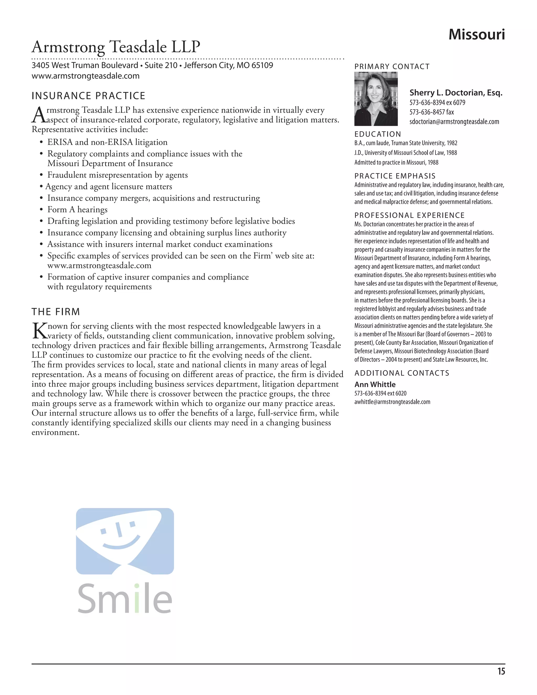 Missouri
Armstrong Teasdale LLP
3405 West Truman Boulevard • Suite 210 • Jefferson City, MO 65109                             PR I M ARy Co N TAC T
www.armstrongteasdale.com

INSuR ANCE PR AC TICE                                                                                                  Sherry L. Doctorian, Esq.
                                                                                                                       573-636-8394 ex 6079

A    rmstrong Teasdale LLP has extensive experience nationwide in virtually every
     aspect of insurance-related corporate, regulatory, legislative and litigation matters.
Representative activities include:
                                                                                                                       573-636-8457 fax
                                                                                                                       sdoctorian@armstrongteasdale.com
                                                                                              ED u C AT I o N
  •	 ERISA	and	non-ERISA	litigation                                                           b.a., cum laude, Truman state university, 1982
  •	 Regulatory	complaints	and	compliance	issues	with	the	                                    J.d., university of missouri school of law, 1988
     Missouri Department of Insurance                                                         admitted to practice in missouri, 1988
  •	 Fraudulent	misrepresentation	by	agents                                                   PR AC T I CE E M PHA SIS
  •	Agency	and	agent	licensure	matters                                                        administrative and regulatory law, including insurance, health care,
                                                                                              sales and use tax; and civil litigation, including insurance defense
  •	 Insurance	company	mergers,	acquisitions	and	restructuring                                and medical malpractice defense; and governmental relations.
  •	 Form	A	hearings
                                                                                              PR o FE SSI o NAL E xPER I EN CE
  •	 Drafting	legislation	and	providing	testimony	before	legislative	bodies                   ms. doctorian concentrates her practice in the areas of
  •	 Insurance	company	licensing	and	obtaining	surplus	lines	authority                        administrative and regulatory law and governmental relations.
                                                                                              her experience includes representation of life and health and
  •	 Assistance	with	insurers	internal	market	conduct	examinations
                                                                                              property and casualty insurance companies in matters for the
  •	 Specific	examples	of	services	provided	can	be	seen	on	the	Firm’	web	site	at:	            missouri department of insurance, including form a hearings,
     www.armstrongteasdale.com                                                                agency and agent licensure matters, and market conduct
  •	 Formation	of	captive	insurer	companies	and	compliance	                                   examination disputes. she also represents business entities who
                                                                                              have sales and use tax disputes with the department of revenue,
     with regulatory requirements
                                                                                              and represents professional licensees, primarily physicians,
                                                                                              in matters before the professional licensing boards. she is a
                                                                                              registered lobbyist and regularly advises business and trade
THE FIRM                                                                                      association clients on matters pending before a wide variety of

K    nown for serving clients with the most respected knowledgeable lawyers in a
     variety of fields, outstanding client communication, innovative problem solving,
technology driven practices and fair flexible billing arrangements, Armstrong Teasdale
                                                                                              missouri administrative agencies and the state legislature. she
                                                                                              is a member of The missouri bar (board of Governors – 2003 to
                                                                                              present), Cole County bar association, missouri organization of
                                                                                              defense lawyers, missouri biotechnology association (board
LLP continues to customize our practice to fit the evolving needs of the client.              of directors – 2004 to present) and state law resources, inc.
The firm provides services to local, state and national clients in many areas of legal
representation. As a means of focusing on different areas of practice, the firm is divided    AD D I T I o NAL Co N TAC T S
into three major groups including business services department, litigation department         Ann Whittle
and technology law. While there is crossover between the practice groups, the three           573-636-8394 ext 6020
main groups serve as a framework within which to organize our many practice areas.            awhittle@armstrongteasdale.com
Our internal structure allows us to offer the benefits of a large, full-service firm, while
constantly identifying specialized skills our clients may need in a changing business
environment.




                                                                                                                                                              15
 