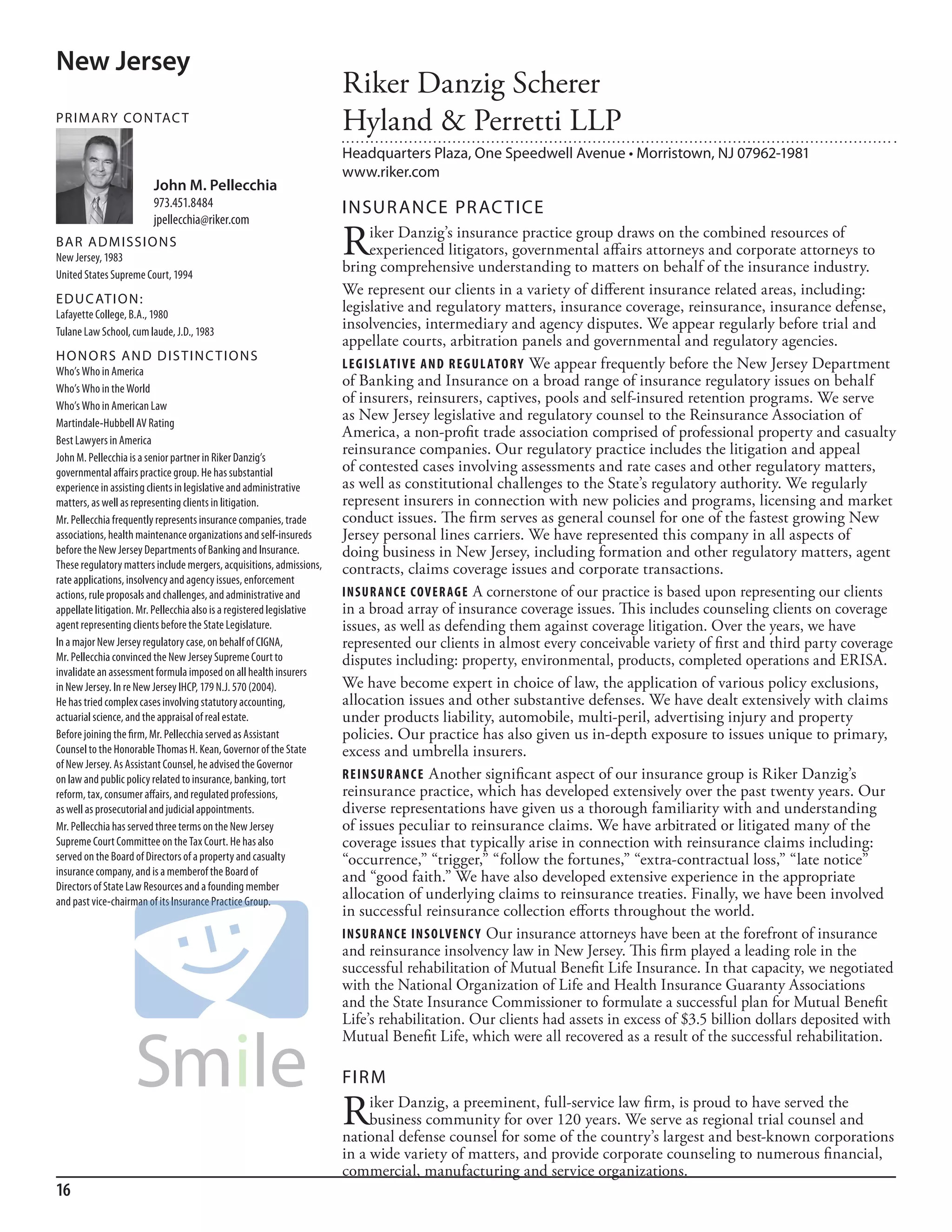 New Jersey
                                                                        Riker Danzig Scherer
PR I M ARy Co N TAC T
                                                                        Hyland & Perretti LLP
                                                                        Headquarters Plaza, One Speedwell Avenue • Morristown, NJ 07962-1981
                                                                        www.riker.com
                         John M. Pellecchia
                         973.451.8484                                   INSuR ANCE PR AC TICE
                         jpellecchia@riker.com
BAR AD M I SSI o N S
new Jersey, 1983
                                                                        R     iker Danzig’s insurance practice group draws on the combined resources of
                                                                              experienced litigators, governmental affairs attorneys and corporate attorneys to
                                                                        bring comprehensive understanding to matters on behalf of the insurance industry.
united states supreme Court, 1994
                                                                        We represent our clients in a variety of different insurance related areas, including:
ED u C AT I o N :
lafayette College, b.a., 1980
                                                                        legislative and regulatory matters, insurance coverage, reinsurance, insurance defense,
Tulane law school, cum laude, J.d., 1983
                                                                        insolvencies, intermediary and agency disputes. We appear regularly before trial and
                                                                        appellate courts, arbitration panels and governmental and regulatory agencies.
H o N o R S AN D D I S T I N C T I o N S
Who’s Who in america
                                                                        Leg IS L at I v e and R eg u L at o R y We appear frequently before the New Jersey Department
Who’s Who in the World
                                                                        of Banking and Insurance on a broad range of insurance regulatory issues on behalf
Who’s Who in american law
                                                                        of insurers, reinsurers, captives, pools and self-insured retention programs. We serve
martindale-hubbell aV rating
                                                                        as New Jersey legislative and regulatory counsel to the Reinsurance Association of
best lawyers in america
                                                                        America, a non-profit trade association comprised of professional property and casualty
John m. Pellecchia is a senior partner in riker danzig’s
                                                                        reinsurance companies. Our regulatory practice includes the litigation and appeal
governmental affairs practice group. he has substantial                 of contested cases involving assessments and rate cases and other regulatory matters,
experience in assisting clients in legislative and administrative       as well as constitutional challenges to the State’s regulatory authority. We regularly
matters, as well as representing clients in litigation.                 represent insurers in connection with new policies and programs, licensing and market
mr. Pellecchia frequently represents insurance companies, trade         conduct issues. The firm serves as general counsel for one of the fastest growing New
associations, health maintenance organizations and self-insureds        Jersey personal lines carriers. We have represented this company in all aspects of
before the new Jersey departments of banking and insurance.             doing business in New Jersey, including formation and other regulatory matters, agent
These regulatory matters include mergers, acquisitions, admissions,     contracts, claims coverage issues and corporate transactions.
rate applications, insolvency and agency issues, enforcement
actions, rule proposals and challenges, and administrative and          InSuR ance cov eR ag e A cornerstone of our practice is based upon representing our clients
appellate litigation. mr. Pellecchia also is a registered legislative   in a broad array of insurance coverage issues. This includes counseling clients on coverage
agent representing clients before the state legislature.                issues, as well as defending them against coverage litigation. Over the years, we have
in a major new Jersey regulatory case, on behalf of CiGna,              represented our clients in almost every conceivable variety of first and third party coverage
mr. Pellecchia convinced the new Jersey supreme Court to                disputes including: property, environmental, products, completed operations and ERISA.
invalidate an assessment formula imposed on all health insurers
in new Jersey. in re new Jersey ihCP, 179 n.J. 570 (2004).              We have become expert in choice of law, the application of various policy exclusions,
he has tried complex cases involving statutory accounting,              allocation issues and other substantive defenses. We have dealt extensively with claims
actuarial science, and the appraisal of real estate.                    under products liability, automobile, multi-peril, advertising injury and property
before joining the firm, mr. Pellecchia served as assistant             policies. Our practice has also given us in-depth exposure to issues unique to primary,
Counsel to the honorable Thomas h. kean, Governor of the state          excess and umbrella insurers.
of new Jersey. as assistant Counsel, he advised the Governor
on law and public policy related to insurance, banking, tort            R e In S u R an c e Another significant aspect of our insurance group is Riker Danzig’s
reform, tax, consumer affairs, and regulated professions,               reinsurance practice, which has developed extensively over the past twenty years. Our
as well as prosecutorial and judicial appointments.                     diverse representations have given us a thorough familiarity with and understanding
mr. Pellecchia has served three terms on the new Jersey                 of issues peculiar to reinsurance claims. We have arbitrated or litigated many of the
supreme Court Committee on the Tax Court. he has also                   coverage issues that typically arise in connection with reinsurance claims including:
served on the board of directors of a property and casualty             “occurrence,” “trigger,” “follow the fortunes,” “extra-contractual loss,” “late notice”
insurance company, and is a memberof the board of                       and “good faith.” We have also developed extensive experience in the appropriate
directors of state law resources and a founding member
and past vice-chairman of its insurance Practice Group.
                                                                        allocation of underlying claims to reinsurance treaties. Finally, we have been involved
                                                                        in successful reinsurance collection efforts throughout the world.
                                                                        InSuR ance InS o Lv enc y Our insurance attorneys have been at the forefront of insurance
                                                                        and reinsurance insolvency law in New Jersey. This firm played a leading role in the
                                                                        successful rehabilitation of Mutual Benefit Life Insurance. In that capacity, we negotiated
                                                                        with the National Organization of Life and Health Insurance Guaranty Associations
                                                                        and the State Insurance Commissioner to formulate a successful plan for Mutual Benefit
                                                                        Life’s rehabilitation. Our clients had assets in excess of $3.5 billion dollars deposited with
                                                                        Mutual Benefit Life, which were all recovered as a result of the successful rehabilitation.

                                                                        FIRM

                                                                        R    iker Danzig, a preeminent, full-service law firm, is proud to have served the
                                                                             business community for over 120 years. We serve as regional trial counsel and
                                                                        national defense counsel for some of the country’s largest and best-known corporations
                                                                        in a wide variety of matters, and provide corporate counseling to numerous financial,
                                                                        commercial, manufacturing and service organizations.
16
 
