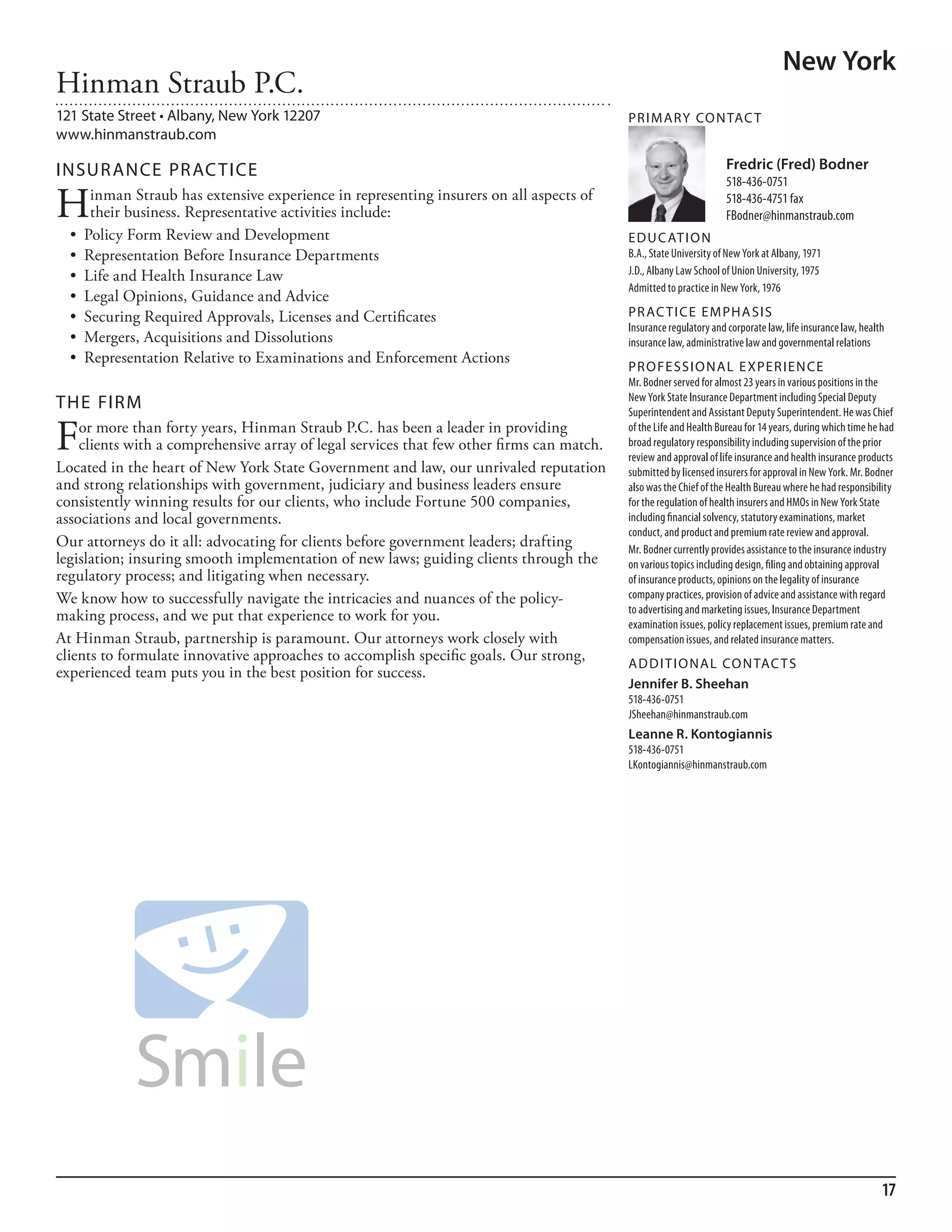 New York
Hinman Straub P.C.
121 State Street • Albany, New York 12207                                                  PR I M ARy Co N TAC T
www.hinmanstraub.com

INSuR ANCE PR AC TICE                                                                                               Fredric (Fred) Bodner
                                                                                                                    518-436-0751

H     inman Straub has extensive experience in representing insurers on all aspects of
      their business. Representative activities include:
                                                                                                                    518-436-4751 fax
                                                                                                                    fbodner@hinmanstraub.com
  •	 Policy	Form	Review	and	Development                                                    ED u C AT I o N
  •	 Representation	Before	Insurance	Departments                                           b.a., state university of new York at albany, 1971
  •	 Life	and	Health	Insurance	Law                                                         J.d., albany law school of union university, 1975
                                                                                           admitted to practice in new York, 1976
  •	 Legal	Opinions,	Guidance	and	Advice
  •	 Securing	Required	Approvals,	Licenses	and	Certificates                                PR AC T I CE E M PHA SIS
                                                                                           insurance regulatory and corporate law, life insurance law, health
  •	 Mergers,	Acquisitions	and	Dissolutions                                                insurance law, administrative law and governmental relations
  •	 Representation	Relative	to	Examinations	and	Enforcement	Actions
                                                                                           PR o FE SSI o NAL E xPER I EN CE
                                                                                           mr. bodner served for almost 23 years in various positions in the
                                                                                           new York state insurance department including special deputy
THE FIRM                                                                                   superintendent and assistant deputy superintendent. he was Chief

F   or more than forty years, Hinman Straub P.C. has been a leader in providing
    clients with a comprehensive array of legal services that few other firms can match.
                                                                                           of the life and health bureau for 14 years, during which time he had
                                                                                           broad regulatory responsibility including supervision of the prior
                                                                                           review and approval of life insurance and health insurance products
Located in the heart of New York State Government and law, our unrivaled reputation        submitted by licensed insurers for approval in new York. mr. bodner
and strong relationships with government, judiciary and business leaders ensure            also was the Chief of the health bureau where he had responsibility
consistently winning results for our clients, who include Fortune 500 companies,           for the regulation of health insurers and hmos in new York state
associations and local governments.                                                        including financial solvency, statutory examinations, market
                                                                                           conduct, and product and premium rate review and approval.
Our attorneys do it all: advocating for clients before government leaders; drafting        mr. bodner currently provides assistance to the insurance industry
legislation; insuring smooth implementation of new laws; guiding clients through the       on various topics including design, filing and obtaining approval
regulatory process; and litigating when necessary.                                         of insurance products, opinions on the legality of insurance
We know how to successfully navigate the intricacies and nuances of the policy-            company practices, provision of advice and assistance with regard
                                                                                           to advertising and marketing issues, insurance department
making process, and we put that experience to work for you.                                examination issues, policy replacement issues, premium rate and
At Hinman Straub, partnership is paramount. Our attorneys work closely with                compensation issues, and related insurance matters.
clients to formulate innovative approaches to accomplish specific goals. Our strong,       AD D I T I o NAL Co N TAC T S
experienced team puts you in the best position for success.
                                                                                           Jennifer B. Sheehan
                                                                                           518-436-0751
                                                                                           Jsheehan@hinmanstraub.com
                                                                                           Leanne R. Kontogiannis
                                                                                           518-436-0751
                                                                                           lkontogiannis@hinmanstraub.com




                                                                                                                                                            17
 