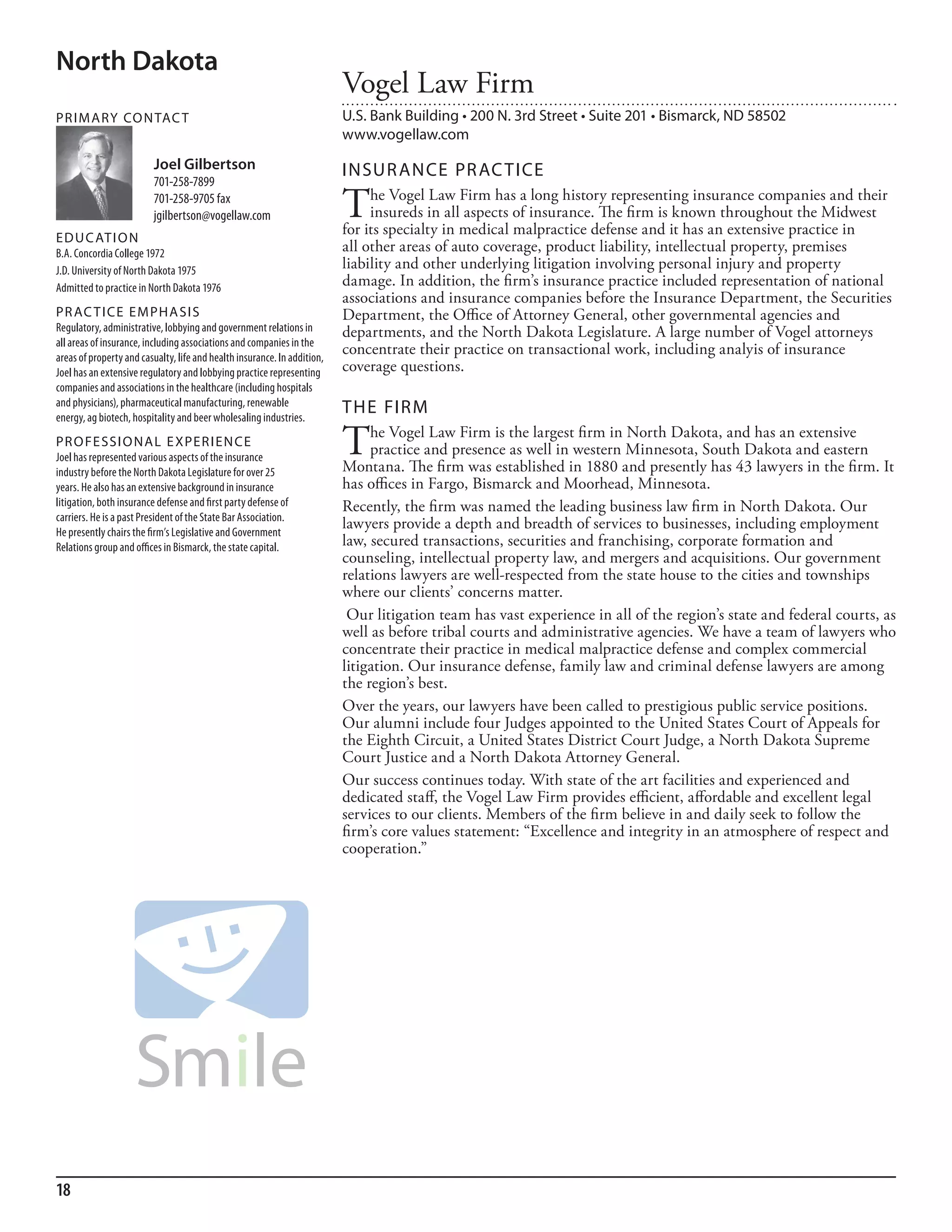 North Dakota
                                                                          Vogel Law Firm
PR I M ARy Co N TAC T                                                     U.S. Bank Building • 200 N. 3rd Street • Suite 201 • Bismarck, ND 58502
                                                                          www.vogellaw.com
                          Joel Gilbertson                                 INSuR ANCE PR AC TICE
                          701-258-7899
                          701-258-9705 fax
                          jgilbertson@vogellaw.com                        T    he Vogel Law Firm has a long history representing insurance companies and their
                                                                               insureds in all aspects of insurance. The firm is known throughout the Midwest
                                                                          for its specialty in medical malpractice defense and it has an extensive practice in
ED u C AT I o N
b.a. Concordia College 1972                                               all other areas of auto coverage, product liability, intellectual property, premises
J.d. university of north dakota 1975                                      liability and other underlying litigation involving personal injury and property
admitted to practice in north dakota 1976
                                                                          damage. In addition, the firm’s insurance practice included representation of national
                                                                          associations and insurance companies before the Insurance Department, the Securities
PR AC T I CE E M PHA SI S                                                 Department, the Office of Attorney General, other governmental agencies and
regulatory, administrative, lobbying and government relations in          departments, and the North Dakota Legislature. A large number of Vogel attorneys
all areas of insurance, including associations and companies in the
areas of property and casualty, life and health insurance. in addition,
                                                                          concentrate their practice on transactional work, including analyis of insurance
Joel has an extensive regulatory and lobbying practice representing       coverage questions.
companies and associations in the healthcare (including hospitals
and physicians), pharmaceutical manufacturing, renewable
energy, ag biotech, hospitality and beer wholesaling industries.
                                                                          THE FIRM
PR o FE SSI o NAL E xPER I EN CE
Joel has represented various aspects of the insurance
                                                                          T    he Vogel Law Firm is the largest firm in North Dakota, and has an extensive
                                                                               practice and presence as well in western Minnesota, South Dakota and eastern
                                                                          Montana. The firm was established in 1880 and presently has 43 lawyers in the firm. It
industry before the north dakota legislature for over 25
years. he also has an extensive background in insurance                   has offices in Fargo, Bismarck and Moorhead, Minnesota.
litigation, both insurance defense and first party defense of             Recently, the firm was named the leading business law firm in North Dakota. Our
carriers. he is a past President of the state bar association.
he presently chairs the firm’s legislative and Government
                                                                          lawyers provide a depth and breadth of services to businesses, including employment
relations group and offices in bismarck, the state capital.               law, secured transactions, securities and franchising, corporate formation and
                                                                          counseling, intellectual property law, and mergers and acquisitions. Our government
                                                                          relations lawyers are well-respected from the state house to the cities and townships
                                                                          where our clients’ concerns matter.
                                                                           Our litigation team has vast experience in all of the region’s state and federal courts, as
                                                                          well as before tribal courts and administrative agencies. We have a team of lawyers who
                                                                          concentrate their practice in medical malpractice defense and complex commercial
                                                                          litigation. Our insurance defense, family law and criminal defense lawyers are among
                                                                          the region’s best.
                                                                          Over the years, our lawyers have been called to prestigious public service positions.
                                                                          Our alumni include four Judges appointed to the United States Court of Appeals for
                                                                          the Eighth Circuit, a United States District Court Judge, a North Dakota Supreme
                                                                          Court Justice and a North Dakota Attorney General.
                                                                          Our success continues today. With state of the art facilities and experienced and
                                                                          dedicated staff, the Vogel Law Firm provides efficient, affordable and excellent legal
                                                                          services to our clients. Members of the firm believe in and daily seek to follow the
                                                                          firm’s core values statement: “Excellence and integrity in an atmosphere of respect and
                                                                          cooperation.”




18
 