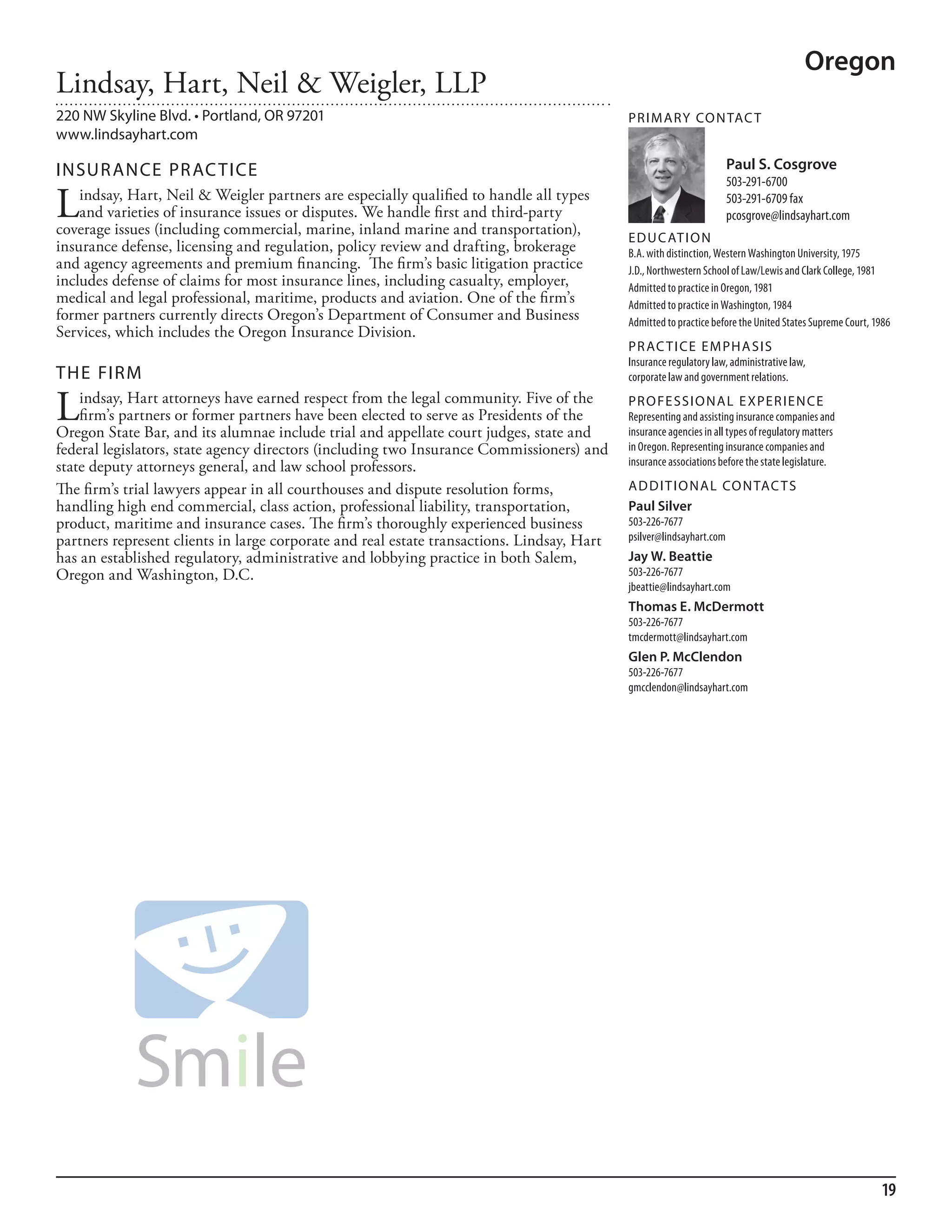 Oregon
Lindsay, Hart, Neil & Weigler, LLP
220 NW Skyline Blvd. • Portland, OR 97201                                                   PR I M ARy Co N TAC T
www.lindsayhart.com

INSuR ANCE PR AC TICE                                                                                                 Paul S. Cosgrove
                                                                                                                      503-291-6700

L   indsay, Hart, Neil & Weigler partners are especially qualified to handle all types
    and varieties of insurance issues or disputes. We handle first and third-party
coverage issues (including commercial, marine, inland marine and transportation),
                                                                                                                      503-291-6709 fax
                                                                                                                      pcosgrove@lindsayhart.com
                                                                                            ED u C AT I o N
insurance defense, licensing and regulation, policy review and drafting, brokerage          b.a. with distinction, Western Washington university, 1975
and agency agreements and premium financing. The firm’s basic litigation practice           J.d., northwestern school of law/lewis and Clark College, 1981
includes defense of claims for most insurance lines, including casualty, employer,          admitted to practice in oregon, 1981
medical and legal professional, maritime, products and aviation. One of the firm’s          admitted to practice in Washington, 1984
former partners currently directs Oregon’s Department of Consumer and Business              admitted to practice before the united states supreme Court, 1986
Services, which includes the Oregon Insurance Division.
                                                                                            PR AC T I CE E M PHA SIS
                                                                                            insurance regulatory law, administrative law,
THE FIRM                                                                                    corporate law and government relations.


L   indsay, Hart attorneys have earned respect from the legal community. Five of the
    firm’s partners or former partners have been elected to serve as Presidents of the
Oregon State Bar, and its alumnae include trial and appellate court judges, state and
                                                                                            PR o FE SSI o NAL E xPER I EN CE
                                                                                            representing and assisting insurance companies and
                                                                                            insurance agencies in all types of regulatory matters
federal legislators, state agency directors (including two Insurance Commissioners) and     in oregon. representing insurance companies and
state deputy attorneys general, and law school professors.                                  insurance associations before the state legislature.

The firm’s trial lawyers appear in all courthouses and dispute resolution forms,            AD D I T I o NAL Co N TAC T S
handling high end commercial, class action, professional liability, transportation,         Paul Silver
product, maritime and insurance cases. The firm’s thoroughly experienced business           503-226-7677
partners represent clients in large corporate and real estate transactions. Lindsay, Hart   psilver@lindsayhart.com
has an established regulatory, administrative and lobbying practice in both Salem,          Jay W. Beattie
Oregon and Washington, D.C.                                                                 503-226-7677
                                                                                            jbeattie@lindsayhart.com
                                                                                            Thomas E. McDermott
                                                                                            503-226-7677
                                                                                            tmcdermott@lindsayhart.com
                                                                                            Glen P. McClendon
                                                                                            503-226-7677
                                                                                            gmcclendon@lindsayhart.com




                                                                                                                                                          19
 