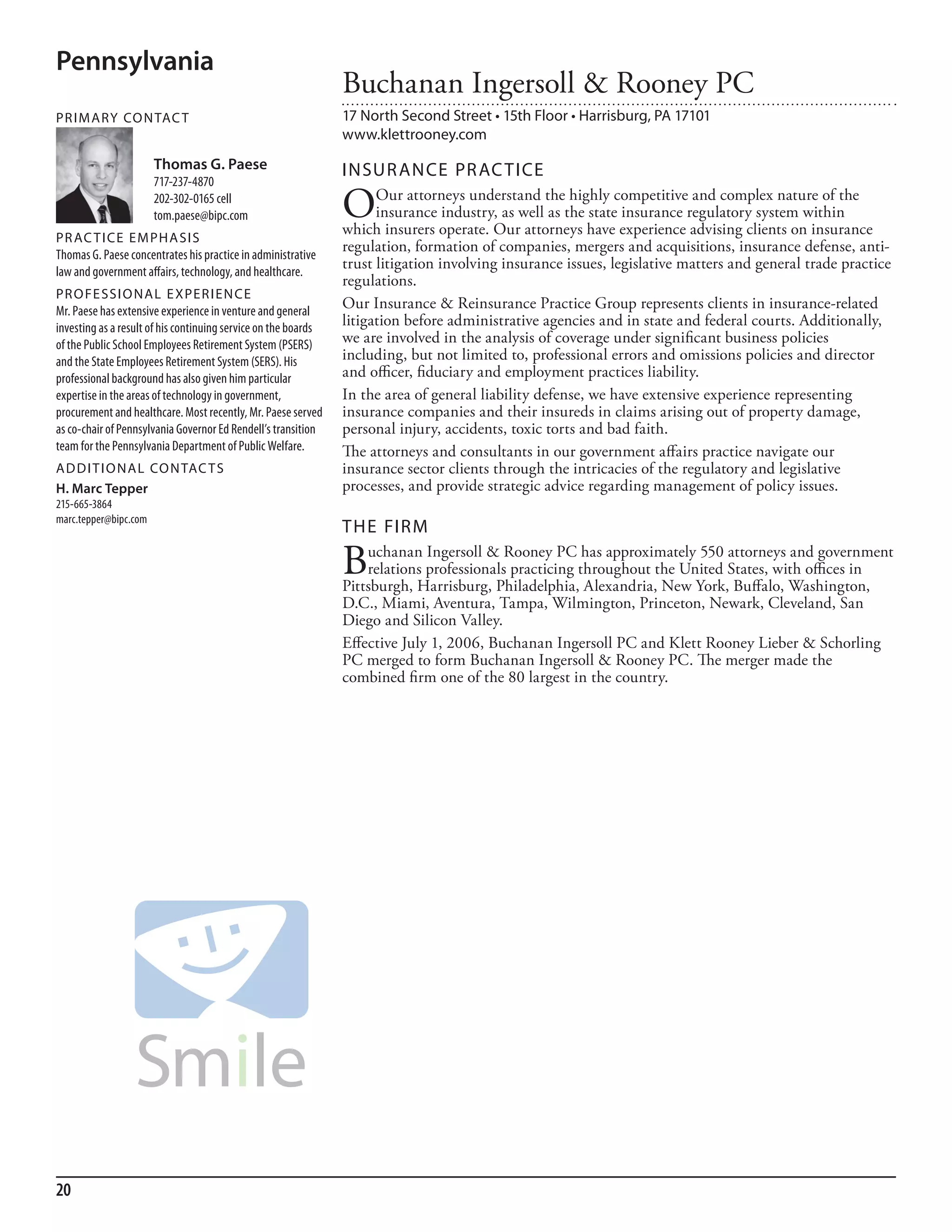 Pennsylvania
                                                                Buchanan Ingersoll & Rooney PC
PR I M ARy Co N TAC T                                           17 North Second Street • 15th Floor • Harrisburg, PA 17101
                                                                www.klettrooney.com
                       Thomas G. Paese                          INSuR ANCE PR AC TICE
                       717-237-4870
                       202-302-0165 cell
                       tom.paese@bipc.com                       O     Our attorneys understand the highly competitive and complex nature of the
                                                                      insurance industry, as well as the state insurance regulatory system within
                                                                which insurers operate. Our attorneys have experience advising clients on insurance
PR AC T I CE E M PHA SI S
Thomas G. Paese concentrates his practice in administrative
                                                                regulation, formation of companies, mergers and acquisitions, insurance defense, anti-
law and government affairs, technology, and healthcare.
                                                                trust litigation involving insurance issues, legislative matters and general trade practice
                                                                regulations.
PR o FE SSI o NAL E xPER I EN CE
mr. Paese has extensive experience in venture and general
                                                                Our Insurance & Reinsurance Practice Group represents clients in insurance-related
investing as a result of his continuing service on the boards   litigation before administrative agencies and in state and federal courts. Additionally,
of the Public school employees retirement system (Psers)        we are involved in the analysis of coverage under significant business policies
and the state employees retirement system (sers). his           including, but not limited to, professional errors and omissions policies and director
professional background has also given him particular           and officer, fiduciary and employment practices liability.
expertise in the areas of technology in government,             In the area of general liability defense, we have extensive experience representing
procurement and healthcare. most recently, mr. Paese served     insurance companies and their insureds in claims arising out of property damage,
as co-chair of Pennsylvania Governor ed rendell’s transition    personal injury, accidents, toxic torts and bad faith.
team for the Pennsylvania department of Public Welfare.         The attorneys and consultants in our government affairs practice navigate our
AD D I T I o NAL Co N TAC T S                                   insurance sector clients through the intricacies of the regulatory and legislative
H. Marc Tepper                                                  processes, and provide strategic advice regarding management of policy issues.
215-665-3864
marc.tepper@bipc.com
                                                                THE FIRM

                                                                B   uchanan Ingersoll & Rooney PC has approximately 550 attorneys and government
                                                                    relations professionals practicing throughout the United States, with offices in
                                                                Pittsburgh, Harrisburg, Philadelphia, Alexandria, New York, Buffalo, Washington,
                                                                D.C., Miami, Aventura, Tampa, Wilmington, Princeton, Newark, Cleveland, San
                                                                Diego and Silicon Valley.
                                                                Effective July 1, 2006, Buchanan Ingersoll PC and Klett Rooney Lieber & Schorling
                                                                PC merged to form Buchanan Ingersoll & Rooney PC. The merger made the
                                                                combined firm one of the 80 largest in the country.




20
 