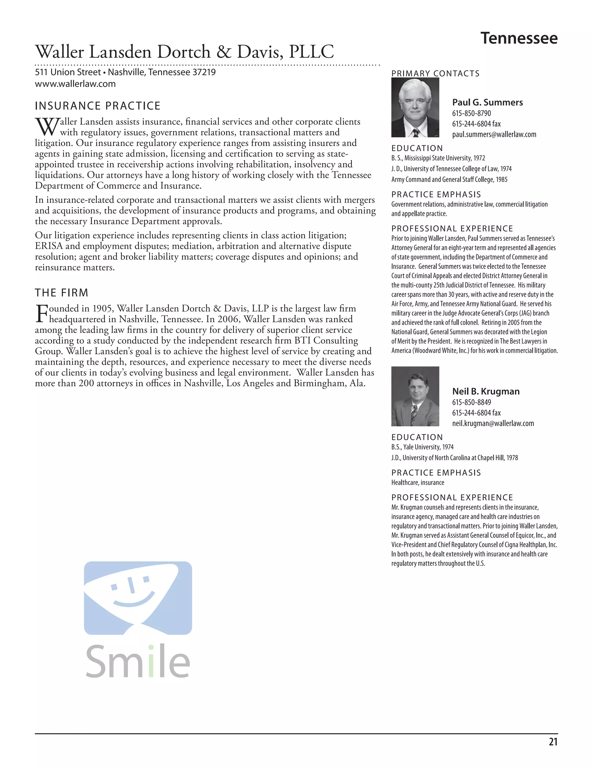 Tennessee
Waller Lansden Dortch & Davis, PLLC
511 Union Street • Nashville, Tennessee 37219                                             PR I M ARy Co N TAC T S
www.wallerlaw.com

INSuR ANCE PR AC TICE                                                                                               Paul G. Summers
                                                                                                                    615-850-8790

W       aller Lansden assists insurance, financial services and other corporate clients
        with regulatory issues, government relations, transactional matters and
litigation. Our insurance regulatory experience ranges from assisting insurers and
                                                                                                                    615-244-6804 fax
                                                                                                                    paul.summers@wallerlaw.com
                                                                                          ED u C AT I o N
agents in gaining state admission, licensing and certification to serving as state-       b. s., mississippi state university, 1972
appointed trustee in receivership actions involving rehabilitation, insolvency and        J. d., university of Tennessee College of law, 1974
liquidations. Our attorneys have a long history of working closely with the Tennessee     army Command and General staff College, 1985
Department of Commerce and Insurance.
                                                                                          PR AC T I CE E M PHA SIS
In insurance-related corporate and transactional matters we assist clients with mergers   Government relations, administrative law, commercial litigation
and acquisitions, the development of insurance products and programs, and obtaining       and appellate practice.
the necessary Insurance Department approvals.
                                                                                          PR o FE SSI o NAL E xPER I EN CE
Our litigation experience includes representing clients in class action litigation;       Prior to joining Waller lansden, Paul summers served as Tennessee’s
ERISA and employment disputes; mediation, arbitration and alternative dispute             attorney General for an eight-year term and represented all agencies
resolution; agent and broker liability matters; coverage disputes and opinions; and       of state government, including the department of Commerce and
reinsurance matters.                                                                      insurance. General summers was twice elected to the Tennessee
                                                                                          Court of Criminal appeals and elected district attorney General in
                                                                                          the multi-county 25th Judicial district of Tennessee. his military
THE FIRM                                                                                  career spans more than 30 years, with active and reserve duty in the


F
                                                                                          air force, army, and Tennessee army national Guard. he served his
    ounded in 1905, Waller Lansden Dortch & Davis, LLP is the largest law firm            military career in the Judge advocate General’s Corps (JaG) branch
    headquartered in Nashville, Tennessee. In 2006, Waller Lansden was ranked             and achieved the rank of full colonel. retiring in 2005 from the
among the leading law firms in the country for delivery of superior client service        national Guard, General summers was decorated with the legion
according to a study conducted by the independent research firm BTI Consulting            of merit by the President. he is recognized in The best lawyers in
Group. Waller Lansden’s goal is to achieve the highest level of service by creating and   america (Woodward White, inc.) for his work in commercial litigation.
maintaining the depth, resources, and experience necessary to meet the diverse needs
of our clients in today’s evolving business and legal environment. Waller Lansden has
more than 200 attorneys in offices in Nashville, Los Angeles and Birmingham, Ala.
                                                                                                                    Neil B. Krugman
                                                                                                                    615-850-8849
                                                                                                                    615-244-6804 fax
                                                                                                                    neil.krugman@wallerlaw.com
                                                                                          ED u C AT I o N
                                                                                          b.s., Yale university, 1974
                                                                                          J.d., university of north Carolina at Chapel hill, 1978
                                                                                          PR AC T I CE E M PHA SIS
                                                                                          healthcare, insurance
                                                                                          PR o FE SSI o NAL E xPER I EN CE
                                                                                          mr. krugman counsels and represents clients in the insurance,
                                                                                          insurance agency, managed care and health care industries on
                                                                                          regulatory and transactional matters. Prior to joining Waller lansden,
                                                                                          mr. krugman served as assistant General Counsel of equicor, inc., and
                                                                                          Vice-President and Chief regulatory Counsel of Cigna healthplan, inc.
                                                                                          in both posts, he dealt extensively with insurance and health care
                                                                                          regulatory matters throughout the u.s.




                                                                                                                                                            21
 