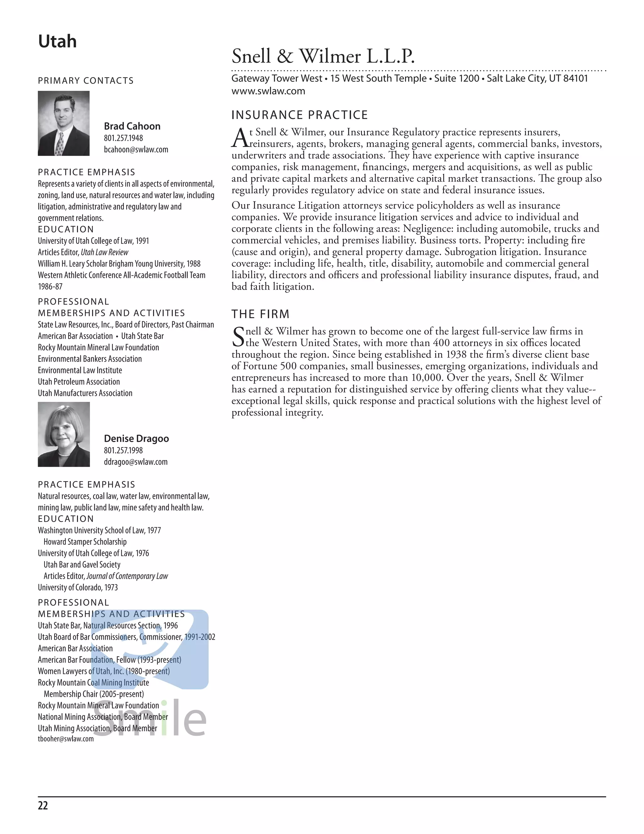 Utah
                                                                   Snell & Wilmer L.L.P.
PR I M ARy Co N TAC T S                                            Gateway Tower West • 15 West South Temple • Suite 1200 • Salt Lake City, UT 84101
                                                                   www.swlaw.com

                                                                   INSuR ANCE PR AC TICE
                       Brad Cahoon
                       801.257.1948
                       bcahoon@swlaw.com
                                                                   A    t Snell & Wilmer, our Insurance Regulatory practice represents insurers,
                                                                        reinsurers, agents, brokers, managing general agents, commercial banks, investors,
                                                                   underwriters and trade associations. They have experience with captive insurance
PR AC T I CE E M PHA SI S
                                                                   companies, risk management, financings, mergers and acquisitions, as well as public
represents a variety of clients in all aspects of environmental,
                                                                   and private capital markets and alternative capital market transactions. The group also
zoning, land use, natural resources and water law, including
                                                                   regularly provides regulatory advice on state and federal insurance issues.
litigation, administrative and regulatory law and                  Our Insurance Litigation attorneys service policyholders as well as insurance
government relations.                                              companies. We provide insurance litigation services and advice to individual and
ED u C AT I o N                                                    corporate clients in the following areas: Negligence: including automobile, trucks and
university of utah College of law, 1991                            commercial vehicles, and premises liability. Business torts. Property: including fire
articles editor, Utah Law Review                                   (cause and origin), and general property damage. Subrogation litigation. Insurance
William h. leary scholar brigham Young university, 1988            coverage: including life, health, title, disability, automobile and commercial general
Western athletic Conference all-academic football Team             liability, directors and officers and professional liability insurance disputes, fraud, and
1986-87                                                            bad faith litigation.
PR o FE SSI o NAL
M E M B ER SH I P S AN D AC T I V I T I E S                        THE FIRM
state law resources, inc., board of directors, Past Chairman
American Bar Association • Utah State Bar
rocky mountain mineral law foundation                              S  nell & Wilmer has grown to become one of the largest full-service law firms in
                                                                      the Western United States, with more than 400 attorneys in six offices located
                                                                   throughout the region. Since being established in 1938 the firm’s diverse client base
environmental bankers association
environmental law institute                                        of Fortune 500 companies, small businesses, emerging organizations, individuals and
utah Petroleum association                                         entrepreneurs has increased to more than 10,000. Over the years, Snell & Wilmer
utah manufacturers association                                     has earned a reputation for distinguished service by offering clients what they value--
                                                                   exceptional legal skills, quick response and practical solutions with the highest level of
                                                                   professional integrity.

                       Denise Dragoo
                       801.257.1998
                       ddragoo@swlaw.com

PR AC T I CE E M PHA SI S
natural resources, coal law, water law, environmental law,
mining law, public land law, mine safety and health law.
ED u C AT I o N
Washington university school of law, 1977
 howard stamper scholarship
university of utah College of law, 1976
 utah bar and Gavel society
 articles editor, Journal of Contemporary Law
university of Colorado, 1973
PR o FE SSI o NAL
M E M B ER SH I P S AN D AC T I V I T I E S
utah state bar, natural resources section, 1996
utah board of bar Commissioners, Commissioner, 1991-2002
american bar association
american bar foundation, fellow (1993-present)
Women lawyers of utah, inc. (1980-present)
rocky mountain Coal mining institute
  membership Chair (2005-present)
rocky mountain mineral law foundation
national mining association, board member
utah mining association, board member
tbooher@swlaw.com




22
 