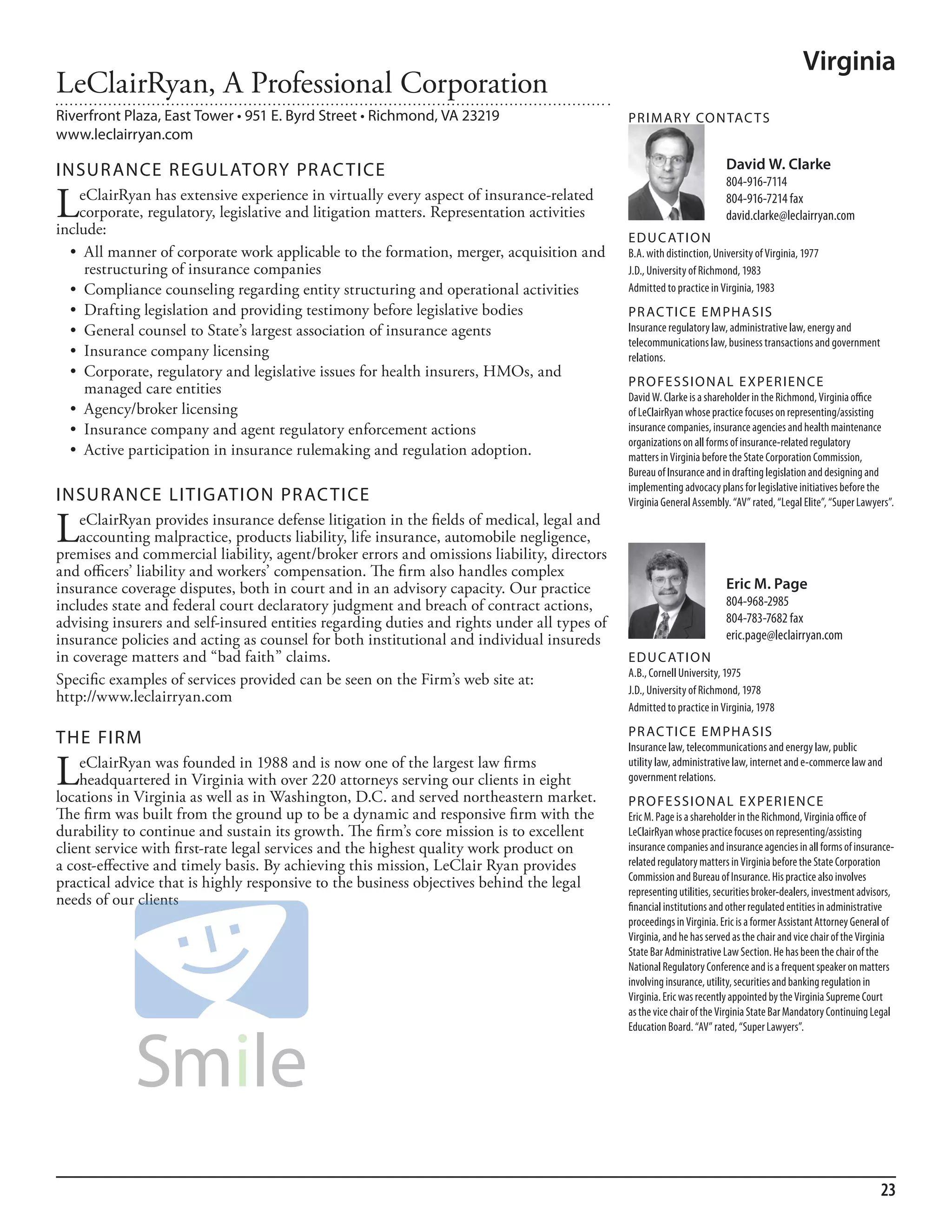 Virginia
LeClairRyan, A Professional Corporation
Riverfront Plaza, East Tower • 951 E. Byrd Street • Richmond, VA 23219                       PR I M ARy Co N TAC T S
www.leclairryan.com

INSuR ANCE REGuL AToRy PR AC TICE                                                                                      David W. Clarke
                                                                                                                       804-916-7114

L   eClairRyan has extensive experience in virtually every aspect of insurance-related
    corporate, regulatory, legislative and litigation matters. Representation activities
include:
                                                                                                                       804-916-7214 fax
                                                                                                                       david.clarke@leclairryan.com
                                                                                             ED u C AT I o N
  •	 All	manner	of	corporate	work	applicable	to	the	formation,	merger,	acquisition	and	      b.a. with distinction, university of Virginia, 1977
     restructuring of insurance companies                                                    J.d., university of richmond, 1983
  •	 Compliance	counseling	regarding	entity	structuring	and	operational	activities           admitted to practice in Virginia, 1983
  •	 Drafting	legislation	and	providing	testimony	before	legislative	bodies                  PR AC T I CE E M PHA SIS
  •	 General	counsel	to	State’s	largest	association	of	insurance	agents                      insurance regulatory law, administrative law, energy and
                                                                                             telecommunications law, business transactions and government
  •	 Insurance	company	licensing	                                                            relations.
  •	 Corporate,	regulatory	and	legislative	issues	for	health	insurers,	HMOs,	and	
                                                                                             PR o FE SSI o NAL E xPER I EN CE
     managed care entities                                                                   david W. Clarke is a shareholder in the richmond, Virginia office
  •	 Agency/broker	licensing                                                                 of leClairryan whose practice focuses on representing/assisting
  •	 Insurance	company	and	agent	regulatory	enforcement	actions                              insurance companies, insurance agencies and health maintenance
                                                                                             organizations on all forms of insurance-related regulatory
  •	 Active	participation	in	insurance	rulemaking	and	regulation	adoption.                   matters in Virginia before the state Corporation Commission,
                                                                                             bureau of insurance and in drafting legislation and designing and
                                                                                             implementing advocacy plans for legislative initiatives before the
INSuR ANCE LITIGATIoN PR AC TICE                                                             Virginia General assembly. “aV” rated, “legal elite”, “super lawyers”.

L   eClairRyan provides insurance defense litigation in the fields of medical, legal and
    accounting malpractice, products liability, life insurance, automobile negligence,
premises and commercial liability, agent/broker errors and omissions liability, directors
and officers’ liability and workers’ compensation. The firm also handles complex
insurance coverage disputes, both in court and in an advisory capacity. Our practice                                   Eric M. Page
includes state and federal court declaratory judgment and breach of contract actions,                                  804-968-2985
advising insurers and self-insured entities regarding duties and rights under all types of                             804-783-7682 fax
insurance policies and acting as counsel for both institutional and individual insureds                                eric.page@leclairryan.com
in coverage matters and “bad faith” claims.                                                  ED u C AT I o N
                                                                                             a.b., Cornell university, 1975
Specific examples of services provided can be seen on the Firm’s web site at:
                                                                                             J.d., university of richmond, 1978
http://www.leclairryan.com
                                                                                             admitted to practice in Virginia, 1978
                                                                                             PR AC T I CE E M PHA SIS
THE FIRM                                                                                     insurance law, telecommunications and energy law, public

L   eClairRyan was founded in 1988 and is now one of the largest law firms
    headquartered in Virginia with over 220 attorneys serving our clients in eight
locations in Virginia as well as in Washington, D.C. and served northeastern market.
                                                                                             utility law, administrative law, internet and e-commerce law and
                                                                                             government relations.
                                                                                             PR o FE SSI o NAL E xPER I EN CE
The firm was built from the ground up to be a dynamic and responsive firm with the           eric m. Page is a shareholder in the richmond, Virginia office of
durability to continue and sustain its growth. The firm’s core mission is to excellent       leClairryan whose practice focuses on representing/assisting
client service with first-rate legal services and the highest quality work product on        insurance companies and insurance agencies in all forms of insurance-
a cost-effective and timely basis. By achieving this mission, LeClair Ryan provides          related regulatory matters in Virginia before the state Corporation
                                                                                             Commission and bureau of insurance. his practice also involves
practical advice that is highly responsive to the business objectives behind the legal
                                                                                             representing utilities, securities broker-dealers, investment advisors,
needs of our clients                                                                         financial institutions and other regulated entities in administrative
                                                                                             proceedings in Virginia. eric is a former assistant attorney General of
                                                                                             Virginia, and he has served as the chair and vice chair of the Virginia
                                                                                             state bar administrative law section. he has been the chair of the
                                                                                             national regulatory Conference and is a frequent speaker on matters
                                                                                             involving insurance, utility, securities and banking regulation in
                                                                                             Virginia. eric was recently appointed by the Virginia supreme Court
                                                                                             as the vice chair of the Virginia state bar mandatory Continuing legal
                                                                                             education board. “aV” rated, “super lawyers”.




                                                                                                                                                                23
 