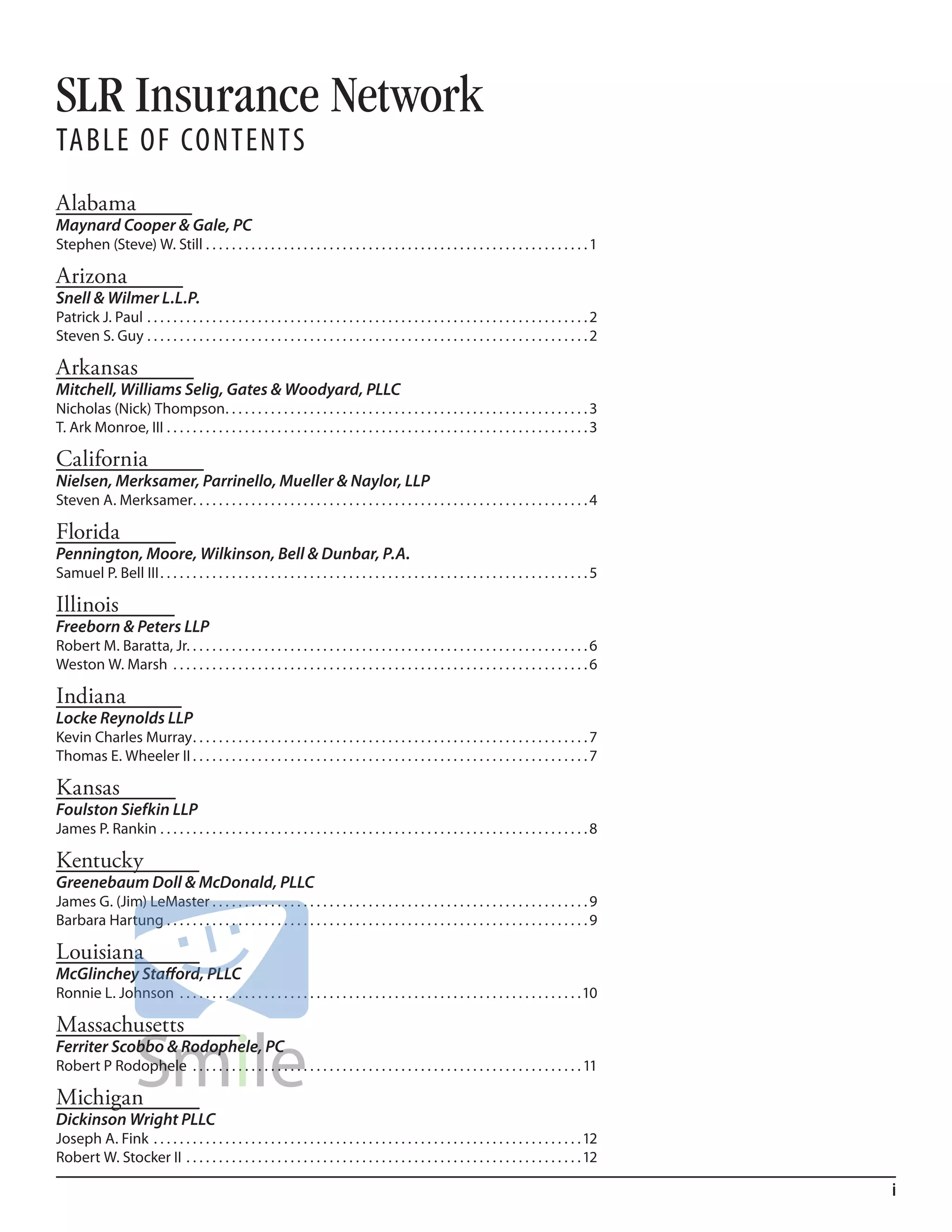 SLR Insurance Network
Table of ConTenTs
Alabama
Maynard Cooper & Gale, PC
Stephen (Steve) W. Still . . . . . . . . . . . . . . . . . . . . . . . . . . . . . . . . . . . . . . . . . . . . . . . . . . . . . . . . . . . 1

Arizona
Snell & Wilmer L.L.P.
Patrick J. Paul . . . . . . . . . . . . . . . . . . . . . . . . . . . . . . . . . . . . . . . . . . . . . . . . . . . . . . . . . . . . . . . . . . . . 2
Steven S. Guy . . . . . . . . . . . . . . . . . . . . . . . . . . . . . . . . . . . . . . . . . . . . . . . . . . . . . . . . . . . . . . . . . . . . 2

Arkansas
Mitchell, Williams Selig, Gates & Woodyard, PLLC
Nicholas (Nick) Thompson . . . . . . . . . . . . . . . . . . . . . . . . . . . . . . . . . . . . . . . . . . . . . . . . . . . . . . . . 3
T. Ark Monroe, III . . . . . . . . . . . . . . . . . . . . . . . . . . . . . . . . . . . . . . . . . . . . . . . . . . . . . . . . . . . . . . . . . 3

California
Nielsen, Merksamer, Parrinello, Mueller & Naylor, LLP
Steven A. Merksamer. . . . . . . . . . . . . . . . . . . . . . . . . . . . . . . . . . . . . . . . . . . . . . . . . . . . . . . . . . . . . 4

Florida
Pennington, Moore, Wilkinson, Bell & Dunbar, P.A.
Samuel P. Bell III . . . . . . . . . . . . . . . . . . . . . . . . . . . . . . . . . . . . . . . . . . . . . . . . . . . . . . . . . . . . . . . . . . 5

Illinois
Freeborn & Peters LLP
Robert M. Baratta, Jr. . . . . . . . . . . . . . . . . . . . . . . . . . . . . . . . . . . . . . . . . . . . . . . . . . . . . . . . . . . . . . 6
Weston W. Marsh . . . . . . . . . . . . . . . . . . . . . . . . . . . . . . . . . . . . . . . . . . . . . . . . . . . . . . . . . . . . . . . . 6

Indiana
Locke Reynolds LLP
Kevin Charles Murray . . . . . . . . . . . . . . . . . . . . . . . . . . . . . . . . . . . . . . . . . . . . . . . . . . . . . . . . . . . . . 7
Thomas E. Wheeler II . . . . . . . . . . . . . . . . . . . . . . . . . . . . . . . . . . . . . . . . . . . . . . . . . . . . . . . . . . . . . 7

Kansas
Foulston Siefkin LLP
James P. Rankin . . . . . . . . . . . . . . . . . . . . . . . . . . . . . . . . . . . . . . . . . . . . . . . . . . . . . . . . . . . . . . . . . . 8

Kentucky
Greenebaum Doll & McDonald, PLLC
James G. (Jim) LeMaster . . . . . . . . . . . . . . . . . . . . . . . . . . . . . . . . . . . . . . . . . . . . . . . . . . . . . . . . . . 9
Barbara Hartung . . . . . . . . . . . . . . . . . . . . . . . . . . . . . . . . . . . . . . . . . . . . . . . . . . . . . . . . . . . . . . . . . 9

Louisiana
McGlinchey Stafford, PLLC
Ronnie L. Johnson . . . . . . . . . . . . . . . . . . . . . . . . . . . . . . . . . . . . . . . . . . . . . . . . . . . . . . . . . . . . . .10

Massachusetts
Ferriter Scobbo & Rodophele, PC
Robert P Rodophele . . . . . . . . . . . . . . . . . . . . . . . . . . . . . . . . . . . . . . . . . . . . . . . . . . . . . . . . . . . . 11

Michigan
Dickinson Wright PLLC
Joseph A. Fink . . . . . . . . . . . . . . . . . . . . . . . . . . . . . . . . . . . . . . . . . . . . . . . . . . . . . . . . . . . . . . . . . . 12
Robert W. Stocker II . . . . . . . . . . . . . . . . . . . . . . . . . . . . . . . . . . . . . . . . . . . . . . . . . . . . . . . . . . . . . 12

                                                                                                                                                            i
 
