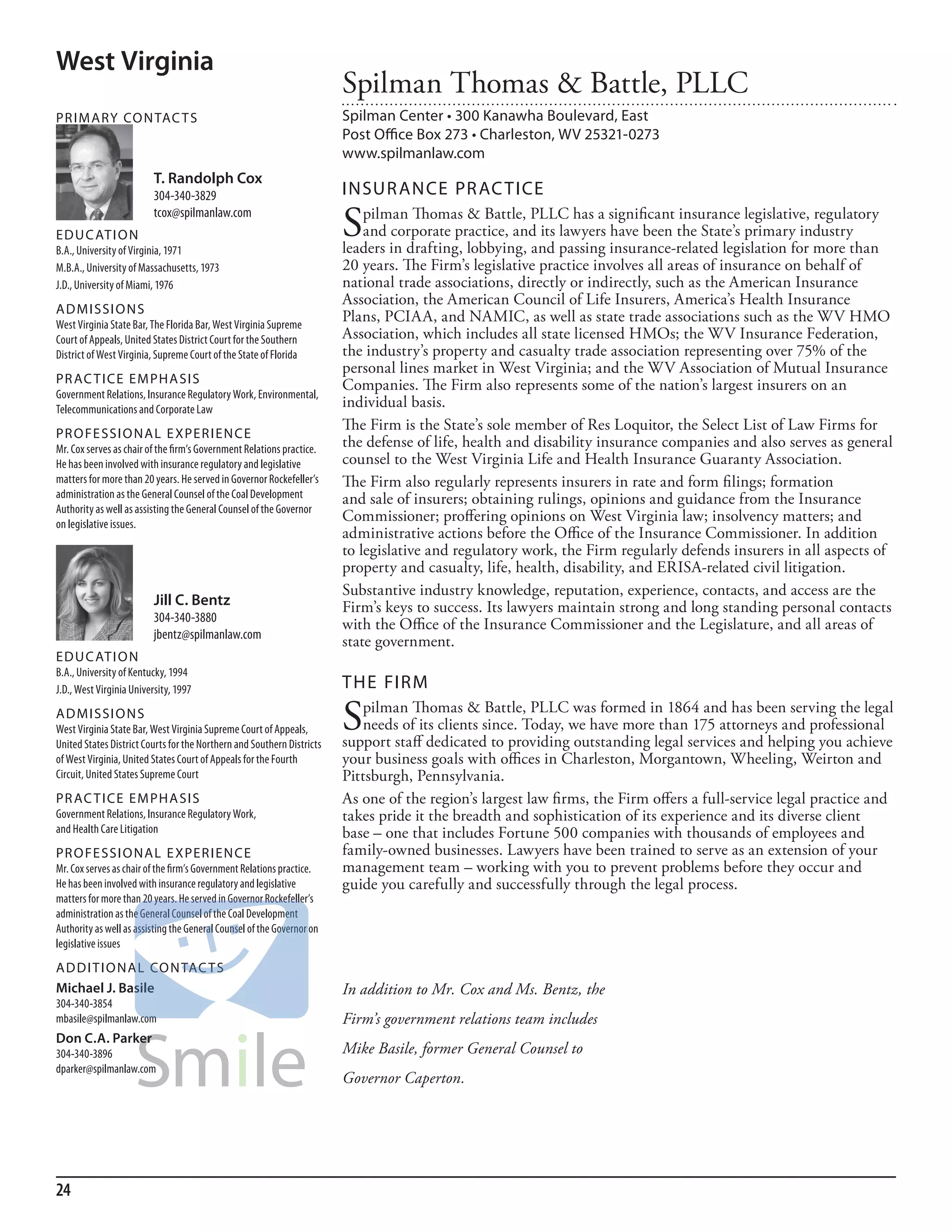 West Virginia
                                                                        Spilman Thomas & Battle, PLLC
PR I M ARy Co N TAC T S                                                 Spilman Center • 300 Kanawha Boulevard, East
                                                                        Post Office Box 273 • Charleston, WV 25321-0273
                                                                        www.spilmanlaw.com
                         T. Randolph Cox
                         304-340-3829                                   INSuR ANCE PR AC TICE

ED u C AT I o N
                         tcox@spilmanlaw.com

b.a., university of Virginia, 1971
                                                                        S   pilman Thomas & Battle, PLLC has a significant insurance legislative, regulatory
                                                                            and corporate practice, and its lawyers have been the State’s primary industry
                                                                        leaders in drafting, lobbying, and passing insurance-related legislation for more than
m.b.a., university of massachusetts, 1973                               20 years. The Firm’s legislative practice involves all areas of insurance on behalf of
J.d., university of miami, 1976                                         national trade associations, directly or indirectly, such as the American Insurance
                                                                        Association, the American Council of Life Insurers, America’s Health Insurance
AD M ISSI o N S
West Virginia state bar, The florida bar, West Virginia supreme
                                                                        Plans, PCIAA, and NAMIC, as well as state trade associations such as the WV HMO
Court of appeals, united states district Court for the southern         Association, which includes all state licensed HMOs; the WV Insurance Federation,
district of West Virginia, supreme Court of the state of florida        the industry’s property and casualty trade association representing over 75% of the
                                                                        personal lines market in West Virginia; and the WV Association of Mutual Insurance
PR AC T I CE E M PHA SI S                                               Companies. The Firm also represents some of the nation’s largest insurers on an
Government relations, insurance regulatory Work, environmental,
Telecommunications and Corporate law
                                                                        individual basis.
                                                                        The Firm is the State’s sole member of Res Loquitor, the Select List of Law Firms for
PR o FE SSI o NAL E xPER I EN CE
mr. Cox serves as chair of the firm’s Government relations practice.
                                                                        the defense of life, health and disability insurance companies and also serves as general
he has been involved with insurance regulatory and legislative          counsel to the West Virginia Life and Health Insurance Guaranty Association.
matters for more than 20 years. he served in Governor rockefeller’s     The Firm also regularly represents insurers in rate and form filings; formation
administration as the General Counsel of the Coal development           and sale of insurers; obtaining rulings, opinions and guidance from the Insurance
authority as well as assisting the General Counsel of the Governor
on legislative issues.
                                                                        Commissioner; proffering opinions on West Virginia law; insolvency matters; and
                                                                        administrative actions before the Office of the Insurance Commissioner. In addition
                                                                        to legislative and regulatory work, the Firm regularly defends insurers in all aspects of
                                                                        property and casualty, life, health, disability, and ERISA-related civil litigation.
                                                                        Substantive industry knowledge, reputation, experience, contacts, and access are the
                         Jill C. Bentz                                  Firm’s keys to success. Its lawyers maintain strong and long standing personal contacts
                         304-340-3880
                                                                        with the Office of the Insurance Commissioner and the Legislature, and all areas of
                         jbentz@spilmanlaw.com
                                                                        state government.
ED u C AT I o N
b.a., university of kentucky, 1994
J.d., West Virginia university, 1997                                    THE FIRM
AD M ISSI o N S
West Virginia state bar, West Virginia supreme Court of appeals,
united states district Courts for the northern and southern districts
                                                                        S  pilman Thomas & Battle, PLLC was formed in 1864 and has been serving the legal
                                                                           needs of its clients since. Today, we have more than 175 attorneys and professional
                                                                        support staff dedicated to providing outstanding legal services and helping you achieve
of West Virginia, united states Court of appeals for the fourth         your business goals with offices in Charleston, Morgantown, Wheeling, Weirton and
Circuit, united states supreme Court                                    Pittsburgh, Pennsylvania.
PR AC T I CE E M PHA SI S                                               As one of the region’s largest law firms, the Firm offers a full-service legal practice and
Government relations, insurance regulatory Work,                        takes pride it the breadth and sophistication of its experience and its diverse client
and health Care litigation                                              base – one that includes Fortune 500 companies with thousands of employees and
PR o FE SSI o NAL E xPER I EN CE                                        family-owned businesses. Lawyers have been trained to serve as an extension of your
mr. Cox serves as chair of the firm’s Government relations practice.    management team – working with you to prevent problems before they occur and
he has been involved with insurance regulatory and legislative          guide you carefully and successfully through the legal process.
matters for more than 20 years. he served in Governor rockefeller’s
administration as the General Counsel of the Coal development
authority as well as assisting the General Counsel of the Governor on
legislative issues
AD D I T I o NAL Co N TAC T S
Michael J. Basile                                                       In addition to Mr. Cox and Ms. Bentz, the
304-340-3854
mbasile@spilmanlaw.com                                                  Firm’s government relations team includes
Don C.A. Parker
304-340-3896                                                            Mike Basile, former General Counsel to
dparker@spilmanlaw.com
                                                                        Governor Caperton.




24
 