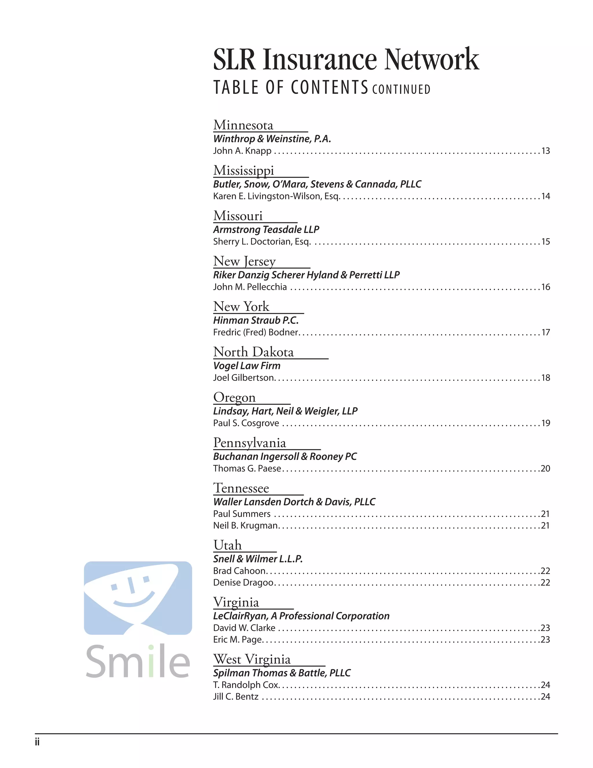 SLR Insurance Network
     Table of ConTenTs ConTinued
     Minnesota
     Winthrop & Weinstine, P.A.
     John A. Knapp . . . . . . . . . . . . . . . . . . . . . . . . . . . . . . . . . . . . . . . . . . . . . . . . . . . . . . . . . . . . . . . . . . 13

     Mississippi
     Butler, Snow, O’Mara, Stevens & Cannada, PLLC
     Karen E. Livingston-Wilson, Esq. . . . . . . . . . . . . . . . . . . . . . . . . . . . . . . . . . . . . . . . . . . . . . . . . . 14

     Missouri
     Armstrong Teasdale LLP
     Sherry L. Doctorian, Esq. . . . . . . . . . . . . . . . . . . . . . . . . . . . . . . . . . . . . . . . . . . . . . . . . . . . . . . . . 15

     New Jersey
     Riker Danzig Scherer Hyland & Perretti LLP
     John M. Pellecchia . . . . . . . . . . . . . . . . . . . . . . . . . . . . . . . . . . . . . . . . . . . . . . . . . . . . . . . . . . . . . .16

     New York
     Hinman Straub P.C.
     Fredric (Fred) Bodner . . . . . . . . . . . . . . . . . . . . . . . . . . . . . . . . . . . . . . . . . . . . . . . . . . . . . . . . . . . . 17

     North Dakota
     Vogel Law Firm
     Joel Gilbertson. . . . . . . . . . . . . . . . . . . . . . . . . . . . . . . . . . . . . . . . . . . . . . . . . . . . . . . . . . . . . . . . . . 18

     Oregon
     Lindsay, Hart, Neil & Weigler, LLP
     Paul S. Cosgrove . . . . . . . . . . . . . . . . . . . . . . . . . . . . . . . . . . . . . . . . . . . . . . . . . . . . . . . . . . . . . . . . 19

     Pennsylvania
     Buchanan Ingersoll & Rooney PC
     Thomas G. Paese . . . . . . . . . . . . . . . . . . . . . . . . . . . . . . . . . . . . . . . . . . . . . . . . . . . . . . . . . . . . . . . .20

     Tennessee
     Waller Lansden Dortch & Davis, PLLC
     Paul Summers . . . . . . . . . . . . . . . . . . . . . . . . . . . . . . . . . . . . . . . . . . . . . . . . . . . . . . . . . . . . . . . . . .21
     Neil B. Krugman . . . . . . . . . . . . . . . . . . . . . . . . . . . . . . . . . . . . . . . . . . . . . . . . . . . . . . . . . . . . . . . . .21

     Utah
     Snell & Wilmer L.L.P.
     Brad Cahoon . . . . . . . . . . . . . . . . . . . . . . . . . . . . . . . . . . . . . . . . . . . . . . . . . . . . . . . . . . . . . . . . . . . .22
     Denise Dragoo . . . . . . . . . . . . . . . . . . . . . . . . . . . . . . . . . . . . . . . . . . . . . . . . . . . . . . . . . . . . . . . . . .22

     Virginia
     LeClairRyan, A Professional Corporation
     David W. Clarke . . . . . . . . . . . . . . . . . . . . . . . . . . . . . . . . . . . . . . . . . . . . . . . . . . . . . . . . . . . . . . . . .23
     Eric M. Page. . . . . . . . . . . . . . . . . . . . . . . . . . . . . . . . . . . . . . . . . . . . . . . . . . . . . . . . . . . . . . . . . . . . .23

     West Virginia
     Spilman Thomas & Battle, PLLC
     T. Randolph Cox. . . . . . . . . . . . . . . . . . . . . . . . . . . . . . . . . . . . . . . . . . . . . . . . . . . . . . . . . . . . . . . . .24
     Jill C. Bentz . . . . . . . . . . . . . . . . . . . . . . . . . . . . . . . . . . . . . . . . . . . . . . . . . . . . . . . . . . . . . . . . . . . . .24



ii
 
