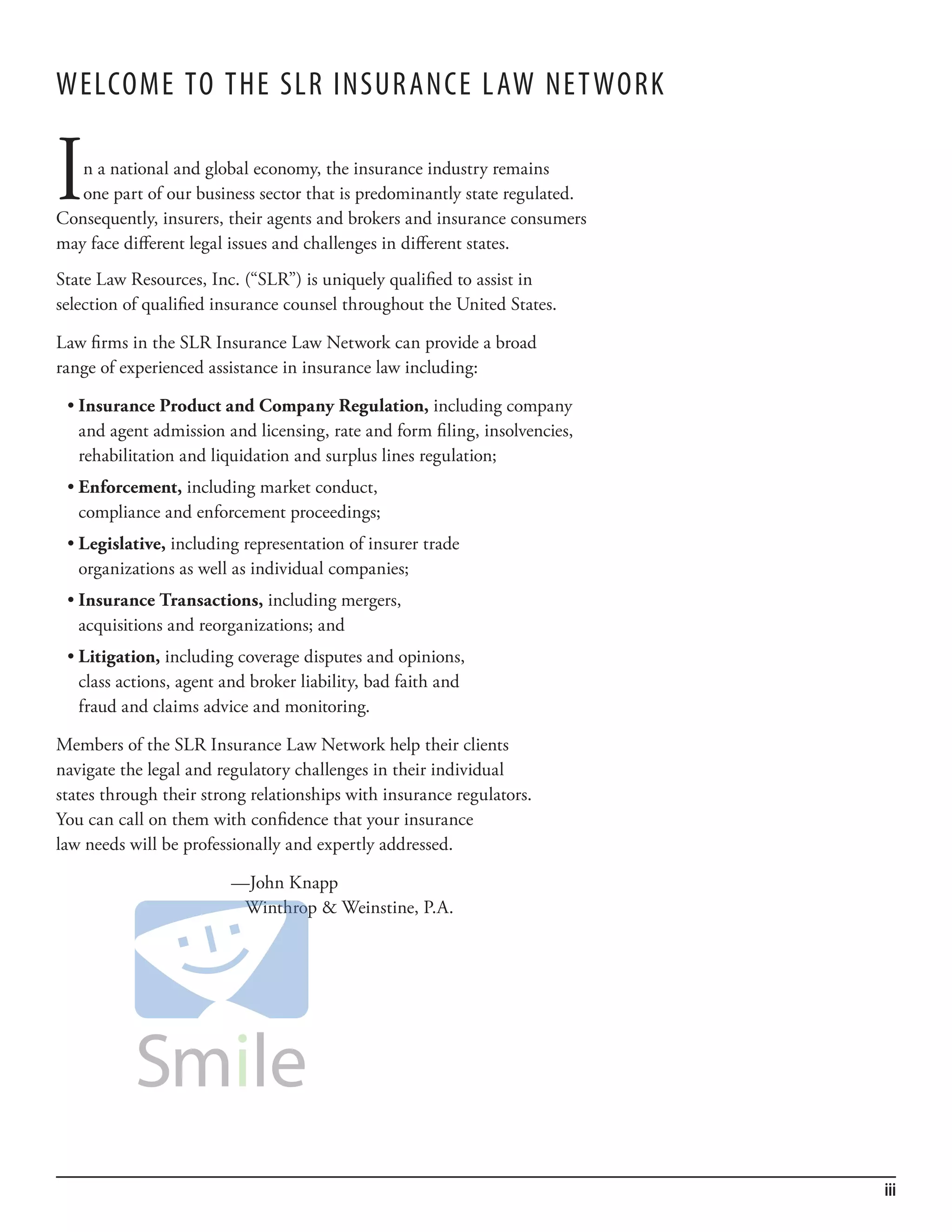 WelCome To The slr insur anCe l aW ne T Work


I  n a national and global economy, the insurance industry remains
   one part of our business sector that is predominantly state regulated.
Consequently, insurers, their agents and brokers and insurance consumers
may face different legal issues and challenges in different states.
State Law Resources, Inc. (“SLR”) is uniquely qualified to assist in
selection of qualified insurance counsel throughout the United States.

Law firms in the SLR Insurance Law Network can provide a broad
range of experienced assistance in insurance law including:

 •	Insurance Product and Company Regulation, including company
   and agent admission and licensing, rate and form filing, insolvencies,
   rehabilitation and liquidation and surplus lines regulation;
 •	Enforcement, including market conduct,
   compliance and enforcement proceedings;
 •	Legislative, including representation of insurer trade
   organizations as well as individual companies;
 •	Insurance Transactions, including mergers,
   acquisitions and reorganizations; and
 •	Litigation, including coverage disputes and opinions,
   class actions, agent and broker liability, bad faith and
   fraud and claims advice and monitoring.

Members of the SLR Insurance Law Network help their clients
navigate the legal and regulatory challenges in their individual
states through their strong relationships with insurance regulators.
You can call on them with confidence that your insurance
law needs will be professionally and expertly addressed.

                         —John Knapp
                          Winthrop & Weinstine, P.A.




                                                                            iii
 