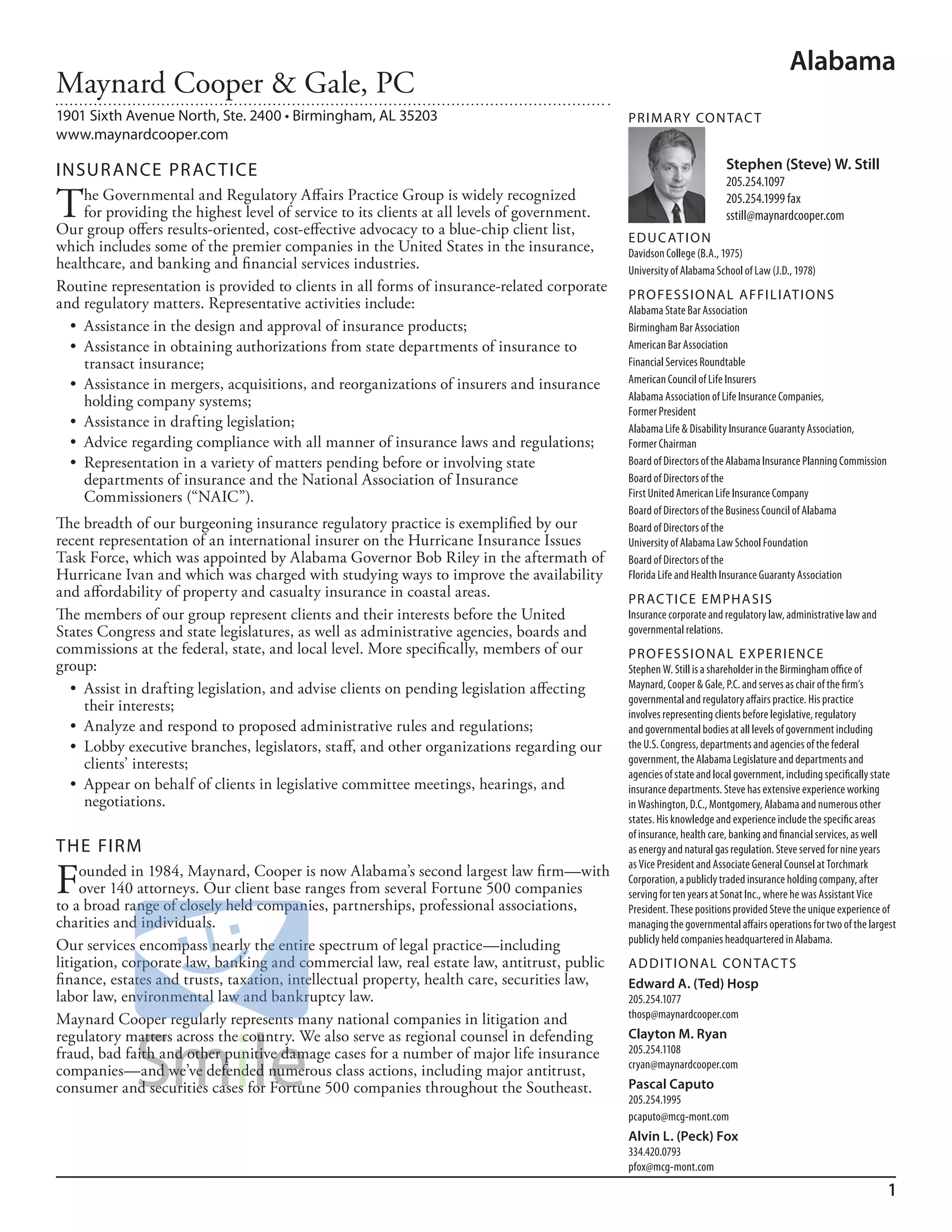 Alabama
Maynard Cooper & Gale, PC
1901 Sixth Avenue North, Ste. 2400 • Birmingham, AL 35203                                     PR I M ARy Co N TAC T
www.maynardcooper.com

INSuR ANCE PR AC TICE                                                                                                  Stephen (Steve) W. Still
                                                                                                                       205.254.1097

T    he Governmental and Regulatory Affairs Practice Group is widely recognized
     for providing the highest level of service to its clients at all levels of government.
Our group offers results-oriented, cost-effective advocacy to a blue-chip client list,
                                                                                                                       205.254.1999 fax
                                                                                                                       sstill@maynardcooper.com
                                                                                              ED u C AT I o N
which includes some of the premier companies in the United States in the insurance,           davidson College (b.a., 1975)
healthcare, and banking and financial services industries.                                    university of alabama school of law (J.d., 1978)
Routine representation is provided to clients in all forms of insurance-related corporate
                                                                                              PR o FE SSI o NAL AFFI L IAT I o N S
and regulatory matters. Representative activities include:                                    alabama state bar association
  •	 Assistance	in	the	design	and	approval	of	insurance	products;                             birmingham bar association
  •	 Assistance	in	obtaining	authorizations	from	state	departments	of	insurance	to	           american bar association
     transact insurance;                                                                      financial services roundtable
  •	 Assistance	in	mergers,	acquisitions,	and	reorganizations	of	insurers	and	insurance	      american Council of life insurers
     holding company systems;                                                                 alabama association of life insurance Companies,
                                                                                              former President
  •	 Assistance	in	drafting	legislation;                                                      alabama life & disability insurance Guaranty association,
  •	 Advice	regarding	compliance	with	all	manner	of	insurance	laws	and	regulations;           former Chairman
  •	 Representation	in	a	variety	of	matters	pending	before	or	involving	state	                board of directors of the alabama insurance Planning Commission
     departments of insurance and the National Association of Insurance                       board of directors of the
     Commissioners (“NAIC”).                                                                  first united american life insurance Company
                                                                                              board of directors of the business Council of alabama
The breadth of our burgeoning insurance regulatory practice is exemplified by our             board of directors of the
recent representation of an international insurer on the Hurricane Insurance Issues           university of alabama law school foundation
Task Force, which was appointed by Alabama Governor Bob Riley in the aftermath of             board of directors of the
Hurricane Ivan and which was charged with studying ways to improve the availability           florida life and health insurance Guaranty association
and affordability of property and casualty insurance in coastal areas.                        PR AC T I CE E M PHA SIS
The members of our group represent clients and their interests before the United              insurance corporate and regulatory law, administrative law and
States Congress and state legislatures, as well as administrative agencies, boards and        governmental relations.
commissions at the federal, state, and local level. More specifically, members of our         PR o FE SSI o NAL E xPER I EN CE
group:                                                                                        stephen W. still is a shareholder in the birmingham office of
  •	 Assist	in	drafting	legislation,	and	advise	clients	on	pending	legislation	affecting	     maynard, Cooper & Gale, P.C. and serves as chair of the firm’s
                                                                                              governmental and regulatory affairs practice. his practice
     their interests;                                                                         involves representing clients before legislative, regulatory
  •	 Analyze	and	respond	to	proposed	administrative	rules	and	regulations;                    and governmental bodies at all levels of government including
  •	 Lobby	executive	branches,	legislators,	staff,	and	other	organizations	regarding	our	     the u.s. Congress, departments and agencies of the federal
     clients’ interests;                                                                      government, the alabama legislature and departments and
                                                                                              agencies of state and local government, including specifically state
  •	 Appear	on	behalf	of	clients	in	legislative	committee	meetings,	hearings,	and	            insurance departments. steve has extensive experience working
     negotiations.                                                                            in Washington, d.C., montgomery, alabama and numerous other
                                                                                              states. his knowledge and experience include the specific areas
                                                                                              of insurance, health care, banking and financial services, as well
THE FIRM                                                                                      as energy and natural gas regulation. steve served for nine years


F
                                                                                              as Vice President and associate General Counsel at Torchmark
     ounded in 1984, Maynard, Cooper is now Alabama’s second largest law firm—with            Corporation, a publicly traded insurance holding company, after
     over 140 attorneys. Our client base ranges from several Fortune 500 companies            serving for ten years at sonat inc., where he was assistant Vice
to a broad range of closely held companies, partnerships, professional associations,          President. These positions provided steve the unique experience of
charities and individuals.                                                                    managing the governmental affairs operations for two of the largest
                                                                                              publicly held companies headquartered in alabama.
Our services encompass nearly the entire spectrum of legal practice—including
litigation, corporate law, banking and commercial law, real estate law, antitrust, public     AD D I T I o NAL Co N TAC T S
finance, estates and trusts, taxation, intellectual property, health care, securities law,    Edward A. (Ted) Hosp
labor law, environmental law and bankruptcy law.                                              205.254.1077
Maynard Cooper regularly represents many national companies in litigation and                 thosp@maynardcooper.com
regulatory matters across the country. We also serve as regional counsel in defending         Clayton M. Ryan
fraud, bad faith and other punitive damage cases for a number of major life insurance         205.254.1108
                                                                                              cryan@maynardcooper.com
companies—and we’ve defended numerous class actions, including major antitrust,
consumer and securities cases for Fortune 500 companies throughout the Southeast.             Pascal Caputo
                                                                                              205.254.1995
                                                                                              pcaputo@mcg-mont.com
                                                                                              Alvin L. (Peck) Fox
                                                                                              334.420.0793
                                                                                              pfox@mcg-mont.com

                                                                                                                                                                1
 