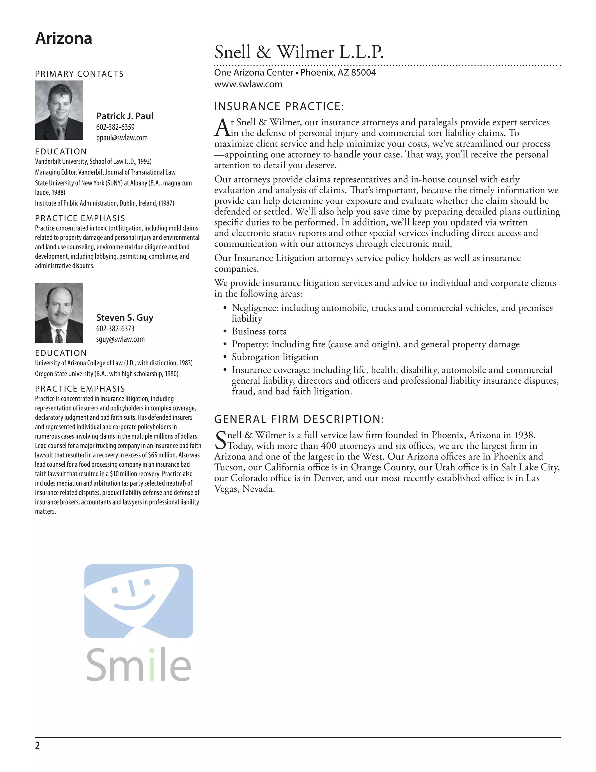 Arizona
                                                                         Snell & Wilmer L.L.P.
PR I M ARy Co N TAC T S                                                  One Arizona Center • Phoenix, AZ 85004
                                                                         www.swlaw.com

                                                                         INSuR ANCE PR AC TICE:
                          Patrick J. Paul
                          602-382-6359
                          ppaul@swlaw.com                                A    t Snell & Wilmer, our insurance attorneys and paralegals provide expert services
                                                                              in the defense of personal injury and commercial tort liability claims. To
                                                                         maximize client service and help minimize your costs, we’ve streamlined our process
ED u C AT I o N                                                          —appointing one attorney to handle your case. That way, you’ll receive the personal
Vanderbilt university, school of law (J.d., 1992)
                                                                         attention to detail you deserve.
managing editor, Vanderbilt Journal of Transnational law
state university of new York (sunY) at albany (b.a., magna cum           Our attorneys provide claims representatives and in-house counsel with early
laude, 1988)                                                             evaluation and analysis of claims. That’s important, because the timely information we
institute of Public administration, dublin, ireland, (1987)              provide can help determine your exposure and evaluate whether the claim should be
                                                                         defended or settled. We’ll also help you save time by preparing detailed plans outlining
PR AC T I CE E M PHA SI S                                                specific duties to be performed. In addition, we’ll keep you updated via written
Practice concentrated in toxic tort litigation, including mold claims
related to property damage and personal injury and environmental         and electronic status reports and other special services including direct access and
and land use counseling, environmental due diligence and land            communication with our attorneys through electronic mail.
development, including lobbying, permitting, compliance, and             Our Insurance Litigation attorneys service policy holders as well as insurance
administrative disputes.                                                 companies.
                                                                         We provide insurance litigation services and advice to individual and corporate clients
                                                                         in the following areas:
                                                                           •	 Negligence:	including	automobile,	trucks	and	commercial	vehicles,	and	premises	
                          Steven S. Guy                                       liability
                          602-382-6373                                     •	 Business	torts
                          sguy@swlaw.com
                                                                           •	 Property:	including	fire	(cause	and	origin),	and	general	property	damage
ED u C AT I o N                                                            •	 Subrogation	litigation
university of arizona College of law (J.d., with distinction, 1983)
oregon state university (b.a., with high scholarship, 1980)                •	 Insurance	coverage:	including	life,	health,	disability,	automobile	and	commercial	
                                                                              general liability, directors and officers and professional liability insurance disputes,
PR AC T I CE E M PHA SI S                                                     fraud, and bad faith litigation.
Practice is concentrated in insurance litigation, including
representation of insurers and policyholders in complex coverage,
declaratory judgment and bad faith suits. has defended insurers          GENER AL FIRM DESCRIP TIoN:
and represented individual and corporate policyholders in
numerous cases involving claims in the multiple millions of dollars.
lead counsel for a major trucking company in an insurance bad faith
lawsuit that resulted in a recovery in excess of $65 million. also was
                                                                         S  nell & Wilmer is a full service law firm founded in Phoenix, Arizona in 1938.
                                                                            Today, with more than 400 attorneys and six offices, we are the largest firm in
                                                                         Arizona and one of the largest in the West. Our Arizona offices are in Phoenix and
lead counsel for a food processing company in an insurance bad           Tucson, our California office is in Orange County, our Utah office is in Salt Lake City,
faith lawsuit that resulted in a $10 million recovery. Practice also
includes mediation and arbitration (as party selected neutral) of
                                                                         our Colorado office is in Denver, and our most recently established office is in Las
insurance related disputes, product liability defense and defense of     Vegas, Nevada.
insurance brokers, accountants and lawyers in professional liability
matters.




2
 