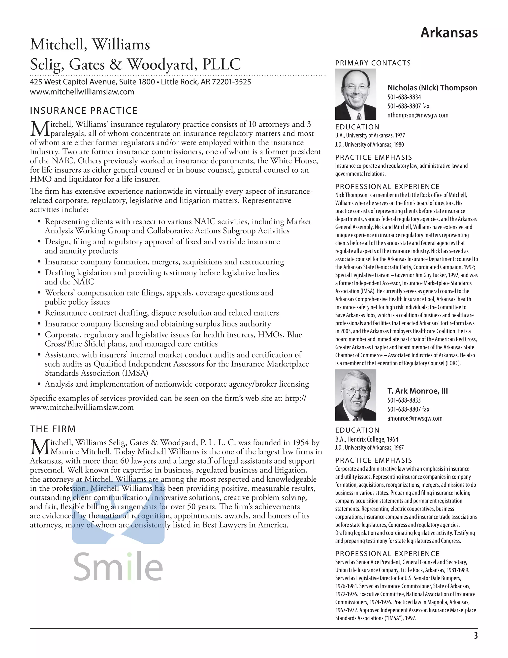 Arkansas
Mitchell, Williams
Selig, Gates & Woodyard, PLLC                                                            PR I M ARy Co N TAC T S

425 West Capitol Avenue, Suite 1800 • Little Rock, AR 72201-3525
www.mitchellwilliamslaw.com                                                                                       Nicholas (Nick) Thompson
                                                                                                                  501-688-8834
                                                                                                                  501-688-8807 fax
INSuR ANCE PR AC TICE                                                                                             nthompson@mwsgw.com

M      itchell, Williams’ insurance regulatory practice consists of 10 attorneys and 3
       paralegals, all of whom concentrate on insurance regulatory matters and most
of whom are either former regulators and/or were employed within the insurance
                                                                                         ED u C AT I o N
                                                                                         b.a., university of arkansas, 1977
                                                                                         J.d., university of arkansas, 1980
industry. Two are former insurance commissioners, one of whom is a former president
of the NAIC. Others previously worked at insurance departments, the White House,         PR AC T I CE E M PHA SIS
                                                                                         insurance corporate and regulatory law, administrative law and
for life insurers as either general counsel or in house counsel, general counsel to an   governmental relations.
HMO and liquidator for a life insurer.
                                                                                         PR o FE SSI o NAL E xPER I EN CE
The firm has extensive experience nationwide in virtually every aspect of insurance-     nick Thompson is a member in the little rock office of mitchell,
related corporate, regulatory, legislative and litigation matters. Representative        Williams where he serves on the firm’s board of directors. his
activities include:                                                                      practice consists of representing clients before state insurance
  •	 Representing	clients	with	respect	to	various	NAIC	activities,	including	Market	     departments, various federal regulatory agencies, and the arkansas
                                                                                         General assembly. nick and mitchell, Williams have extensive and
     Analysis Working Group and Collaborative Actions Subgroup Activities                unique experience in insurance regulatory matters representing
  •	 Design,	filing	and	regulatory	approval	of	fixed	and	variable	insurance	             clients before all of the various state and federal agencies that
     and annuity products                                                                regulate all aspects of the insurance industry. nick has served as
  •	 Insurance	company	formation,	mergers,	acquisitions	and	restructuring	               associate counsel for the arkansas insurance department; counsel to
                                                                                         the arkansas state democratic Party, Coordinated Campaign, 1992;
  •	 Drafting	legislation	and	providing	testimony	before	legislative	bodies	             special legislative liaison – Governor Jim Guy Tucker, 1992, and was
     and the NAIC                                                                        a former independent assessor, insurance marketplace standards
  •	 Workers’	compensation	rate	filings,	appeals,	coverage	questions	and	                association (imsa). he currently serves as general counsel to the
     public policy issues                                                                arkansas Comprehensive health insurance Pool, arkansas’ health
                                                                                         insurance safety net for high risk individuals; the Committee to
  •	 Reinsurance	contract	drafting,	dispute	resolution	and	related	matters	              save arkansas Jobs, which is a coalition of business and healthcare
  •	 Insurance	company	licensing	and	obtaining	surplus	lines	authority	                  professionals and facilities that enacted arkansas’ tort reform laws
                                                                                         in 2003, and the arkansas employers healthcare Coalition. he is a
  •	 Corporate,	regulatory	and	legislative	issues	for	health	insurers,	HMOs,	Blue	       board member and immediate past chair of the american red Cross,
     Cross/Blue Shield plans, and managed care entities                                  Greater arkansas Chapter and board member of the arkansas state
  •	 Assistance	with	insurers’	internal	market	conduct	audits	and	certification	of	      Chamber of Commerce – associated industries of arkansas. he also
     such audits as Qualified Independent Assessors for the Insurance Marketplace        is a member of the federation of regulatory Counsel (forC).
     Standards Association (IMSA)
  •	 Analysis	and	implementation	of	nationwide	corporate	agency/broker	licensing	
                                                                                                                  T. Ark Monroe, III
Specific examples of services provided can be seen on the firm’s web site at: http://                             501-688-8833
www.mitchellwilliamslaw.com                                                                                       501-688-8807 fax
                                                                                                                  amonroe@mwsgw.com
THE FIRM                                                                                 ED u C AT I o N

M     itchell, Williams Selig, Gates & Woodyard, P. L. L. C. was founded in 1954 by      b.a., hendrix College, 1964
                                                                                         J.d., university of arkansas, 1967
      Maurice Mitchell. Today Mitchell Williams is the one of the largest law firms in
Arkansas, with more than 60 lawyers and a large staff of legal assistants and support    PR AC T I CE E M PHA SIS
personnel. Well known for expertise in business, regulated business and litigation,      Corporate and administrative law with an emphasis in insurance
the attorneys at Mitchell Williams are among the most respected and knowledgeable        and utility issues. representing insurance companies in company
                                                                                         formation, acquisitions, reorganizations, mergers, admissions to do
in the profession. Mitchell Williams has been providing positive, measurable results,    business in various states. Preparing and filing insurance holding
outstanding client communication, innovative solutions, creative problem solving,        company acquisition statements and permanent registration
and fair, flexible billing arrangements for over 50 years. The firm’s achievements       statements. representing electric cooperatives, business
are evidenced by the national recognition, appointments, awards, and honors of its       corporations, insurance companies and insurance trade associations
attorneys, many of whom are consistently listed in Best Lawyers in America.              before state legislatures, Congress and regulatory agencies.
                                                                                         drafting legislation and coordinating legislative activity. Testifying
                                                                                         and preparing testimony for state legislatures and Congress.
                                                                                         PR o FE SSI o NAL E xPER I EN CE
                                                                                         served as senior Vice President, General Counsel and secretary,
                                                                                         union life insurance Company, little rock, arkansas, 1981-1989.
                                                                                         served as legislative director for u.s. senator dale bumpers,
                                                                                         1976-1981. served as insurance Commissioner, state of arkansas,
                                                                                         1972-1976. executive Committee, national association of insurance
                                                                                         Commissioners, 1974-1976. Practiced law in magnolia, arkansas,
                                                                                         1967-1972. approved independent assessor, insurance marketplace
                                                                                         standards associations (“imsa”), 1997.

                                                                                                                                                             3
 