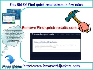 Get Rid Of Find­quick­results.com in few mins 
          Get Rid Of Find­quick­results.com in few mins

                                       How To Remove


                                    Remove Find-quick-results.com
I was looking for some software
  to increase my PC speed and
clean up all my errors. i was not
    able to get any permanent
 solution. But then i found your
    site and it really helped to
 optimize my PC performance.
       I would recommend
     your services. ….Allen




                                    http://www.browserhijackers.com
 