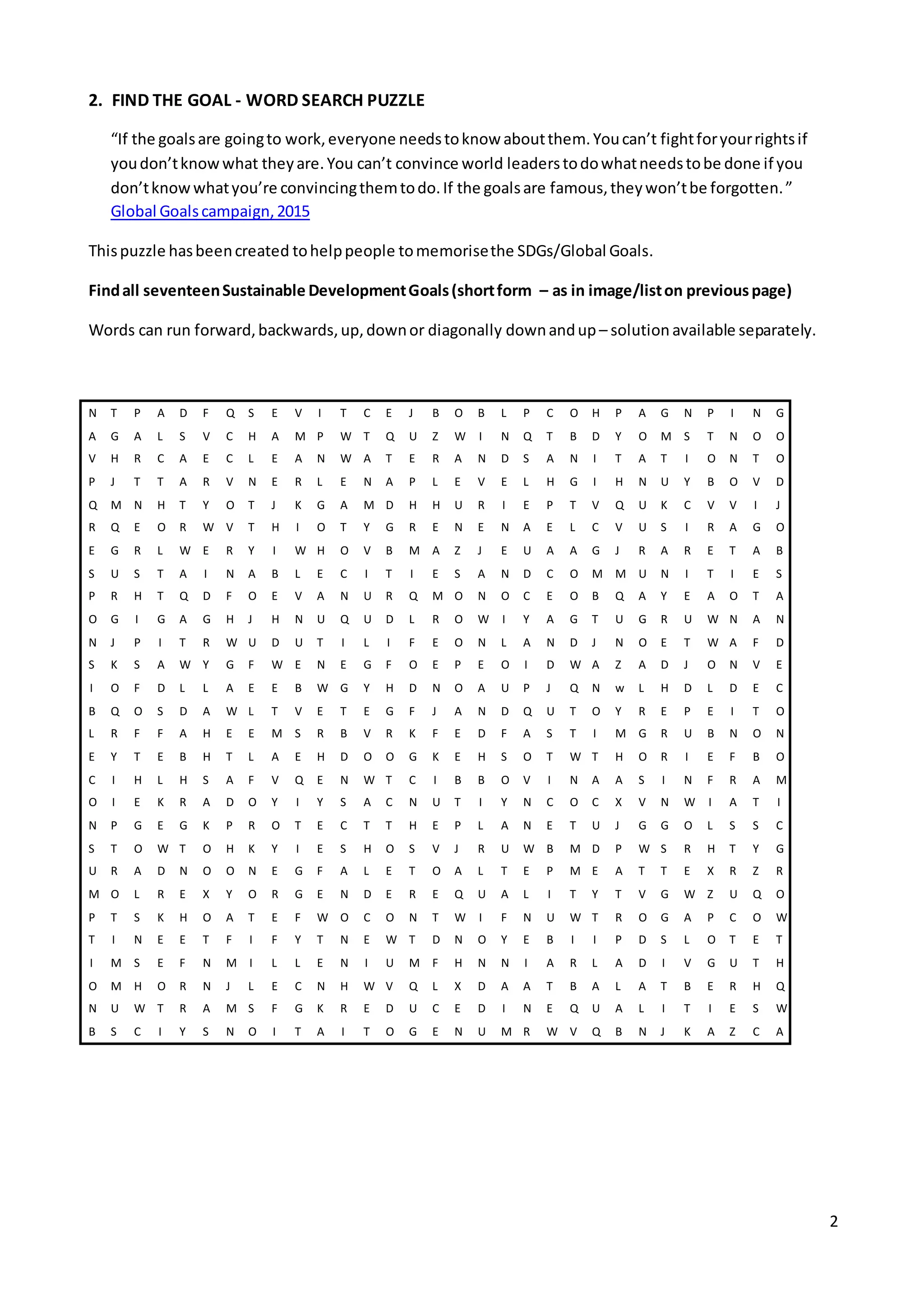 2
2. FIND THE GOAL - WORD SEARCH PUZZLE
“If the goalsare goingto work,everyone needstoknow aboutthem.Youcan’t fightforyourrightsif
youdon’tknowwhat theyare.You can’t convince world leaderstodowhatneedstobe done if you
don’tknowwhatyou’re convincingthemtodo.If the goalsare famous,theywon’tbe forgotten.”
Global Goalscampaign,2015
Thispuzzle hasbeencreated tohelppeople tomemorisethe SDGs/Global Goals.
Findall seventeenSustainable DevelopmentGoals(shortform – as in image/liston previouspage)
Words can run forward,backwards,up,downor diagonally downandup – solution available separately.
N T P A D F Q S E V I T C E J B O B L P C O H P A G N P I N G
A G A L S V C H A M P W T Q U Z W I N Q T B D Y O M S T N O O
V H R C A E C L E A N W A T E R A N D S A N I T A T I O N T O
P J T T A R V N E R L E N A P L E V E L H G I H N U Y B O V D
Q M N H T Y O T J K G A M D H H U R I E P T V Q U K C V V I J
R Q E O R W V T H I O T Y G R E N E N A E L C V U S I R A G O
E G R L W E R Y I W H O V B M A Z J E U A A G J R A R E T A B
S U S T A I N A B L E C I T I E S A N D C O M M U N I T I E S
P R H T Q D F O E V A N U R Q M O N O C E O B Q A Y E A O T A
O G I G A G H J H N U Q U D L R O W I Y A G T U G R U W N A N
N J P I T R W U D U T I L I F E O N L A N D J N O E T W A F D
S K S A W Y G F W E N E G F O E P E O I D W A Z A D J O N V E
I O F D L L A E E B W G Y H D N O A U P J Q N w L H D L D E C
B Q O S D A W L T V E T E G F J A N D Q U T O Y R E P E I T O
L R F F A H E E M S R B V R K F E D F A S T I M G R U B N O N
E Y T E B H T L A E H D O O G K E H S O T W T H O R I E F B O
C I H L H S A F V Q E N W T C I B B O V I N A A S I N F R A M
O I E K R A D O Y I Y S A C N U T I Y N C O C X V N W I A T I
N P G E G K P R O T E C T T H E P L A N E T U J G G O L S S C
S T O W T O H K Y I E S H O S V J R U W B M D P W S R H T Y G
U R A D N O O N E G F A L E T O A L T E P M E A T T E X R Z R
M O L R E X Y O R G E N D E R E Q U A L I T Y T V G W Z U Q O
P T S K H O A T E F W O C O N T W I F N U W T R O G A P C O W
T I N E E T F I F Y T N E W T D N O Y E B I I P D S L O T E T
I M S E F N M I L L E N I U M F H N N I A R L A D I V G U T H
O M H O R N J L E C N H W V Q L X D A A T B A L A T B E R H Q
N U W T R A M S F G K R E D U C E D I N E Q U A L I T I E S W
B S C I Y S N O I T A I T O G E N U M R W V Q B N J K A Z C A
 