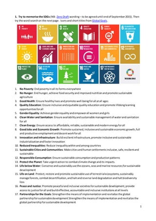 1
1. Try to memorise the SDGs (NB: Zero Draft wording– to be agreeduntil endof September2015). Then
try the word searchon the nextpage. Iconsand short titles fromGlobal Goals.
1. No Poverty:End povertyinall itsforms everywhere
2. No Hunger: End hunger,achieve foodsecurityandimprovednutritionandpromote sustainable
agriculture
3. GoodHealth: Ensure healthylivesandpromote well-beingforall atall ages
4. Quality Education: Ensure inclusive andequitable qualityeducationandpromote lifelonglearning
opportunitiesforall
5. GenderEquality:Achieve genderequalityandempowerall womenandgirls
6. CleanWater and Sanitation: Ensure availabilityandsustainable managementof waterandsanitation
for all
7. CleanEnergy: Ensure access to affordable,reliable,sustainable andmodernenergyforall
8. GoodJobs and Economic Growth: Promote sustained,inclusiveandsustainable economicgrowth,full
and productive employmentanddecentworkforall
9. Innovation and Infrastructure: Buildresilientinfrastructure,promote inclusiveandsustainable
industrializationandfosterinnovation
10. ReducedInequalities:Reduce inequalitywithinandamongcountries
11. Sustainable Citiesand Communities:Make citiesandhumansettlementsinclusive,safe,resilientand
sustainable
12. Responsible Consumption:Ensure sustainable consumptionandproductionpatterns
13. Protect the Planet:Take urgentaction to combat climate change andits impacts.
14. Life belowWater: Conserve andsustainablyuse the oceans,seasandmarine resourcesforsustainable
development
15. Life on Land: Protect,restore andpromote sustainableuse of terrestrialecosystems,sustainably
manage forests,combatdesertification,andhaltandreverse landdegradationandhaltbiodiversity
loss
16. Peace and Justice:Promote peacefulandinclusive societiesforsustainable development,provide
access to justice forall andbuildeffective,accountableandinclusive institutionsatall levels
17. Partnershipsfor the Goals:Strengthenthe meansof implementationandrevitalize the global
partnershipforsustainabledevelopment Strengthenthe meansof implementationandrevitalize the
global partnershipforsustainable development
 